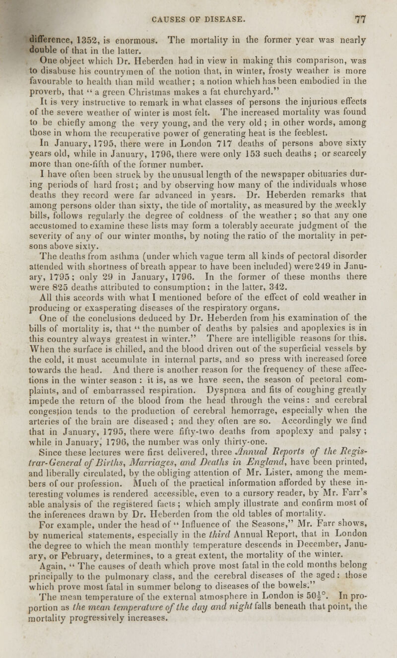 difference, 1352, is enormous. The mortality in the former year was nearly double of that in the latter. One object which Dr. Heberden had in view in making this comparison, was to disabuse his countrymen of the notion that, in winter, frosty weather is more favourable to health than mild weather; a notion which has been embodied in the proverb, that  a green Christmas makes a fat churchyard. It is very instructive to remark in what classes of persons the injurious effects of the severe weather of winter is most felt. The increased mortality was found to be chiefly among the very young, and the very old ; in other words, among those in whom the recuperative power of generating heat is the feeblest. In January, 1795, there were in London 717 deaths of persons above sixty years old, while in January, 1796, there were only 153 such deaths ; or scarcely more than one-fifth of the former number. I have often been struck by the unusual length of the newspaper obituaries dur- ing periods of hard frost; and by observing how many of the individuals whose deaths they record were far advanced in years. Dr. Heberden remarks that among persons older than sixty, the tide of mortality, as measured by the weekly bills, follows regularly the degree of coldness of the weather ; so that any one accustomed to examine these lists may form a tolerably accurate judgment of the severity of any of our winter months, by noting the ratio of the mortality in per- sons above sixty. The deaths from asthma (under which vague term all kinds of pectoral disorder attended with shortness of breath appear to have been included) were 249 in Janu- ary, 1795; only 29 in January, 1796. In the former of these months there were 825 deaths attributed to consumption; in the latter, 342. All this accords with what I mentioned before of the effect of cold weather in producing or exasperating diseases of the respiratory organs. One of the conclusions deduced by Dr. Heberden from his examination of the bills of mortality is, that  the number of deaths by palsies and apoplexies is in this country always greatest in winter. There are intelligible reasons for this. When the surface is chilled, and the blood driven out of the superficial vessels by the cold, it must accumulate in internal parts, and so press with increased force towards the head. And there is another reason for the frequency of these affec- tions in the winter season : it is, as we have seen, the season of pectoral com- plaints, and of embarrassed respiration. Dyspnoea and fits of coughing greatly impede the return of the blood from the head through the veins: and cerebral congestion tends to the production of cerebral hemorrage, especially when the arteries of the brain are diseased ; and they often are so. Accordingly we find that in January, 1795, there were fifty-two deaths from apoplexy and palsy; while in Januaryj 1796, the number was only thirty-one. Since these lectures were first delivered, three Annual Reports of the Regis- trar-General of Births, Marriages, and Deaths in England, have been printed, and liberally circulated, by the obliging attention of Mr. Lister, among the mem- bers of our profession. Much of the practical information afforded by these in- teresting volumes is rendered accessible, even to a cursory reader, by Mr. Farr's able analysis of the registered facts; which amply illustrate and confirm most of the inferences drawn by Dr. Heberden from the old tables of mortality. For example, under the head of Influence of the Seasons, Mr. Farr shows, by numerical statements, especially in the third Annual Report, that in London the degree to which the mean monthly temperature descends in December, Janu- ary, or February, determines, to a great extent, the mortality of the winter. Again,  The causes of death which prove most fatal in the cold months belong principally to the pulmonary class, and the cerebral diseases of the aged: those which prove most fatal in summer belong to diseases of the bowels. The mean temperature of the external atmosphere in London is 50|°. In pro- portion as the mean temperature of the day and night falls beneath that point, the mortality progressively increases.