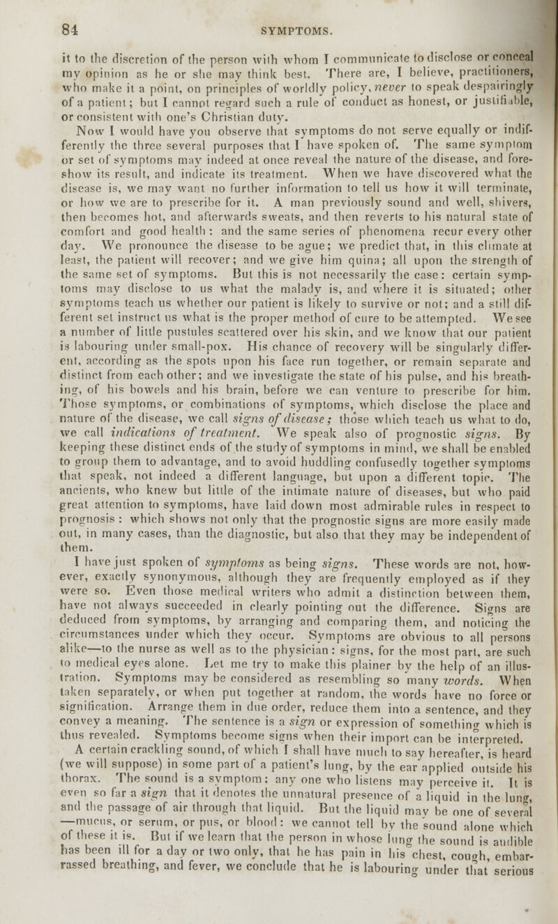 it to the discretion of the person wilh whom I communicate to disclose or conceal my opinion as he or she may think best. There are, I believe, practitioners, who make it a point, on principles of worldly policy, never to speak despairingly of a patient; but I cannot regard such a rule of conduct as honest, or justifiable, or consistent with one's Christian duty. Now I would have you observe that symptoms do not serve equally or indif- ferenily the three several purposes that I have spoken of. The same symptom or set of symptoms may indeed at once reveal the nature of the disease, and fore- show its result, and indicate its treatment. When we have discovered what the disease is, we may want no further information to tell us how it will terminate, or how we are to prescribe for it. A man previously sound and well, shivers, then becomes hot, and afterwards sweats, and then reverts to his natural state of comfort and good health : and the same series of phenomena recur every other day. We pronounce the disease to be ague; we predict that, in this climate at least, the patient will recover; and we give him quina; all upon the strength of the same set of symptoms. But this is not necessarily the case: certain symp- toms may disclose to us what the malady is, and where it is situated; other symptoms teach us whether our patient is likely to survive or not; and a still dif- ferent set instruct us what is the proper method of cure to be attempted. We see a number of little pustules scattered over his skin, and we know that our patient is labouring under small-pox. His chance of recovery will be singularly differ- ent, according as the spots upon his face run together, or remain separate and distinct from each other; and we investigate the state of his pulse, and his breath- ing, of his bowels and his brain, before we can venture to prescribe for him. Those symptoms, or combinations of symptoms, which disclose the place and nature of the disease, we call signs of disease; those which teach us what to do, we call indications of treatment. We speak also of prognostic signs. By keeping these distinct ends of the study of symptoms in mind, we shall be enabled to group them to advantage, and to avoid huddling confusedly together symptoms that speak, not indeed a different language, but upon a different topic. The ancients, who knew but little of the intimate nature of diseases, but who paid great attention to symptoms, have laid down most admirable rules in respect to prognosis : which shows not only that the prognostic signs are more easily made out, in many cases, than the diagnostic, but also that they may be independent of them. I have just spoken of symptoms as being signs. These words are not, how- ever, exactly synonymous, although they are frequently employed as if they were so. Even those medical writers who admit a distinction between them, have not always succeeded in clearly pointing out the difference. Signs are deduced from symptoms, by arranging and comparing them, and noticing the circumstances under which they occur. Symptoms are obvious to all persons alike—to the nurse as well as to the physician: signs, for the most part, are such to medical eyes alone. Let me try to make this plainer by the help of an illus- tration. Symptoms may be considered as resembling so many words. When taken separately, or when put together at random, the words have no force or signification. Arrange them in due order, reduce them into a sentence, and they convey a meaning. The sentence is a sign or expression of something which is thus revealed. Symptoms become signs when their import can be interpreted. A certain crackling sound, of which i shall have much to say hereafter, is heard (we will suppose) in some part of a patient's lung, by the ear applied outside his thorax. The sound is a symptom: any one who listens may perceive it. It is even so far a sign that it denotes the unnatural presence of a liquid in (lie lung, and the passage of air through that liquid. But the liquid mav be one of several —mucus, or serum, or pus, or blood: we cannot tell bv the sound alone which of these it is. But if we learn that the person in whose lung the sound is audible has been ill for a day or two only, that he has pain in his chest, couoh embar- rassed breathing, and fever, we conclude that he is labouring under that' serious