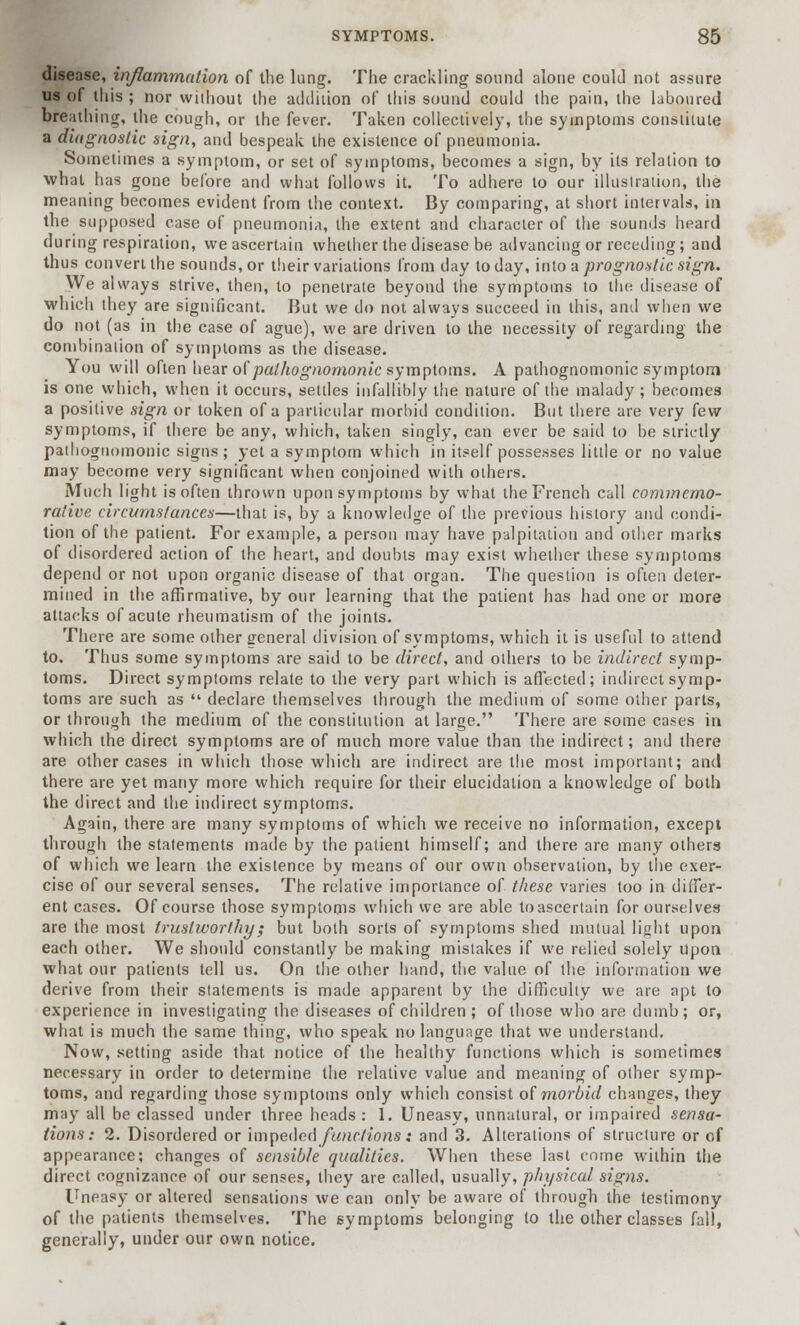 disease, inflammation of the lung. The crackling sound alone could not assure us of this ; nor without the addition of this sound could the pain, the laboured breathing, the cough, or the fever. Taken collectively, the symptoms constitute a diagnostic sign, and bespeak the existence of pneumonia. Sometimes a symptom, or set of symptoms, becomes a sign, by its relation to what has gone before and what follows it. To adhere to our illustration, the meaning becomes evident from the context. By comparing, at short intervals, in the supposed case of pneumonia, the extent and character of the sounds heard during respiration, we ascertain whether the disease be advancing or receding; and thus convert the sounds, or their variations from day to day, into a prognostic sign. We always strive, then, to penetrate beyond the symptoms to the disease of which they are significant. But we do not always succeed in this, and when we do not (as in the case of ague), we are driven to the necessity of regarding the combination of symptoms as the disease. You will often hear of pathognomonic symptoms. A pathognomonic symptom is one which, when it occurs, settles infallibly the nature of the malady; becomes a positive sign or token of a particular morbid condition. But there are very few symptoms, if there be any, which, taken singly, can ever be said to be strictly pathognomonic signs; yet a symptom which in itself possesses little or no value may become very significant when conjoined with others. Much light is often thrown upon symptoms by what the French call commemo- rative circumstances—that is, by a knowledge of the previous history and condi- tion of the patient. For example, a person may have palpitation and other marks of disordered action of the heart, and doubts may exist whether these symptoms depend or not upon organic disease of that organ. The question is often deter- mined in the affirmative, by our learning that the patient has had one or more attacks of acute rheumatism of the joints. There are some other general division of symptoms, which it is useful to attend to. Thus some symptoms are said to be direct, and others to be indirect symp- toms. Direct symptoms relate to the very part which is affected; indirect symp- toms are such as  declare themselves through the medium of some other parts, or through the medium of the constitution at large. There are some cases in which the direct symptoms are of much more value than the indirect; and there are other cases in which those which are indirect are the most important; and there are yet many more which require for their elucidation a knowledge of both the direct and the indirect symptoms. Again, there are many symptoms of which we receive no information, except through the statements made by the patient himself; and there are many others of which we learn the existence by means of our own observation, by the exer- cise of our several senses. The relative importance of these varies too in differ- ent cases. Of course those symptoms which we are able to ascertain for ourselves are the most trustworthy; but both sorts of symptoms shed mutual light upon each other. We should constantly be making mistakes if we relied solely Upon what our patients tell us. On the other hand, the value of the information we derive from their statements is made apparent by the difficulty we are apt to experience in investigating the diseases of children ; of those who are dumb; or, what is much the same thing, who speak no language that we understand. Now, setting aside that notice of the healthy functions which is sometimes necessary in order to determine the relative value and meaning of other symp- toms, and regarding those symptoms only which consist of morbid changes, they may all be classed under three heads : 1. Uneasy, unnatural, or impaired sensa- tions: 2. Disordered or impeded functions: and 3. Alterations of structure or of appearance; changes of sensible qualities. When these last come within the direct cognizance of our senses, they are called, usually, physical signs. Uneasy or altered sensations we can only be aware of through the testimony of the patients themselves. The symptoms belonging to the other classes fall, generally, under our own notice.