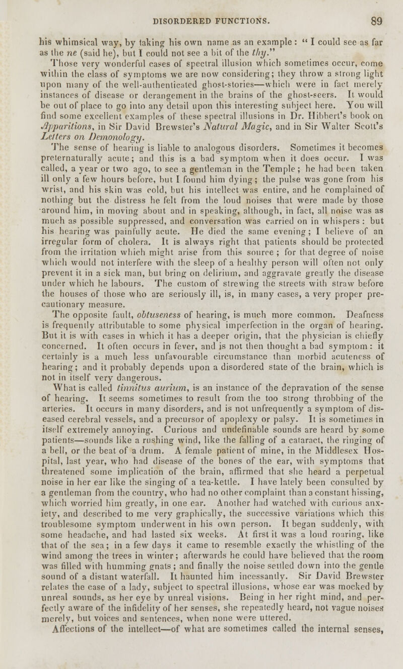 his whimsical way, by taking his own name as an example:  I could see as far as the ne (said he), but I could not see a bit of the thy. Those very wonderful cases of spectral illusion which sometimes occur, come within the class of symptoms we are now considering; they throw a strong light upon many of the well-authenticated ghost-stories—which were in fact merely instances of disease or derangement in the brains of the ghost-seers. It would be out of place to go into any detail upon this interesting subject here. You will find some excellent examples of these spectral illusions in Dr. Hibbert's book on Apparitions, in Sir David Brewster's Natural Magic, and in Sir Walter Scott's Letters on Demonology. The sense of hearing is liable to analogous disorders. Sometimes it becomes preternaturally acute; and this is a bad symptom when it does occur. I was called, a year or two ago, to see a gentleman in the Temple; he had been taken ill only a few hours before, but I found him dying; the pulse was gone from his wrist, and his skin was cold, but his intellect was entire, and lie complained of nothing but the distress he felt from the loud noises that were made by those •around him, in moving about and in speaking, although, in fact, all noise was as much as possible suppressed, and conversation was carried on in whispers: but his hearing was painfully acute. He died the same evening; I believe of an irregular form of cholera. It is always right that patients should be protected from the irritation which might arise from this source ; for that degree of noise which would not interfere with the sleep of a healthy person will often not only prevent it in a sick man, but bring on delirium, and aggravate greatly the disease under which he labours. The custom of strewing the streets with straw before the houses of those who are seriously ill, is, in many cases, a very proper pre- cautionary measure. The opposite fault, obtuseness of hearing, is much more common. Deafness is frequently attributable to some physical imperfection in the organ of hearing. But it is with cases in which it has a deeper origin, that the physician is chiefly concerned. It often occurs in fever, and is not then thought a bad symptom : it certainly is a much less unfavourable circumstance than morbid acuteness of hearing; and it probably depends upon a disordered state of the brain, which is not in itself very dangerous. What is called tinnitus aurium, is an instance of the depravation of the sense of hearing. It seems sometimes to result from the too strong throbbing of the arteries. It occurs in many disorders, and is not unfrequently a symptom of dis- eased cerebral vessels, and a precursor of apoplexy or palsy. It is sometimes in itself extremely annoying. Curious and (indefinable sounds are heard by some patients—sounds like a rushing wind, like the falling of a cataract, the ringing of a bell, or the beat of a drum. A female patient of mine, in the Middlesex Hos- pital, last year, who had disease of the bones of the ear, with symptoms that threatened some implication of the brain, affirmed that she heard a perpetual noise in her ear like the singing of a tea-kettle. I have lately been consulted by a gentleman from the country, who had no other complaint than a constant hissing, which worried him greatly, in one ear. Another had watched with curious anx- iety, and described to me very graphically, the successive variations which this troublesome symptom underwent in his own person. It began suddenly, with some headache, and had lasted six weeks. At first it was a loud roaring, like that of the sea; in a few days it came to resemble exactly the whistling of the wind among the trees in winter; afterwards he could have believed that the room was filled with humming gnats; and finally the noise settled down into the gentle sound of a distant waterfall. It haunted him incessantly. Sir David Brewster relates the case of a lady, subject to spectral illusions, whose ear was mocked by unreal sounds, as her eye by unreal visions. Being in her right mind, and per- fectly aware of the infidelity of her senses, she repeatedly heard, not vague noises merely, but voices and sentences, when none were uttered. Affections of the intellect—of what are sometimes called the internal senses,