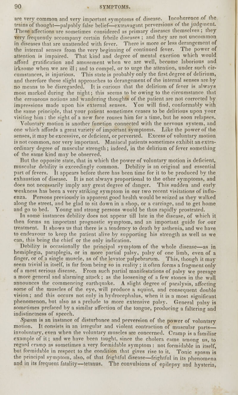 are very common and very important symptoms of disease. Incoherence of the trains of thought—palpahly false belief—extravagant perversions of the judgment. These affections are sometimes considered as primary diseases themselves; they very frequently accompany certain febrile diseases ; and they are not uncommon in diseases that are unattended with fever. There is more or less derangement of the internal senses from the very beginning of continued fever. The power of attention is impaired. That kind and degree of mental exertion which would afford gratification and amusement when we are well, become laborious and irksome when we are ill; and to compel, or to urge the attention, under such cir- cumstances, is injurious. This state is probably only the first degree of delirium, and therefore these slight approaches to derangement of the internal senses are by no means to be disregarded. It is curious that the delirium of fever is always most marked during the night; this seems to be owing to the circumstance that the erroneous notions and wandering thoughts of the patient are not corrected by impressions made upon his external senses. You will find, conformably with the same principle, that your patient sometimes ceases to be delirious upon your visiting him: the sight of a new face rouses him for a time, but he soon relapses. Voluntary motion is another function connected with the nervous system, and one which affords a great variety of important symptoms. Like the power of the senses, it may be excessive, or deficient, or perverted. Excess of voluntary motion is not common, nor very important. Maniacal patients sometimes exhibit an extra- ordinary degree of muscular strength; indeed, in the delirium of fever something of the same kind may be observed. But the opposite state, that in which the power of voluntary motion is deficient, muscular debility is exceedingly common. Debility is an original and essential part of fevers. It appears before there has been time for it to be produced by the exhaustion of disease. It is not always proportional to the other symptoms, and does not necessarily imply any great degree of danger. This sudden and early weakness has been a very striking symptom in our two recent visitations of influ- enza. Persons previously in apparent good health would be seized as they walked along the street, and be glad to sit down in a shop, or a carriage, and to get home and go to bed. Young and strong persons would be thus rapidly prostrated. In some instances debility does not appear till late in the disease, of which it then forms an important prognostic symptom, and an important guide for our treatment. It shows us that there is a tendency to death by asthenia, and we have to endeavour to keep the patient alive by supporting his strength as well as we can, this being the chief or the only indication. Debility is occasionally the principal symptom of the whole disease—as in hemiplegia, paraplegia, or in more partial palsy, palsy of one limb, even of a finger, or of a single muscle, as of the levator palpebrarum. This, though it may seem trivial in itself, is far from being so in reality ; it often forms a fragment only of a most serious disease. From such partial manifestations of palsy we presage a more general and alarming attack; as the loosening of a few stones in the wall announces the commencing earthquake. A slight degree of paralysis, affecting some of the muscles of the eye, will produce a squint, and consequent double vision; and this occurs not only in hydrocephalus, when it is a most significant phenomenon, but also as a prelude to more extensive palsy. General palsy is sometimes prefaced by a similar affection of the tongue, producing a faltering and indistinctness of speech. Spasm is an instance of disturbance and perversion of the power of voluntary motion. It consists in an irregular and violent contraction of muscular parts involuntary, even when the voluntary muscles are concerned. Cramp is a familiar example of it; and we have been taught, since the cholera came amnnn us, to regard cramp as sometimes a very formidable symptom : not formidable in itself, but formidable in respect to the condition that gives rise to it. Tonic spasm is the principal symptom, also, of that frightful disease—frightful in its phenomena and in its frequent fatality—tetanus. The convulsions of epilepsy and hysteria,