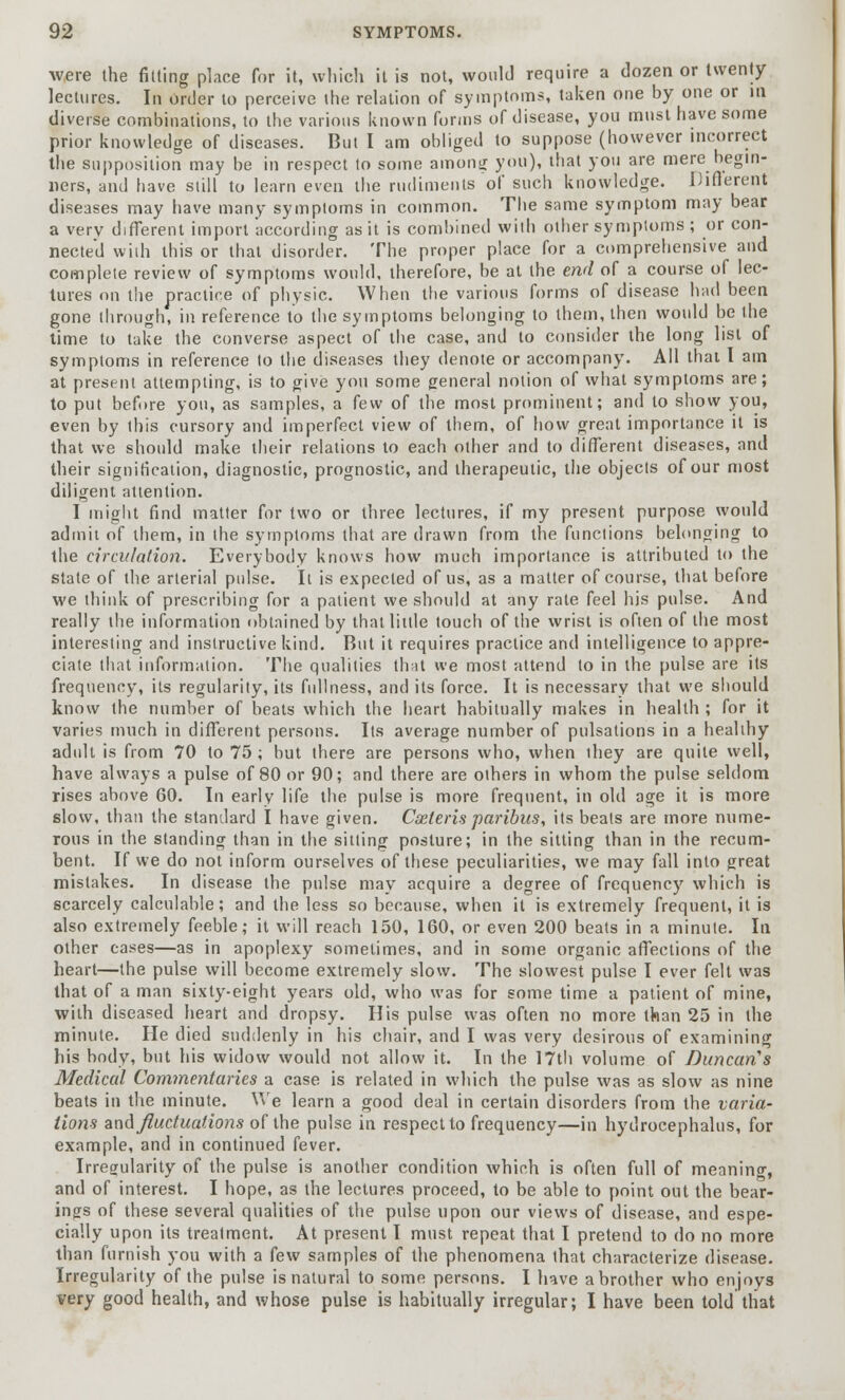 Avere the fitting place for it, which it is not, would require a dozen or twenty lectures. In order to perceive the relation of symptoms, taken one by one or in diverse combinations, to the various known forms of disease, you must have some prior knowledge of diseases. But I am obliged to suppose (however incorrect the supposition may be in respect to some among you), that you are mere begin- ners, and have still to learn even the rudiments of such knowledge. Different diseases may have many symptoms in common. The same symptom may bear a very different import according as it is combined with other symptoms ; or con- nected with this or that disorder. The proper place for a comprehensive and complete review of symptoms would, therefore, be at the end of a course of lec- tures on the practice of physic. When the various forms of disease had been gone through, in reference to the symptoms belonging to them, then would be the time to take the converse aspect of the case, and to consider the long list of symptoms in reference to the diseases they denote or accompany. All thai I am at present attempting, is to give you some general notion of what symptoms are; to put before you, as samples, a few of the most prominent; and to show you, even by this cursory and imperfect view of them, of how great importance it is that we should make their relations to each other and to different diseases, and their signification, diagnostic, prognostic, and therapeutic, the objects of our most diligent attention. I might find matter for two or three lectures, if my present purpose would admit of them, in the symptoms that are drawn from the functions belonging to the circulation. Everybody knows how much importance is attributed to the state of the arterial pulse. It is expected of us, as a matter of course, that before we think of prescribing for a patient we should at any rate feel his pulse. And really the information obtained by that little touch of the wrist is often of the most interesting and instructive kind. But it requires practice and intelligence to appre- ciate that information. The qualities that we most attend to in the pulse are its frequency, its regularity, its fullness, and its force. It is necessary that we should know the number of beats which the heart habitually makes in health ; for it varies much in different persons. Its average number of pulsations in a healthy adult is from 70 to 75 ; but there are persons who, when ihey are quite well, have always a pulse of 80 or 90; and there are others in whom the pulse seldom rises above 60. In early life the pulse is more frequent, in old age it is more slow, than the standard I have given. Cseleris paribus, its beats are more nume- rous in the standing than in the sitting posture; in the sitting than in the recum- bent. If we do not inform ourselves of these peculiarities, we may fall into great mistakes. In disease the pulse may acquire a degree of frequency which is scarcely calculable; and the less so because, when it is extremely frequent, it is also extremely feeble; it will reach 150, 160, or even 200 beats in a minute. In other cases—as in apoplexy sometimes, and in some organic affections of the heart—the pulse will become extremely slow. The slowest pulse I ever felt was that of a man sixty-eight years old, who was for some time a patient of mine, with diseased heart and dropsy. His pulse was often no more than 25 in the minute. He died suddenly in his chair, and I was very desirous of examining his body, but his widow would not allow it. In the 17th volume of Duncan's Medical Commentaries a case is related in which the pulse was as slow as nine beats in the minute. We learn a good deal in certain disorders from the varia- tions and fluctuations of the pulse in respect to frequency—in hydrocephalus, for example, and in continued fever. Irregularity of the pulse is another condition which is often full of meaning, and of interest. I hope, as the lectures proceed, to be able to point out the bear- ings of these several qualities of the pulse upon our views of disease, and espe- cially upon its treatment. At present I must repeat that I pretend to do no more than furnish you with a few samples of the phenomena that characterize disease. Irregularity of the pulse is natural to some persons. I have a brother who enjoys very good health, and whose pulse is habitually irregular; I have been told that