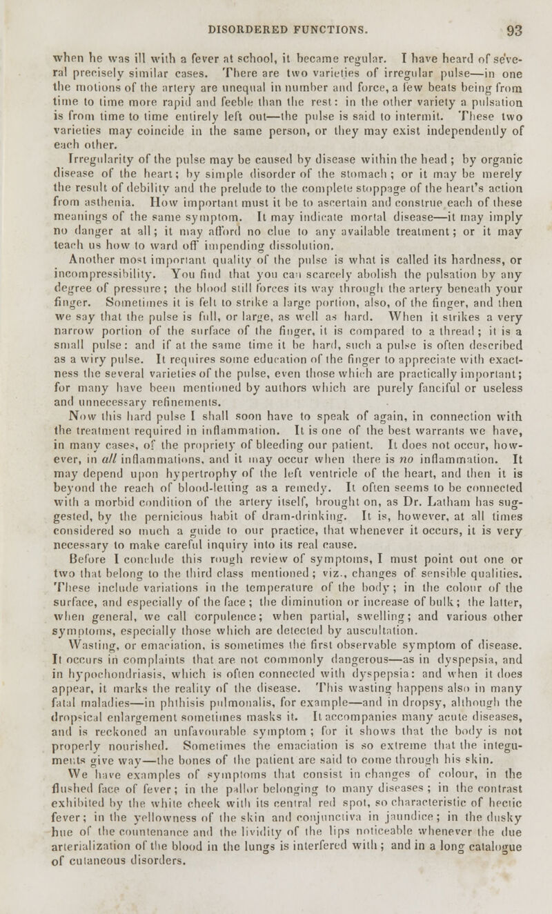 when he was ill with a fever at school, it hecame regular. I have heard of seve- ral precisely similar cases. There are two varieties of irregular pulse—in one the motions of the artery are unequal in number and force, a lew beats being from time to time more rapid and feeble than the rest: in the other variety a pidsation is from time to time entirely left out—the pulse is said to intermit. These two varieties may coincide in the same person, or they may exist independently of each other. Irregularity of the pulse may be caused by disease within the head ; by organic disease of the heart; by simple disorder of the stomach; or it may be merely the result of debility and the prelude to the complete stoppage of the heart's action from asthenia. How important must it be to ascertain and construe each of these meanings of the same symptom. It may indicate mortal disease—it may imply no danger at all; it may afford no clue to any available treatment; or it may teach us how to ward off* impending dissolution. Another most imporiant quality of the pulse is what is called its hardness, or incompressibility. You find that you can scarcely abolish the pulsation by any degree of pressure; the blood still forces its way through the artery beneath your finger. Sometimes it is felt to strike a large portion, also, of the finger, and then we say that the pulse is full, or large, as well as hard. When it strikes a very narrow portion of the surface of the finger, it is compared to a thread ; it is a small pulse: and if at the same time it be hard, such a pulse is often described as a wiry pulse. It requires some education of the finger to appreciate with exact- ness the several varieties of the pulse, even those which are practically important; for many have been mentioned by authors which are purely fanciful or useless and unnecessary refinements. Now this hard pulse I shall soon have to speak of again, in connection with the treatment required in inflammation. It is one of the best warrants we have, in many cases, of the propriety of bleeding our patient. It does not occur, how- ever, in all inflammations, and it may occur when there is no inflammation. It may depend upon hypertrophy of the left ventricle of the heart, and then it is beyond the reach of blood-letting as a remedy. It often seems to be connected with a morbid condition of the artery itself, brought on, as Dr. Latham has sug- gested, by the pernicious habit of dram-drinking. It is, however, at all times considered so much a guide to our practice, that whenever it occurs, it is very necessary to make careful inquiry into its real cause. Before I conclude this rough review of symptoms, I must point out one or two that belong to the third class mentioned; viz., changes of sensible qualities. These include variations in the temperature of the body; in the colour of the surface, and especially of the face ; the diminution or increase of bulk; the latter, when general, we call corpulence; when partial, swelling; and various other symptoms, especially those which are detected by auscultation. Wasting, or emaciation, is sometimes the first observable symptom of disease. It occurs in complaints that are not commonly dangerous—as in dyspepsia, and in hypochondriasis, which is often connected with dyspepsia: and when it does appear, it marks the reality of the disease. This wasting happens also in many fatal maladies—in phthisis pulmonalis, for example—and in dropsy, although the dropsical enlargement sometimes masks it. It accompanies many acute diseases, and is reckoned an unfavourable symptom ; for it shows that the body is not properly nourished. Sometimes the emaciation is so extreme that the integu- ments give way—the bones of the patient are said to come through his skin. We have examples of symptoms that consist in changes of colour, in the flushed face of fever; in the pallor belonging to many diseases; in the contrast exhibited by the white cheek with its central red spot, so characteristic of hectic fever; in the yellowness of the skin and conjunctiva in jaundice; in the dusky hue of the countenance and the lividity of the lips noticeable whenever the due arterialization of the blood in the lungs is interfered with; and in a long catalogue of cutaneous disorders.