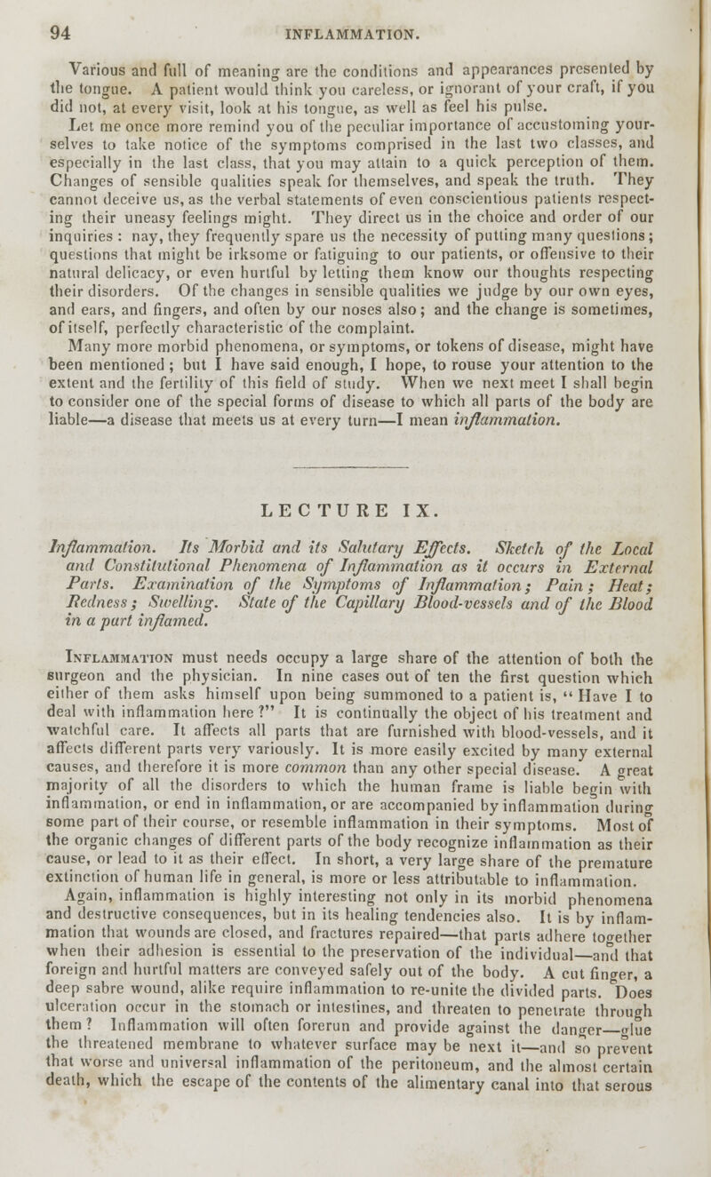 Various and full of meaning are the conditions and appearances presented by the tongue. A patient would think you careless, or ignorant of your craft, if you did not, at every visit, look at his tongue, as well as feel his pulse. Let me once more remind you of the peculiar importance of accustoming your- selves to take notice of the symptoms comprised in the last two classes, and especially in the last class, that you may attain to a quick perception of them. Changes of sensible qualities speak for themselves, and speak the truth. They cannot deceive us, as the verbal statements of even conscientious patients respect- ing their uneasy feelings might. They direct us in the choice and order of our inquiries : nay, they frequently spare us the necessity of putting many questions ; questions that might be irksome or fatiguing to our patients, or offensive to their natural delicacy, or even hurtful by letting them know our thoughts respecting their disorders. Of the changes in sensible qualities we judge by our own eyes, and ears, and fingers, and often by our noses also; and the change is sometimes, of itself, perfectly characteristic of the complaint. Many more morbid phenomena, or symptoms, or tokens of disease, might have been mentioned ; but I have said enough, I hope, to rouse your attention to the extent and the fertility of this field of study. When we next meet I shall begin to consider one of the special forms of disease to which all parts of the body are liable—a disease that meets us at every turn—I mean inflammation. LECTURE IX. Inflammation. Its Morbid and its Salutary Effects. Sketch of the Local and Constitutional Phenomena of Inflammation as it occurs in External Parts. Examination of the Symptoms of Inflammation; Pain; Heat; Redness ; Swelling. State of the Capillary Blood-vessels and of the Blood in a part inflamed. Inflammation must needs occupy a large share of the attention of both the surgeon and the physician. In nine cases out of ten the first question which either of them asks himself upon being summoned to a patient is,  Have I to deal with inflammation here ? It is continually the object of his treatment and watchful care. It affects all parts that are furnished with blood-vessels, and it affects different parts very variously. It is more easily excited by many external causes, and therefore it is more common than any other special disease. A <rreat majority of all the disorders to which the human frame is liable begin with inflammation, or end in inflammation, or are accompanied by inflammation during some part of their course, or resemble inflammation in their symptoms. Most of the organic changes of different parts of the body recognize inflammation as their cause, or lead to it as their effect. In short, a very large share of the premature extinction of human life in general, is more or less attributable to inflammation. Again, inflammation is highly interesting not only in its morbid phenomena and destructive consequences, but in its healing tendencies also. It is by inflam- mation that wounds are closed, and fractures repaired—that parts adhere together when their adhesion is essential to the preservation of the individual anil that foreign and hurtful matters are conveyed safely out of the body. A cut finger, a deep sabre wound, alike require inflammation to re-unite the divided parts. Does ulceration occur in the stomach or intestines, and threaten to penetrate through them ? Inflammation will often forerun and provide against the danger <due the threatened membrane to whatever surface may be next it—and so prevent that worse and universal inflammation of the peritoneum, and the almost certain death, which the escape of the contents of the alimentary canal into that serous