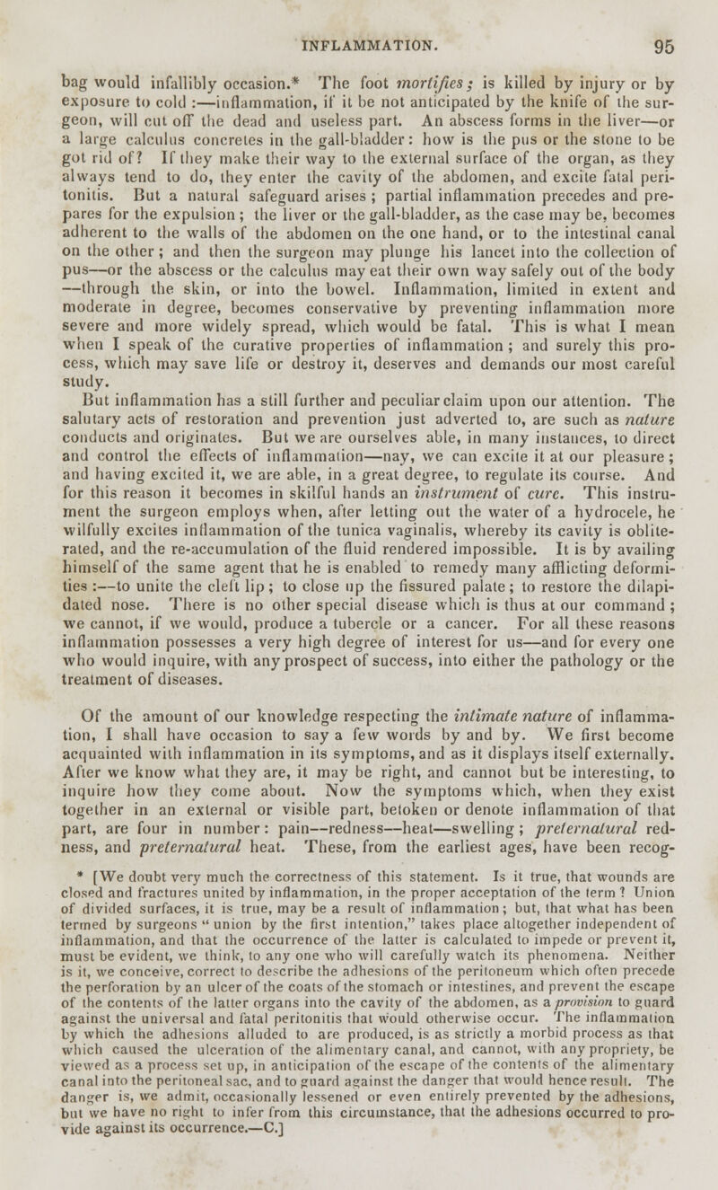 bag would infallibly occasion.* The foot mortifies; is killed by injury or by exposure to cold :—inflammation, if it be not anticipated by the knife of the sur- geon, will cut off the dead and useless part. An abscess forms in the liver—or a large calculus concretes in the gall-bladder: how is the pus or the stone to be got rid of? If they make their way to the external surface of the organ, as they always tend to do, they enter the cavity of the abdomen, and excite fatal peri- tonitis. But a natural safeguard arises ; partial inflammation precedes and pre- pares for the expulsion ; the liver or the gall-bladder, as the case may be, becomes adherent to the walls of the abdomen on the one hand, or to the intestinal canal on the other; and then the surgeon may plunge his lancet into the collection of pus—or the abscess or the calculus may eat their own way safely out of the body —through the skin, or into the bowel. Inflammation, limited in extent and moderate in degree, becomes conservative by preventing inflammation more severe and more widely spread, which would be fatal. This is what I mean when I speak of the curative properties of inflammation ; and surely this pro- cess, which may save life or destroy it, deserves and demands our most careful study. But inflammation has a still further and peculiar claim upon our attention. The salutary acts of restoration and prevention just adverted to, are such as nature conducts and originates. But we are ourselves able, in many instances, to direct and control the effects of inflammation—nay, we can excite it at our pleasure; and having excited it, we are able, in a great degree, to regulate its course. And for this reason it becomes in skilful hands an instrument of cure. This instru- ment the surgeon employs when, after letting out the water of a hydrocele, he wilfully excites inflammation of the tunica vaginalis, whereby its cavity is oblite- rated, and the re-accumulation of the fluid rendered impossible. It is by availing himself of the same agent that he is enabled to remedy many afflicting deformi- ties :—to unite the cleft lip; to close up the fissured palate; to restore the dilapi- dated nose. There is no other special disease which is thus at our command ; we cannot, if we would, produce a tubercle or a cancer. For all these reasons inflammation possesses a very high degree of interest for us—and for every one who would inquire, with any prospect of success, into either the pathology or the treatment of diseases. Of the amount of our knowledge respecting the intimate nature of inflamma- tion, I shall have occasion to say a few words by and by. We first become acquainted with inflammation in its symptoms, and as it displays itself externally. After we know what they are, it may be right, and cannot but be interesting, to inquire how they come about. Now the symptoms which, when they exist together in an external or visible part, betoken or denote inflammation of that part, are four in number: pain—redness—heat—swelling; preternatural red- ness, and preternatural heat. These, from the earliest ages, have been recog- * [We doubt very much the correctness of this statement. Is it true, that wounds are closed and fractures united by inflammation, in the proper acceptation of the term ? Union of divided surfaces, it is true, may be a result of inflammation; but, that what has been termed by surgeons  union by the first intention, takes place altogether independent of inflammation, and that the occurrence of the latter is calculated to impede or prevent it, must be evident, we think, to any one who will carefully watch its phenomena. Neither is it, we conceive, correct to describe the adhesions of the peritoneum which often precede the perforation by an ulcer of the coats of the stomach or intestines, and prevent the escape of the contents of the latter organs into the cavity of the abdomen, as a. provision to guard against the universal and fatal peritonitis that would otherwise occur. The inflammation by which the adhesions alluded to are produced, is as strictly a morbid process as thai which caused the ulceration of the alimentary canal, and cannot, with any propriety, be viewed as a process set up, in anticipation of the escape of the contents of the alimentary canal into the peritoneal sac, and to guard against the danger that would hence result. The danger is, we admit, occasionally lessened or even entirely prevented by the adhesions, but we have no right to infer from this circumstance, that the adhesions occurred to pro- vide against its occurrence.—C]