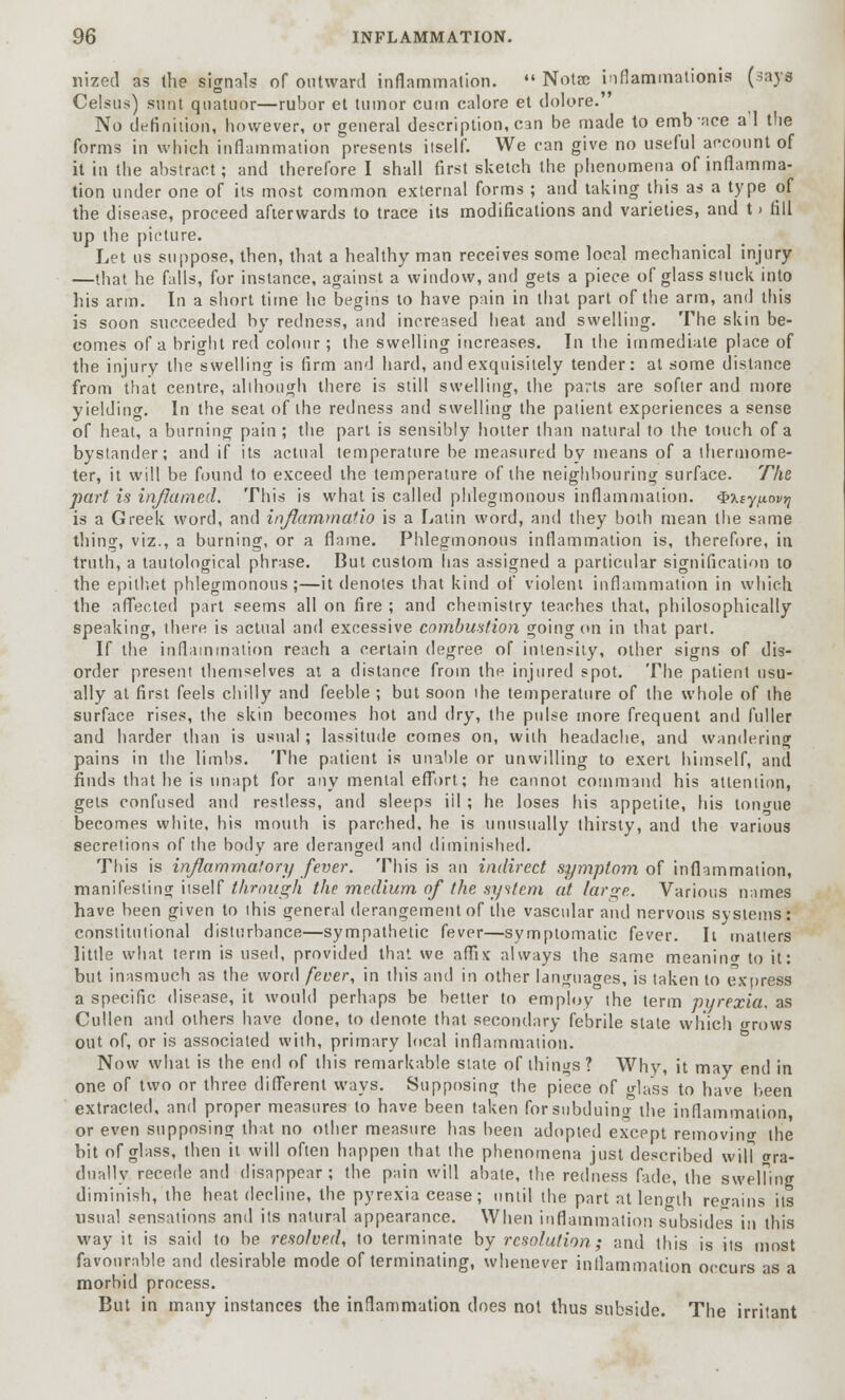 nized as (he signals of outward inflammation.  Notae inflammatioaia (3ay« Celsus) sunt quatnor—rubor et tumor cum calore et dolore. No definition, however, or general description, can be made to emb ace a'l the forms in which inflammation presents itself. We can give no useful account of it in the abstract; and therefore I shall first sketch the phenomena of inflamma- tion under one of its most common external forms ; and taking this as a type of the disease, proceed afterwards to trace its modifications and varieties, and t > fill up the picture. Let us suppose, then, that a healthy man receives some local mechanical injury —that he falls, for instance, against a window, and gets a piece of glass stuck into his arm. In a short time he begins to have pain in that part of the arm, and this is soon succeeded by redness, and increased heat and swelling. The skin be- comes of a bright red colour; the swelling increases. Tn the immediate place of the injury the swelling is firm and hard, and exquisitely tender: at some distance from that centre, although there is still swelling, the parts are softer and more yielding. In the seat of the redness and swelling the patient experiences a sense of heat, a burning pain; the part is sensibly hotter than natural to the touch of a bystander; and if its actual temperature be measured by means of a thermome- ter, it will be found to exceed the temperature of the neighbouring surface. The part is inflamed. This is what is called phlegmonous inflammation. Qxcy/xovrj is a Greek word, and inflammafio is a Latin word, and they both mean the same thing, viz., a burning, or a flame. Phlegmonous inflammation is, therefore, in truth, a tautological phrase. But custom has assigned a particular signification to the epithet phlegmonous;—it denotes that kind of violent inflammation in which the affected part seems all on fire ; and chemistry leaches that, philosophically speaking, there is actual and excessive combustion going on in that part. If the inflammation reach a certain degree of intensity, other signs of dis- order present themselves at a distance from the injured spot. The patient usu- ally at first feels chilly and feeble ; but soon the temperature of the whole of the surface rises, the skin becomes hot and dry, the pulse more frequent and fuller and harder than is usual ; lassitude comes on, with headache, and wandering pains in the limbs. The patient is unable or unwilling to exert himself, and finds that he is unapt for any menial effort; he cannot command his attention, gels confused and restless, and sleeps iil ; he loses his appetite, his tomme becomes white, his mouth is parched, he is unusually thirsty, and the various secretions of the body are deranged and diminished. This is inflammatory fever. This is an indirect symptom of inflammation, manifesting itself through the medium of the system at large. Various names have been given to this general derangement of the vascular and nervous systems: constitutional disturbance—sympathetic fever—symptomatic fever. It matters little what term is used, provided that we affix always the same meaning to it: but inasmuch as the word fever, in this and in other languages, is taken to express a specific disease, it would perhaps be better to employ the term pyrexia, as Cullen and others have done, to denote that secondary febrile state which grows out of, or is associated with, primary local inflammation. Now what is the end of this remarkable state of things ? Why, it may end in one of two or three different ways. Supposing the piece of glass to have been extracted, and proper measures to have been taken for subduing the inflammation, or even supposing that no other measure has been adopted except removing the bit of glass, then it will often happen that the phenomena just described will gra- dually recede and disappear; the pain will abate, the redness fade, the swelling diminish, the heat decline, the pyrexia cease; until the part at length regains its usual sensations and its natural appearance. When inflammation subsides in this way it is said to be resolved, to terminate by resolution; and this is its most favourable and desirable mode of terminating, whenever inflammation occurs as a morbid process. But in many instances the inflammation does not thus subside. The irritant