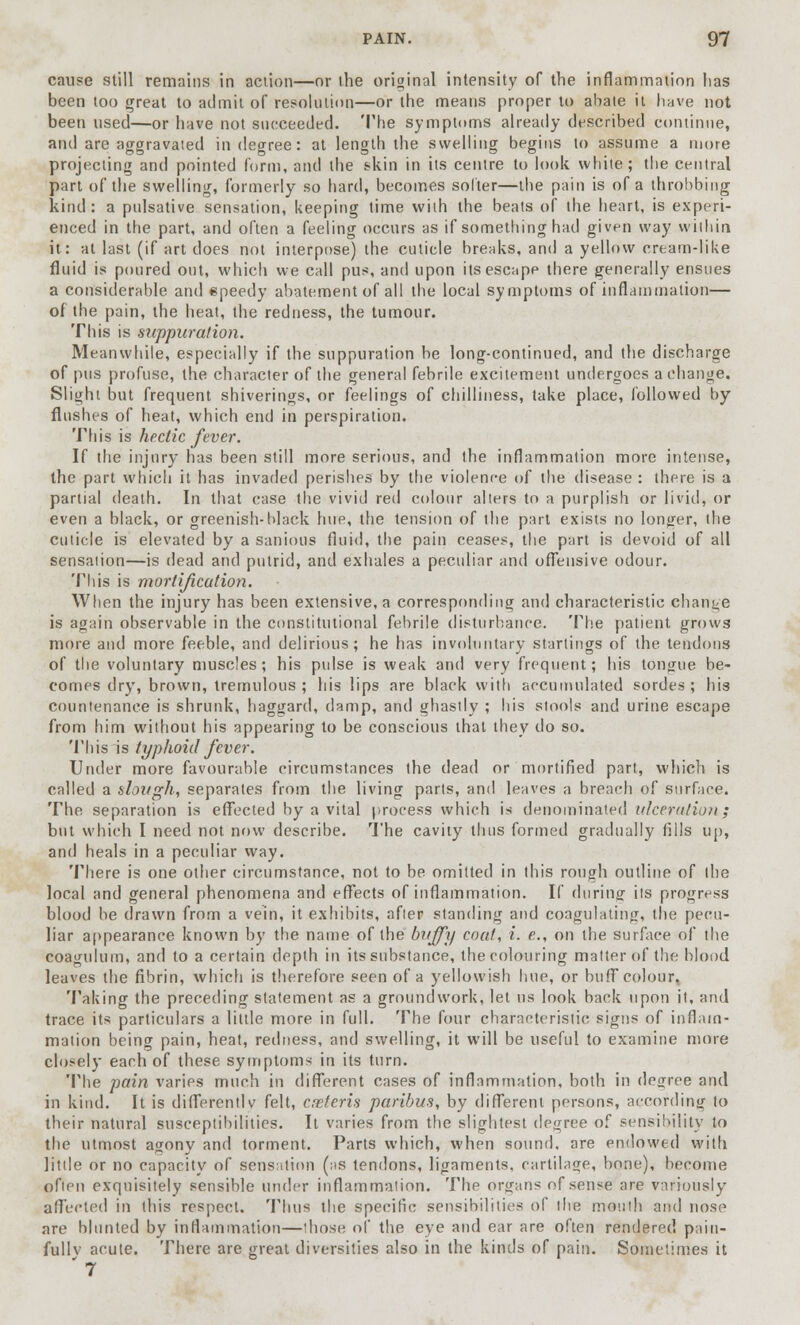 cause still remains in action—or (he original intensity of the inflammation has been too great to admit of resolution—or the means proper to abate it have not been used—or have not succeeded. The symptoms already described continue, and are aggravated in degree: at length the swelling begins to assume a more projecting and pointed form, and the skin in its centre to look white; the central part of the swelling, formerly so hard, becomes softer—the pain is of a throbbing kind: a pulsative sensation, keeping time with the beats of the heart, is experi- enced in the part, and often a feeling occurs as if something had given way within it: at last (if art does not interpose) the cuticle breaks, and a yellow cream-like fluid is poured out, which we call pus, and upon its escape there generally ensues a considerable and speedy abatement of all the local symptoms of inflammation— of the pain, the heat, the redness, the tumour. This is suppuration. Meanwhile, especially if the suppuration be long-continued, and the discharge of pus profuse, the character of the general febrile excitement undergoes a change. Slight but frequent shiverings, or feelings of chilliness, take place, followed by flushes of heat, which end in perspiration. This is hectic fever. If the injury has been still more serious, and the inflammation more intense, the part which it has invaded perishes by the violence of the disease : there is a partial death. In that case the vivid red colour alters to a purplish or livid, or even a black, or greenish-black hue, the tension of the part exists no longer, the cuticle is elevated by a sanious fluid, the pain ceases, the part is devoid of all sensation—is dead and putrid, and exhales a peculiar and offensive odour. This is mortification. When the injury has been extensive, a corresponding and characteristic change is again observable in the constitutional febrile disturbance. The patient grows more and more feeble, and delirious; he has involuntary starlings of the tendons of the voluntary muscles; his pulse is weak and very frequent; his tongue be- comes dry, brown, tremulous ; his lips are black with accumulated sordes ; his countenance is shrunk, haggard, damp, and ghastly ; his stools and urine escape from him without his appearing to be conscious that they do so. This is typhoid fever. Under more favourable circumstances the dead or mortified part, which is called a slough, separates from the living parts, and leaves a breach of surface. The separation is effected by a vital process which is denominated ulceration; but which I need not now describe. The cavity thus formed gradually fills up, and heals in a peculiar way. There is one other circumstance, not to be omitted in this rough outline of the local and general phenomena and effects of inflammation. If during its progress blood be drawn from a vein, it exhibits, after standing and coagulating, the pecu- liar appearance known by the name of the bvffy coat, i. e., on the surface of the coagulum, and to a certain depth in its substance, the colouring matter of the blood leaves the fibrin, which is therefore seen of a yellowish hue, or buff colour, Taking the preceding statement as a groundwork, let us look back upon it, and trace its particulars a little more in full. The four characteristic signs of inflam- mation being pain, heat, redness, and swelling, it will be useful to examine more closely each of these symptoms in its turn. The pain varies much in different cases of inflammation, both in degree and in kind. It is differently felt, arJeris paribus, by different persons, according to their natural susceptibilities. It varies from the slightest degree of sensibility to the utmost agony and torment. Parts which, when sound, are endowed with little or no capacity of sensation (as tendons, ligaments, cartilage, bone), become often exquisitely sensible under inflammation. The organs of sense are variously affected in this respect. Thus the specific sensibilities of the mouth and nose are blunted by inflammation—those of the eye and ear are often rendered paiu- fullv acute. There are great diversities also in the kinds of pain. Sometimes it '7