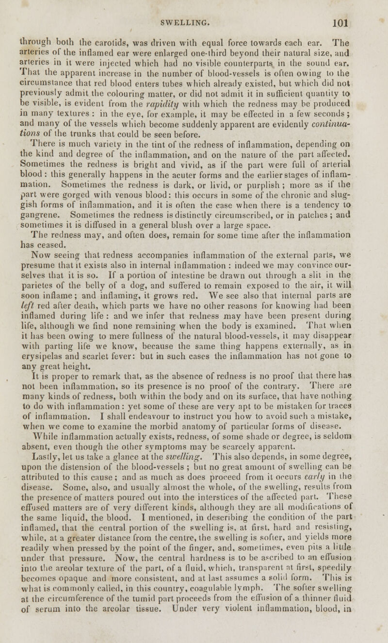 through both the carotids, was driven with equal force towards each ear. The arteries of the inflamed ear were enlarged one-third beyond their natural size, and arteries in it were injected which had no visible counterparts in the sound ear. That the apparent increase in the number of blood-vessels is often owing to the circumstance that red blood enters tubes which already existed, but which did not previously admit the colouring matter, or did not admit it in sufficient quantity to be visible, is evident from the rapidity with which the redness may be produced in many textures : in the eye, for example, it may be effected in a few seconds; and many of the vessels which become suddenly apparent are evidently continua- tions of the trunks that could be seen before. There is much variety in the tint of the redness of inflammation, depending on the kind and degree of the inflammation, and on the nature of the part affected. Sometimes the redness is bright and vivid, as if the part were full of arterial blood : this generally happens in the acuter forms and the earlier stages of inflam- mation. Sometimes the redness is dark, or livid, or purplish ; more as if the part were gorged with venous blood: this occurs in some of the chronic and slug- gish forms of inflammation, and it is often the case when there is a tendency to gangrene. Sometimes the redness is distinctly circumscribed, or in patches ; and sometimes it is diffused in a general blush over a large space. The redness may, and often does, remain for some time after the inflammation has ceased. Now seeing that redness accompanies inflammation of the external parts, we presume that it exists also in internal inflammation : indeed we may convince our- selves that it is so. If a portion of intestine be drawn out through a slit in the parietes of the belly of a dog, and suffered to remain exposed to the air, it will soon inflame; and inflaming, it grows red. We see also that internal parts are left red after death, which parts we have no other reasons for knowing had been inflamed during life : and we infer that redness may have been present during life, although we find none remaining when the body is examined. That when it has been owing to mere fullness of the natural blood-vessels, it may disappear with parting life we know, because the same thing happens externally, as in erysipelas and scarlet fever: but in such cases the inflammation has not gone to any great height. It is proper to remark that, as the absence of redness is no proof that there has not been inflammation, so its presence is no proof of the contrary. There are many kinds of redness, both within the body and on its surface, that have nothing to do with inflammation: yet some of these are very apt to be mistaken for traces of inflammation. I shall endeavour to instruct you how to avoid such a mistake, when we come to examine the morbid anatomy of particular forms of disease. While inflammation actually exists, redness, of some shade or degree, is seldom absent, even though the other symptoms may be scarcely apparent. Lastly, let us take a glance at the swelling. This also depends, in some degree, upon the distension of the blood-vessels ; but no great amount of swelling can be attributed to this cause; and as much as does proceed from it occurs early in the disease. Some, also, and usually almost the whole, of the swelling, results from the presence of matters poured out into the interstices of the affected part. These effused matters are of very different kinds, although they are all modifications of the same liquid, the blood. I mentioned, in describing the condition of the part inflamed, that the central portion of the swelling is, at first, hard and resisting, while, at a greater distance from the centre, the swelling is softer, and yields more readily when pressed by the point of the finger, and, sometimes, even pits a little under that pressure. Now, the central hardness is to be ascribed to an effusion into the areolar texture of the part, of a fluid, which, transparent nt first, speedily becomes opaque and more consistent, and at last assumes a solid form. This is what is commonly called, in this country, coagulable lymph. The softer swelling at the circumference of the tumid part proceeds from the effusion of a thinner fluid of serum into the areolar tissue. Under very violent inflammation, blood, in