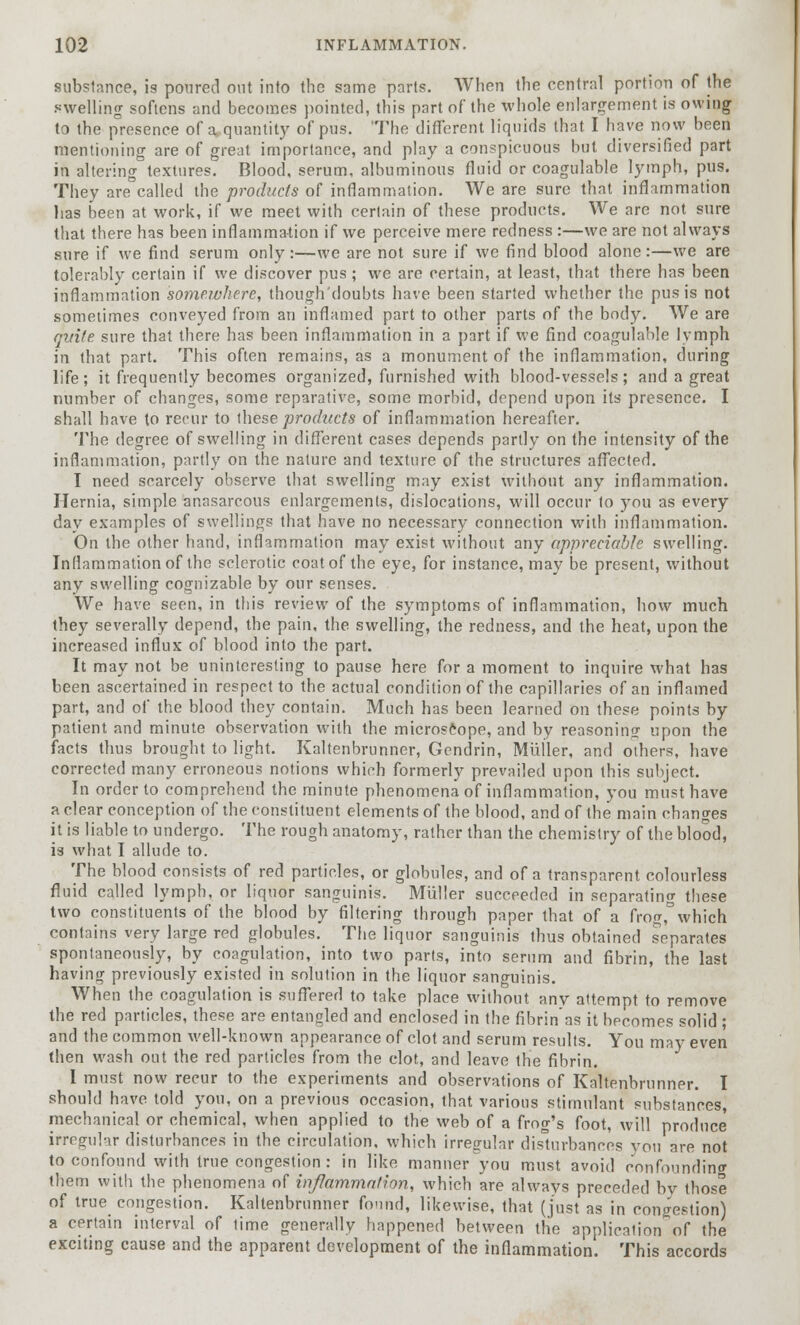 substance, is poured out into the same parts. When the central portion of the swelling softens and becomes pointed, this part of the whole enlargement is owing to the presence of a, quantity of pus. The different liquids that I have now been mentioning are of great importance, and play a conspicuous but diversified part in altering textures. Blood, serum, albuminous fluid or coagulable lymph, pus. They are called the products of inflammation. We are sure that inflammation lias been at work, if we meet with certain of these products. We are not sure that there has been inflammation if we perceive mere redness :—we are not always sure if we find serum only:—we are not sure if we find blood alone:—we are tolerably certain if we discover pus ; we are certain, at least, that there has been inflammation somewhere, though'doubts have been started whether the pus is not sometimes conveyed from an inflamed part to other parts of the body. We are qitife sure that there has been inflammation in a part if we find coagulable lymph in that part. This often remains, as a monument of the inflammation, during life; it frequently becomes organized, furnished with blood-vessels; and a great number of changes, some reparative, some morbid, depend upon its presence. I shall have to recur to these products of inflammation hereafter. The degree of swelling in different cases depends partly on the intensity of the inflammation, partly on the nature and texture of the structures affected. I need scarcely observe that swelling may exist without any inflammation. Hernia, simple anasarcous enlargements, dislocations, will occur to you as every day examples of swellings that have no necessary connection with inflammation. On the other hand, inflammation may exist without any appreciable swelling. Inflammation of the sclerotic coat of the eye, for instance, may be present, without any swelling cognizable by our senses. We have seen, in this review of the symptoms of inflammation, how much they severally depend, the pain, the swelling, the redness, and the heat, upon the increased influx of blood into the part. It may not be uninteresting to pause here for a moment to inquire what has been ascertained in respect to the actual condition of the capillaries of an inflamed part, and of the blood they contain. Much has been learned on these points by patient and minute observation with the microscope, and by reasoning upon the facts thus brought to light. Kaltenbrunner, Gendrin, Miiller, and others, have corrected many erroneous notions which formerly prevailed upon this subject. In order to comprehend the minute phenomena of inflammation, you must have a clear conception of the constituent elements of the blood, and of the main changes it is liable to undergo. The rough anatomy, rather than the chemistry of the blood, is what I allude to. The blood consists of red particles, or globules, and of a transparent colourless fluid called lymph, or liquor sanguinis. Miiller succeeded in separating these two constituents of the blood by filtering through paper that of a frog,°which contains very large red globules. The liquor sanguinis thus obtained separates spontaneously, by coagulation, into two parts, into serum and fibrin, the last having previously existed in solution in the liquor sanguinis. When the coagulation is suffered to take place without any attempt to remove the red particles, these are entangled and enclosed in the fibrin'as it becomes solid ; and the common well-known appearance of clot and serum results. You may even then wash out the red particles from the clot, and leave the fibrin. I must now recur to the experiments and observations of Kaltenbrunner. I should have told you, on a previous occasion, that various stimulant substances, mechanical or chemical, when applied to the web of a frog's foot, will produce irregular disturbances in the circulation, which irregular disturbances you are not to confound with true congestion: in like manner you must avoid confounding them with the phenomena of inflammation, which are always preceded bv those of true congestion. Kaltenbrunner found, likewise, that (just as in congestion) a certain interval of time generally happened between the application of the exciting cause and the apparent development of the inflammation. This accords