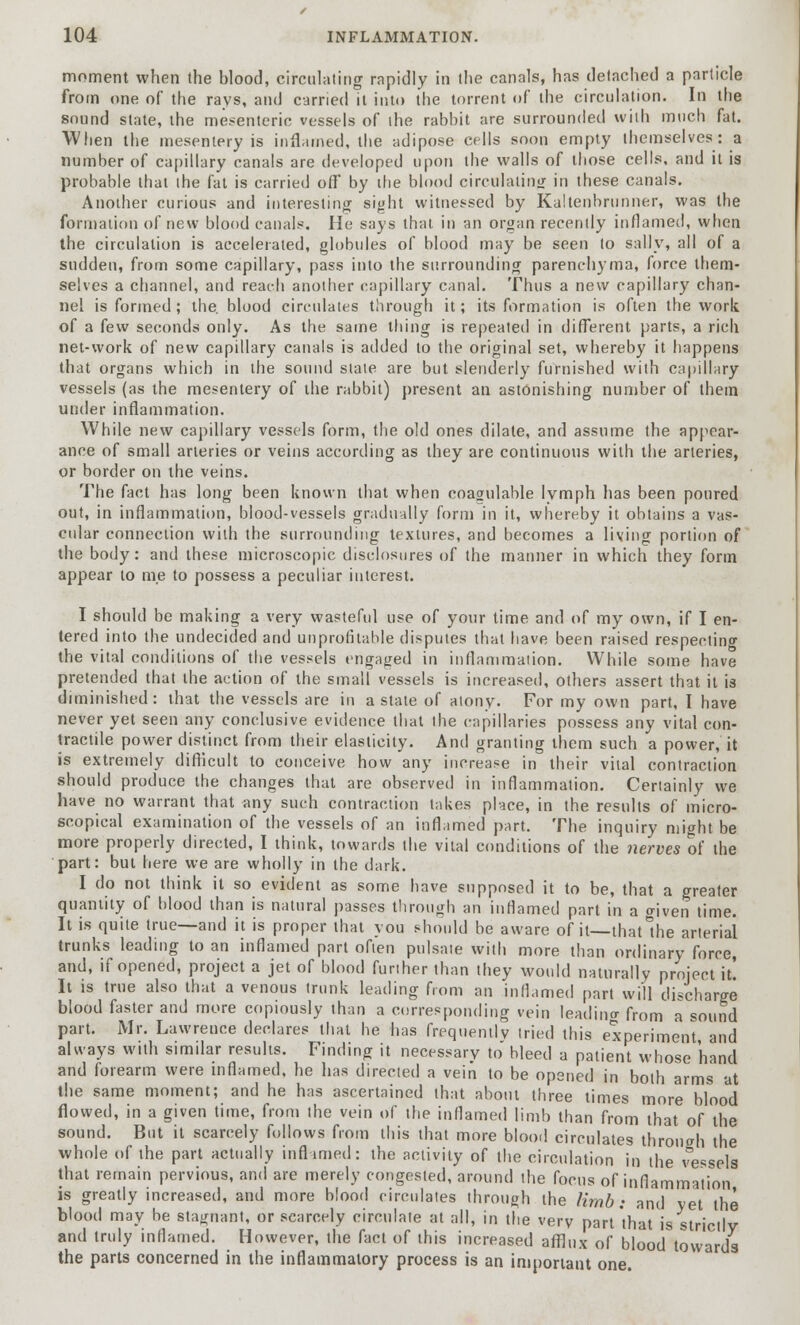 moment when the blood, circulating rapidly in (he canals, has detached a particle from one of the rays, and carried it into the torrent of the circulation. In the sound state, the mesenteric vessels of the rabbit are surrounded with much fat. When the mesentery is inflamed, the adipose cells soon empty themselves: a number of capillary canals are developed upon the walls of those cells, and it is probable that the fat is carried ofT by the blood circulating in these canals. Another curious and interesting sight witnessed by Kaltenbrunner, was the formation of new blood canals. He says that in an organ recently inflamed, when the circulation is accelerated, globules of blood may be seen to sally, all of a sudden, from some capillary, pass into the surrounding parenchyma, force them- selves a channel, and reach another capillary canal. Thus a new capillary chan- nel is formed ; the. blood circulates through it; its formation is often the work of a few seconds only. As the same thing is repeated in different parts, a rich net-work of new capillary canals is added to the original set, whereby it happens that organs which in the sound state are but slenderly furnished with capillary vessels (as the mesentery of the rabbit) present an astonishing number of them under inflammation. While new capillary vessels form, the old ones dilate, and assume the appear- ance of small arteries or veins according as they are continuous with the arteries, or border on the veins. The fact has long been known that when coagulable lymph has been poured out, in inflammation, blood-vessels gradually form in it, whereby it obtains a vas- cular connection with the surrounding textures, and becomes a living portion of the body: and these microscopic disclosures of the manner in which they form appear to me to possess a peculiar interest. I should be making a very wasteful use of your time and of my own, if I en- tered into the undecided and unprofitable disputes that have been raised respecting the vital conditions of the vessels engaged in inflammation. While some have pretended that the action of the small vessels is increased, others assert that it is diminished: that the vessels are in a state of atony. For my own part, I have never yet seen any conclusive evidence that the capillaries possess any vital con- tractile power distinct from their elasticity. And granting them such a power, it is extremely difficult to conceive how any increase in their vital contraction should produce the changes that are observed in inflammation. Certainly we have no warrant that any such contraction lakes place, in the results of micro- scopical examination of the vessels of an inflamed part. The inquiry might be more properly directed, I think, towards the vital conditions of the nerves of the part: but here we are wholly in the dark. I do not think it so evident as some have supposed it to be, that a greater quantity of blood than is natural passes through an inflamed part in a o-iven time. It is quite true—and it is proper that you should be aware of it—thatlhe arterial trunks leading to an inflamed part often pulsate with more than ordinary force, and, if opened, project a jet of blood furiher than they would naturally project it! It is true also that a venous trunk leading from an inflamed part will discharge blood faster and more copiously than a corresponding vein leading from a sound part. Mr. Lawrence declares that he has frequently tried this experiment and always with simdar results. Finding it necessary to bleed a patient whose 'hand and forearm were inflamed, he has directed a vein to be opened in both arms at the same moment; and he has ascertained that about three times more blood flowed, in a given time, from the vein of the inflamed limb than from that of the sound. But it scarcely follows from this that more blood circulates through the whole of the part actually inflamed: the activity of the circulation in the vessels that remain pervious, and are merely congested, around the focus of inflammation is greatly increased, and more blood circulates through the limb: and yet the blood may be stagnant, or scarcely circulate at all, in the very part'that is strictly and truly inflamed. However, the fact of this increased afflux of blood towards the parts concerned in the inflammatory process is an important one.