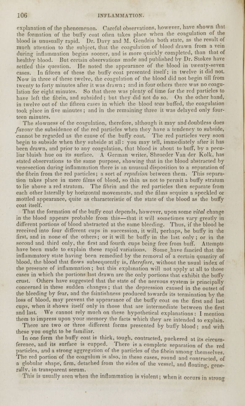 explanation of the phenomenon. Careful observations, however, have shown that the formation of the buffy coat often takes place when the coagulation of the blood is unusually rapid.  Dr. Davy and M. Gendrin both state, as the result of much attention to the subject, that the coagulation of blood drawn from a vein during inflammation begins sooner, and is more quickly completed, than that of healthy blood. But certain observations made and published by Dr. Stokes have settled this question. He noted the appearance of the blood in twenty-seven cases. In fifteen of these the buffy coat presented itself; in twelve it did not. Now in three of these twelve, the coagulation of the blood did not begin till from twenty to forty minutes after it was drawn ; and in four others there was no coagu- lation for eight minutes. So that there was plenty of time for the red particles to have left the fibrin, and subsided ; but they did not do so. On the other hand, in twelve out of the fifteen cases in which the blood teas buffed, the coagulation took place in five minutes; and in the remaining three it was delayed only four- teen minutes. The slowness of the coagulation, therefore, although it may and doubtless does favour the subsidence of the red particles when they have a tendency to subside, cannot be regarded as the cause of the buffy coat. The red particles very soon begin to subside when they subside at all: you may tell, immediately after it has been drawn, and prior to any coagulation, that blood is about to buff, by a pecu- liar bluish hue on its surface. A German writer, Shroeder Van der Kolk, has stated observations to the same purpose, showing that in the blood abstracted by venesection during inflammation there is an unusual disposition to a separation of the fibrin from the red particles; a sort of repulsion between them. This separa- tion takes place in mere films of blood, so thin as not to permit a buffy stratum to lie above a red stratum. The fibrin and the red particles then separate from each other laterally by horizontal movements, and the films acquire a speckled or mottled appearance, quite as characteristic of the state of the blood as the buffy coat itself. That the formation of the buffy coat depends, however, upon some vital change in the blood appears probable from this—that it will sometimes vary greatly in different portions of blood abstracted at the same bleeding. Thus, if the blood be received into four different cups in succession, it will, perhaps, be buffy in the first, and in none of the others; or it will be buffy in the last only; or in the second and third only, the first and fourth cups being free from buff. Attempts have been made to explain these rapid variations. Some,have fancied that the inflammatory state having been remedied by the removal of a certain quantity of blood, the blood that flows subsequently is, therefore, without the usual index of the presence of inflammation; but this explanation will not apply at all to those cases in which the portions last drawn are the only portions that exhibit the bufly crust. Others have suggested that the state of the nervous system is principally concerned in these sudden changes; that the depression caused in the outset of the bleeding by fear, and the faintishness produced towards its termination by the loss of blood, may prevent the appearance of the buffy coat on the first and last cups, when it shows itself only in those that are intermediate between the first and last. We cannot rely much on these hypothetical explanations: I mention them to impress upon your memory the facts which they are intended to explain. There are two or three different forms presented by buffy blood; and with these you ought to be familiar. In one form the buffy coat is thick, tough, contracted, puckered at its circum- ference, and its surface is cupped. There is a complete separation of the red particles, and a strong aggregation of the particles of the fibrin amon<r themselves. The red portion of the coagulum is also, in these cases, round and contracted, of a globular shape, firm, detached from the sides of the vessel, and floating, gene- rally, in transparent serum. This is usually seen when the inflammation is violent; when it occurs in stron^