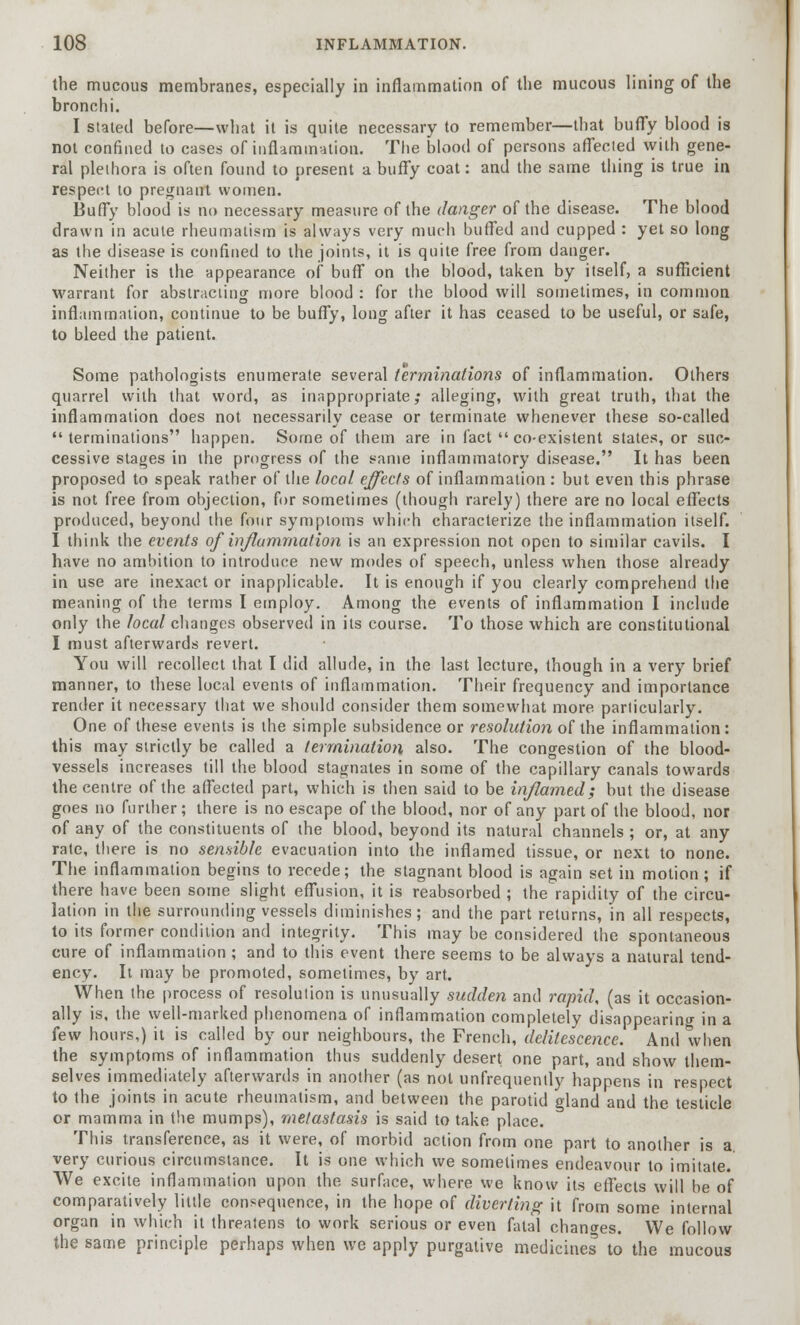 the mucous membranes, especially in inflammation of the mucous lining of the bronchi. I slated before—what it is quite necessary to remember—that buffy blood is not confined to cases of inflammation. The blood of persons affecled wilh gene- ral plethora is often found to present a buffy coat: and the same thing is true in respect to pregnant women. Buffy blood is no necessary measure of the danger of the disease. The blood drawn in acute rheumatism is always very much buffed and cupped : yet so long as the disease is confined to the joints, it is quite free from danger. Neither is the appearance of buff on the blood, taken by itself, a sufficient warrant for abstracting more blood : for the blood will sometimes, in common inflammation, continue to be buffy, long after it has ceased to be useful, or safe, to bleed the patient. Some pathologists enumerate several terminations of inflammation. Others quarrel wilh that word, as inappropriate; alleging, with great truth, that the inflammation does not necessarily cease or terminate whenever these so-called terminations happen. Some of them are in fact  co-existent states, or suc- cessive stages in the progress of the same inflammatory disease. It has been proposed to speak rather of the local effects of inflammation : but even this phrase is not free from objection, for sometimes (though rarely) there are no local effects produced, beyond the four symptoms which characterize the inflammation itself. I think the events of inflammation is an expression not open to similar cavils. I have no ambition to introduce new modes of speech, unless when those already in use are inexact or inapplicable. It is enough if you clearly comprehend the meaning of the terms I employ. Among the events of inflammation I include only the local changes observed in its course. To those which are constitutional I must afterwards revert. You will recollect that I did allude, in the last lecture, though in a very brief manner, to these local events of inflammation. Their frequency and importance render it necessary that we should consider them somewhat more particularly. One of these events is the simple subsidence or resolution of the inflammation: this may strictly be called a termination also. The congestion of the blood- vessels increases till the blood stagnates in some of the capillary canals towards the centre of the affected part, which is then said to be inflamed; but the disease goes no further; there is no escape of the blood, nor of any part of the blood, nor of any of the constituents of the blood, beyond its natural channels ; or, at any rate, there is no sensible evacuation into the inflamed tissue, or next to none. The inflammation begins to recede; the stagnant blood is again set in motion ; if there have been some slight effusion, it is reabsorbed ; the rapidity of the circu- lation in the surrounding vessels diminishes; and the part returns, in all respects, to its former condition and integrity. This may be considered the spontaneous cure of inflammation ; and to this event there seems to be always a natural tend- ency. It may be promoted, sometimes, by art. When the process of resolution is unusually sudden and rapid, (as it occasion- ally is. the well-marked phenomena of inflammation completely disappearing in a few hours,) it is called by our neighbours, the French, delitescence. And when the symptoms of inflammation thus suddenly desert one part, and show them- selves immediately afterwards in another (as not unfrequently happens in respect to the joints in acute rheumatism, and between the parotid gland and the testicle or mamma in the mumps), metastasis is said to take place. This transference, as it were, of morbid action from one part to another is a very curious circumstance. It is one which we sometimes endeavour to imitate. We excite inflammation upon the surface, where we know its effects will be of comparatively little consequence, in the hope of diverting it from some internal organ in which it threatens to work serious or even fatal changes. We follow the same principle perhaps when we apply purgative medicines to the mucous