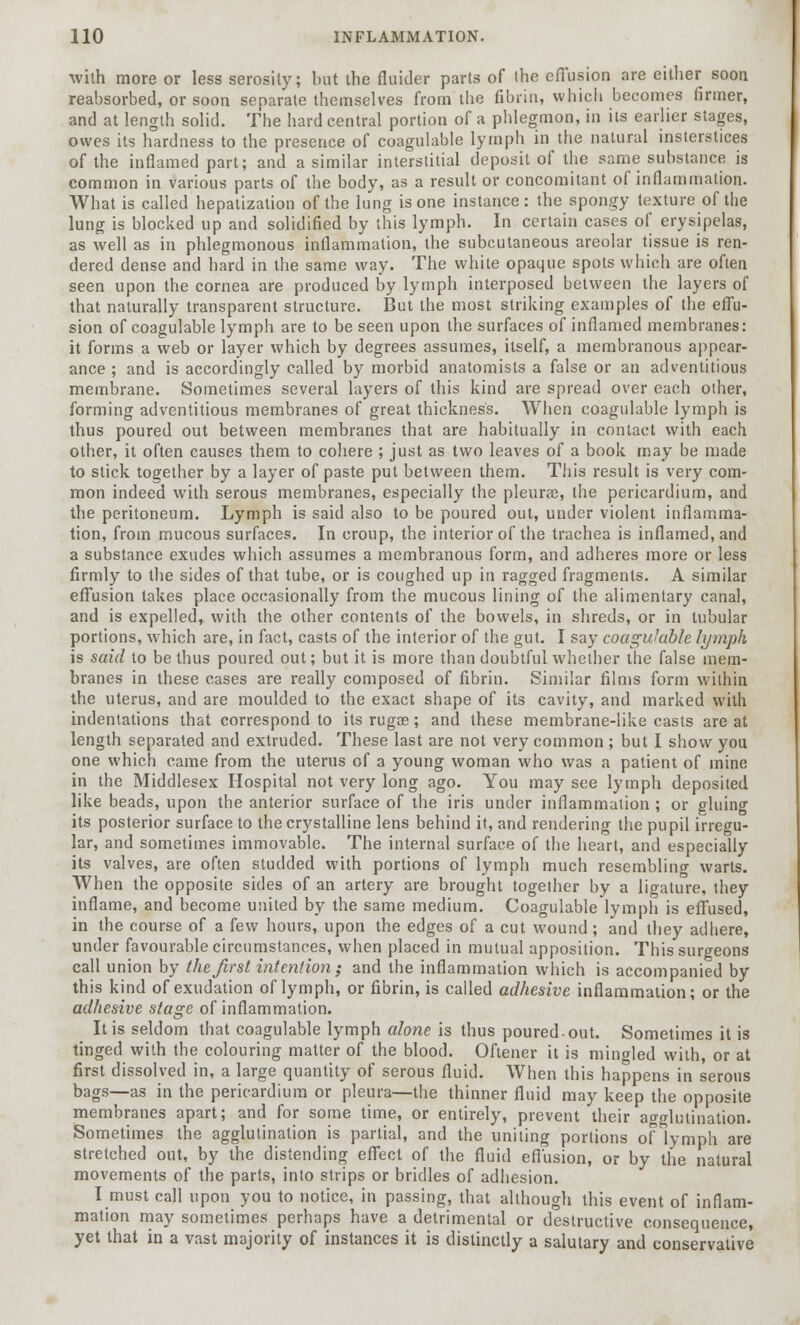 with more or less serosity; but the fluider parts of the effusion are either soon reabsorbed, or soon separate themselves from the fibrin, which becomes firmer, and at length solid. The hard central portion of a phlegmon, in its earlier stages, owes its hardness to the presence of coagulable lymph in the natural insterstices of the inflamed part; and a similar interstitial deposit of the same substance is common in various parts of the body, as a result or concomitant of inflammation. What is called hepatization of the lung is one instance: the spongy texture of the lung is blocked up and solidified by this lymph. In certain cases of erysipelas, as well as in phlegmonous inflammation, the subcutaneous areolar tissue is ren- dered dense and hard in the same way. The white opaque spots which are often seen upon the cornea are produced by lymph interposed between the layers of that naturally transparent structure. But the most striking examples of the effu- sion of coagulable lymph are to be seen upon the surfaces of inflamed membranes: it forms a web or layer which by degrees assumes, itself, a membranous appear- ance ; and is accordingly called by morbid anatomists a false or an adventitious membrane. Sometimes several layers of this kind are spread over each other, forming adventitious membranes of great thickness. When coagulable lymph is thus poured out between membranes that are habitually in contact with each other, it often causes them to cohere ; just as two leaves of a book may be made to stick together by a layer of paste put between them. This result is very com- mon indeed with serous membranes, especially the pleurae, the pericardium, and the peritoneum. Lymph is said also to be poured out, under violent inflamma- tion, from mucous surfaces. In croup, the interior of the trachea is inflamed, and a substance exudes which assumes a membranous form, and adheres more or less firmly to the sides of that tube, or is coughed up in ragged fragments. A similar effusion takes place occasionally from the mucous lining of the alimentary canal, and is expelled, with the other contents of the bowels, in shreds, or in tubular portions, -which are, in fact, casts of the interior of the gut. I say coagulable lymph is said to be thus poured out; but it is more than doubtful whether the false mem- branes in these cases are really composed of fibrin. Similar films form within the uterus, and are moulded to the exact shape of its cavity, and marked with indentations that correspond to its rugae; and these membrane-like casts are at length separated and extruded. These last are not very common ; but I show you one which came from the uterus of a young woman who was a patient of mine in the Middlesex Hospital not very long ago. You may see lymph deposited like beads, upon the anterior surface of the iris under inflammation; or gluing its posterior surface to the crystalline lens behind it, and rendering the pupil irregu- lar, and sometimes immovable. The internal surface of the heart, and especially its valves, are often studded with portions of lymph much resembling warts. When the opposite sides of an artery are brought together by a ligature, they inflame, and become united by the same medium. Coagulable lymph is effused, in the course of a few hours, upon the edges of a cut wound; and they adhere, under favourable circumstances, when placed in mutual apposition. This surgeons call union by the first intention; and the inflammation which is accompanied by this kind of exudation of lymph, or fibrin, is called adhesive inflammation; or the adhesive stage of inflammation. It is seldom that coagulable lymph alone is thus poured-out. Sometimes it is tinged with the colouring matter of the blood. Oftener it is mingled with, or at first dissolved in, a large quantity of serous fluid. When this happens in serous bags—as in the pericardium or pleura—the thinner fluid may keep the opposite membranes apart; and for some time, or entirely, prevent their agglutination. Sometimes the agglutination is partial, and the uniting portions of lymph are stretched out, by the distending effect of the fluid effusion, or by the natural movements of the parts, into strips or bridles of adhesion. I must call upon you to notice, in passing, that although this event of inflam- mation may sometimes perhaps have a detrimental or destructive consequence, yet that in a vast majority of instances it is distinctly a salutary and conservative