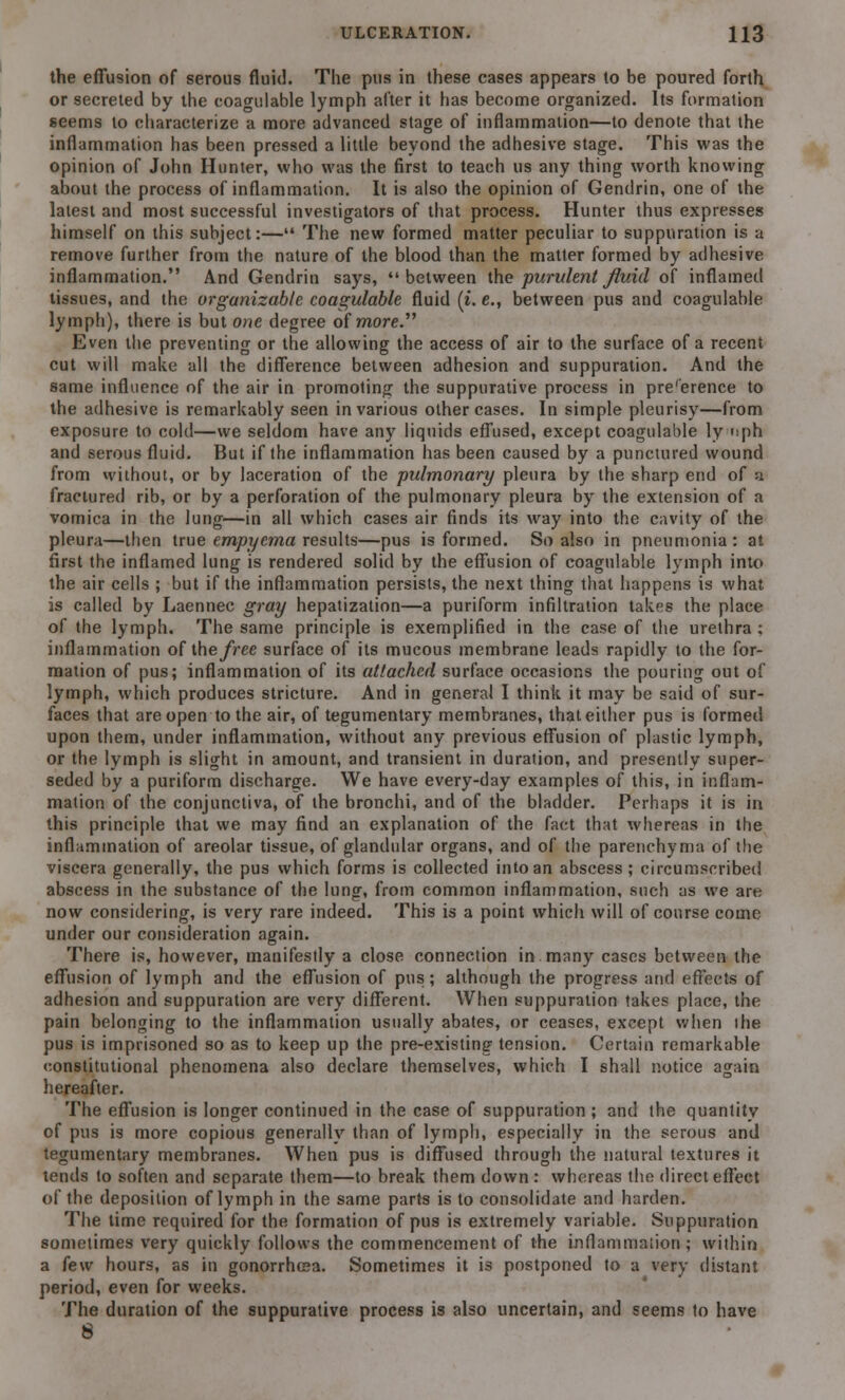 the effusion of serous fluid. The pus in these cases appears to be poured forth or secreted by the coagulable lymph alter it has become organized. Its formation seems to characterize a more advanced stage of inflammation—to denote that the inflammation has been pressed a little beyond the adhesive stage. This was the opinion of John Hunter, who was the first to teach us any thing worth knowing about the process of inflammation. It is also the opinion of Gendrin, one of the latest and most successful investigators of that process. Hunter thus expresses himself on this subject:— The new formed matter peculiar to suppuration is a remove further from the nature of the blood than the matter formed by adhesive inflammation. And Gendrin says, between the purulent fluid of inflamed tissues, and the organizable coagulable fluid (t. e., between pus and coagulable lymph), there is but one degree of more. Even the preventing or the allowing the access of air to the surface of a recent cut will make all the difference between adhesion and suppuration. And the same influence of the air in promoting the suppurative process in pre'erence to the adhesive is remarkably seen in various other cases. In simple pleurisy—from exposure to cold—we seldom have any liquids effused, except coagulable ly nph and serous fluid. But if the inflammation has been caused by a punctured wound from without, or by laceration of the pulmonary pleura by the sharp end of a fractured rib, or by a perforation of the pulmonary pleura by the extension of a vomica in the lung—in all which cases air finds its way into the cavity of the pleura—then true empyema results—pus is formed. So also in pneumonia: at first the inflamed lung is rendered solid by the effusion of coagulable lymph into the air cells ; but if the inflammation persists, the next thing that happens is what is called by Laennec gray hepatization—a puriform infiltration takes the place of the lymph. The same principle is exemplified in the case of the urethra ; inflammation of the free surface of its mucous membrane leads rapidly to the for- mation of pus; inflammation of its attached surface occasions the pouring out of lymph, which produces stricture. And in general I think it may be said of sur- faces that are open to the air, of tegumentary membranes, that either pus is formed upon them, under inflammation, without any previous effusion of plastic lymph, or the lymph is slight in amount, and transient in duration, and presently super- seded by a puriform discharge. We have every-day examples of this, in inflam- mation of the conjunctiva, of the bronchi, and of the bladder. Perhaps it is in this principle that we may find an explanation of the fact that whereas in the inflammation of areolar tissue, of glandular organs, and of the parenchyma of the viscera generally, the pus which forms is collected into an abscess; circumscribed abscess in the substance of the lung, from common inflammation, such as we are now considering, is very rare indeed. This is a point which will of course come under our consideration again. There is, however, manifestly a close connection in many cases between the effusion of lymph and the effusion of pus; although the progress and effects of adhesion and suppuration are very different. When suppuration takes place, the pain belonging to the inflammation usually abates, or ceases, except when die pus is imprisoned so as to keep up the pre-existing tension. Certain remarkable constitutional phenomena also declare themselves, which I shall notice again hereafter. The effusion is longer continued in the case of suppuration ; and the quantity of pus is more copious generally than of lymph, especially in the serous and tegumentary membranes. When pus is diffused through the natural textures it tends to soften and separate them—to break them down : whereas the direct effect of the deposition of lymph in the same parts is to consolidate and harden. The time required for the formation of pus is extremely variable. Suppuration sometimes very quickly follows the commencement of the inflammation ; within a few hours, as in gonorrhoea. Sometimes it is postponed to a very distant period, even for weeks. The duration of the suppurative process is also uncertain, and seems to have 8