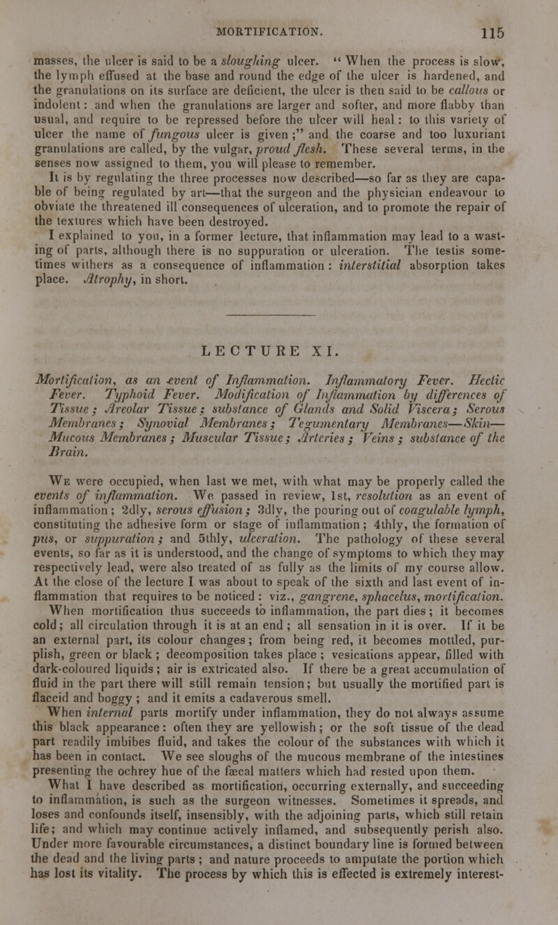 masses, the ulcer is said to be a sloughing ulcer.  When the process is slow, the lymph effused at the base and round the edge of the ulcer is hardened, and the granulations on its surface are deficient, the ulcer is then said to be callous or indolent: and when the granulations are larger and softer, and more flabby than usual, and require to be repressed before the ulcer will heal: to this variety of ulcer the name of fungous ulcer is given; and the coarse and too luxuriant granulations are called, by the vulgar, proud Jlesh. These several terms, in the senses now assigned to them, you will please to remember. It is by regulating the three processes now described—so far as they are capa- ble of being regulated by art—that the surgeon and the physician endeavour to obviate the threatened ill consequences of ulceration, and to promote the repair of the textures which have been destroyed. I explained to you, in a former lecture, that inflammation may lead to a wast- ing of parts, although there is no suppuration or ulceration. The testis some- times withers as a consequence of inflammation : interstitial absorption takes place. Jjtrophy, in short. LECTURE XI. Mortification, as an -event of Inflammation. Inflammatory Fever. Hectic Fever. Typhoid Fever. Modification of Inflammation by differences of Tissue; Areolar Tissue; substance of Glands and Solid Viscera; Serous Membranes; Synovial Membranes; Tegumentary Membranes—Skin— Mucous Membranes ; Muscular Tissue ; Jlrteries ; Veins ; substance of the Brain. We were occupied, when last we met, with what may be properly called the events of inflammation. We passed in review, 1st, resolution as an event of inflammation; 2dly, serous effusion; 3dly, the pouring out of coagulable lymph, constituting the adhesive form or stage of inflammation; 4thly, the formation of pus, or suppuration; and 5thly, ulceration. The pathology of these several events, so far as it is understood, and the change of symptoms to which they may respectively lead, were also treated of as fully as the limits of my course allow. At the close of the lecture I was about to speak of the sixth and last event of in- flammation that requires to be noticed : viz., gangrene, sphacelus, mortification. When mortification thus succeeds to inflammation, the part dies; it becomes cold; all circulation through it is at an end ; all sensation in it is over. If it be an external part, its colour changes; from being red, it becomes mottled, pur- plish, green or black ; decomposition takes place ; vesications appear, filled with dark-coloured liquids; air is extricated also. If there be a great accumulation of fluid in the part there will still remain tension; but usually the mortified part is flaccid and boggy ; and it emits a cadaverous smell. When internal parts mortify under inflammation, they do not always assume this black appearance: often they are yellowish; or the soft tissue of the dead part readily imbibes fluid, and takes the colour of the substances with which it has been in contact. We see sloughs of the mucous membrane of the intestines presenting the ochrey hue of the faecal matters which had rested upon them. What I have described as mortification, occurring externally, and succeeding to inflammation, is such as the surgeon witnesses. Sometimes it spreads, and loses and confounds itself, insensibly, with the adjoining parts, which still retain life; and which may continue actively inflamed, and subsequently perish also. Under more favourable circumstances, a distinct boundary line is formed between the dead and the living parts ; and nature proceeds to amputate the portion which has lost its vitality. The process by which this is effected is extremely interest-