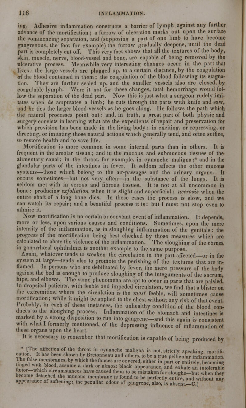 ing. Adhesive inflammation constructs a barrier of lymph.against any further advance of the mortification; a furrow of ulceration marks out upon the surface the commencing separation, and (supposing a part of one limb to have become gangrenous, the foot for example) the furrow gradually deepens, until the dead part is completely cut off. This very fact shows that all the textures of the body, skin, muscle, nerve, blood-vessel and bone, are capable of being removed by the ulcerative process. Meanwhile very interesting changes occur in the part that i lives, the large vessels are plugged up, to a certain distance, by the coagulation of the blood contained in them ; the coagulation of the blood following its stagna- tion. They are further sealed up, and the smaller vessels also are closed, by coagulable lymph. Were it not for these changes, fatal hemorrhage would fol- low the separation of the dead part. Now this is just what a surgeon rudely imi- tates when he amputates a limb; he cuts through the parts with knife and saw, and he ties the larger blood-vessels as he goes along. He follows the path which the natural processes point out: and, in truth, a great part of both physic and surgery consists in learning what are the expedients of repair and preservation for which provision has been made in the living body ; in exciting, or repressing, or directing, or imitating those natural actions which generally tend, and often suffice, to restore health and to save life. Mortification is more common in some internal parts than in others. It is frequent in the areolar tissue; and in the mucous and submucous tissues of the alimentary canal; in the throat, for example, in cynanche maligna;* and in the glandular parts of the intestines in fever. It seldom affects the other mucous systems—those which belong to the air-passages and the urinary organs. It occurs sometimes—but not very often—in the substance of the lungs. It is seldom met with in serous and fibrous tissues. It is not at all uncommon in bone: producing exfoliation when it is slight and superficial ; necrosis when the entire shaft of a long bone dies. In these cases the process is slow, and we can watch its repair; and a beautiful process it is: but I must not stop even to admire it. Now mortification is no certain or constant event of inflammation. It depends, more or less, upon various causes and conditions. Sometimes, upon the mere intensity of the inflammation, as in sloughing inflammation of the genitals: the progress of the mortification being best checked by those measures which are calculated to abate the violence of the inflammation. The sloughing of the cornea in gonorrhoeal ophthalmia is another example to the same purpose. Again, whatever tends to weaken the circulation in the part affected—or in the system at large—tends also to promote the perishing of the textures that are in- flamed. In persons who are debilitated by fever, the mere pressure of the body against the bed is enough to produce sloughing of the integuments of the sacrum, hips, and elbows. The same phenomena are apt to occur in parts that are palsied. In dropsical patients, with feeble and impeded circulation, we find that a blister on ihe extremities, where the circulation is the most feeble, will sometimes cause mortification; while it might be applied to the chest without any risk of that event. Probably, in each of these instances, the unhealthy condition of the blood con- duces to the sloughing, process. Inflammation of the stomach and intestines is marked by a strong disposition to run into gangrene—and this a<rain is consistent with what I formerly mentioned, of the depressing influence of inflammation of these organs upon the heart. It is necessary to remember that mortification is capable of being produced by Jii [nTherAffeCtK°n °VhC thKr°« in c>'nanche mall'Sa ^ not, strictly speaking mortifi- Th ft'lJ™ k shown by Bretonneau and others, to be a true pellicular inflammation. tin JllXu T'*' y Wh'? ',he faU,CeS ar! Peered, either in part or entirely, becoming fetor *hd ' aSSrC E Jafk °r aI!°ll black aPPearan«, and exhale an intolerabl! fetor—which circumstances have caused them to be mistaken for slouehs—but when they SiSi?- mUT * mTbranf iS fTd t0 be Perfectl* enl-e' and wiThoni any appearance of softening; the peculiar odour of gangrene, also, is absent.-C]