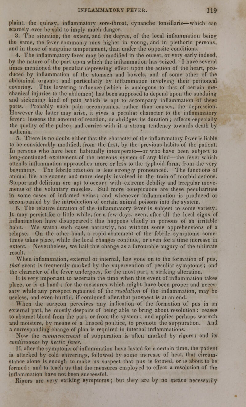 plaint, the quinsy, inflammatory sore-throat, cynanche tonsillaris—which can scarcely ever be said to imply much danger. 3. The situation, the extent, and the degree, of the local inflammation being the same, the fever commonly runs higher in young, and in plethoric persons, and in those of sanguine temperament, than under the opposite conditions. 4. The inflammatory fever may be modified in the outset, or very early indeed, by the nature of the part upon which the inflammation has seized. I have several times mentioned the peculiar depressing effect upon the action of the heart, pro- duced by inflammation of the stomach and bowels, and of some other of the abdominal organs; and particularly by inflammation involving their peritoneal covering. This lowering influence (which is analogous to that of certain me- chanical injuries to the abdomen) has been supposed to depend upon the subduing and sickening kind of pain which is apt to accompany inflammation of these parts. Probably such pain accompanies, rather than causes, the depression. However the latter may arise, it gives a peculiar character to the inflammatory fever: lessens the amount of reaction, or abridges its duration; affects especially the quality of the pulse; and carries with it a strong tendency towards death by asthenia. 5. There is no doubt either that the character of the inflammatory fever is liable to be considerably modified, from the first, by the previous habits of the patient. In persons who have been habitually intemperate—or who have been subject to long-continued excitement of the nervous system of any kind—the fever which attends inflammation approaches more or less to the typhoid form, from the very beginning. The febrile reaction is less strongly pronounced. The functions of animal life are sooner and more deeply involved in the train of morbid actions. Stupor and delirium are apt to occur; with extreme debility and irregular move- ments of the voluntary muscles. Still more conspicuous are these peculiarities in some cases of inflamed veins; and whenever inflammation is produced or accompanied by the introduction of certain animal poisons into the system. 6. The relative duration of the inflammatory fever is subject to some variety. It may persist for a little while, for a few days, even, after all the local signs of inflammation have disappeared: this happens chiefly in persons of an irritable habit. We watch such cases narrowly, not without some apprehensions of a relapse. On the other hand, a rapid abatement of the febrile symptoms some- times takes place, while the local changes continue, or even for a time increase in extent. Nevertheless, we hail this change as a favourable augury of the ultimate result. When inflammation, external or internal, has gone on to the formation of pus, that event is frequently marked by the supervention of peculiar symptoms; and the character of the fever undergoes, for the most part, a striking alteration. It is very important to ascertain the time when this event of inflammation takes place, or is at hand ; for the measures which might have been proper and neces- sary while any prospect rejnained of the resolution of the inflammation, may be useless, and even hurtful, if continued after, that prospect is at an end. When the surgeon perceives any indication of the formation of pus in an external part, he mostly despairs of being able to bring about resolution : ceases to abstract blood from the part, or from the system ; and applies perhaps warmth and moisture, by means of a linseed poultice, to promote the suppuration. And a corresponding change of plan is required in internal inflammations. Now the commencement of suppuration is often marked by rigors; and its continuance by hectic fever. If, after the symptoms of inflammation have lasted for a certain time, the patient is attacked by cold shiverings, followed by some increase of heat, that circum- stance alone is enough to make us suspect that pus is formed, or is about to be formed: and to teach us that the measures employed to effect a resolution of the inflammation have not been successful. Rigors are very striking symptoms ; but they are by no means necessarily