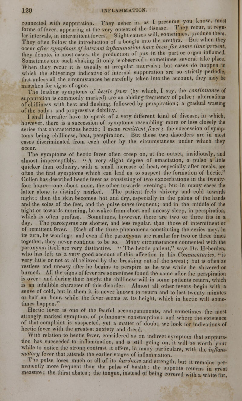 connected with suppuration. They usher in, as I presume you know, most forms of fever, appearing at the very outset of the disease. They recur, at regu- lar intervals, in intermittent fevers. Slight causes will, sometimes, produce them. They often follow the introduction of a bougie into the urethra. But when they occur after symptoms of internal inflammation have been for some time present, they denote, in most cases, the production of pus in the part or organ inflamed. Sometimes one such shaking fit only is observed : sometimes several take place. When they recur it is usually at irregular intervals; but cases do happen in which the shiverings indicative of internal suppuration are so strictly periodic, that unless all the circumstances be carefully taken into the account, they may be mistaken for signs of ague. The leading symptoms of hectic fever (by which, I say, the continuance of suppuration is commonly marked) are an abiding frequency of pulse; alternations of chilliness with heat and flushing, followed by perspiration; a gradual wasting of the body; and progressive debility. I shall hereafter have to speak of a very different kind of disease, in which, however, there is a succession of symptoms resembling more or less closely the series that characterizes hectic; I mean remittent fever; the succession of symp- toms being chilliness, heat, perspiration. But these two disorders are in most cases discriminated from each other by the circumstances under which they occur. The symptoms of hectic fever often creep on, at the outset, insidiously, and almost imperceptibly.  A very slight degree of emaciation, a pulse a little quicker than ordinary, with a small increase of heat, especially after meals, are often the first symptoms which can lead us to suspect the formation of hectic. Cullen has described hectic fever as consisting of two exacerbations in the twenty- four hours—one about noon, the other towards evening; but in many cases the latter alone is distintly marked. The patient feels shivery and cold towards night; then the skin becomes hot and dry, especially in the palms of the hands and the soles of the feet, and the pulse more frequent; and in the middle of the night or towards morning, he wakes from short and uneasy sleep, in perspiration, which is often profuse. Sometimes, however, there are two or three fits in a day. The paroxysms are shorter, and less regular, than those of intermittent or of remittent fever. Each of the three phenomena constituting the series may, in its turn, be wanting: and even if the paroxysms are regular for two or three times together, they never continue to be so. Many circumstances connected with the paroxysm itself are very distinctive.  The hectic patient, says Dr. Heberden, who has left us a very good account of this affection in his Commentaries, is very little or not at all relieved by the breaking out of the sweat; but is often as restless and uneasy after he begins to perspire as he was while he shivered or burned. All the signs of fever are sometimes found the same after the perspiration is over: and during their height the chilliness will in some patients return, which is an infallible character of this disorder. Almost all other fevers begin with a sen^e of cold, but in them it is never known to return and to last twenty minutes or half an hour, while the fever seems at its height, which in hectic will some- times happen. Hectic fever is one of the fearful accompaniments, and sometimes the most strongly marked symptom, of pulmonary consumption: and where the existence of that complaint is suspected, yet a matter of doubt, we look for indications of hectic fever with the greatest anxiety and dread. With relation to hectic fever, considered as an indirect symptom that suppura- tion has succeeded to inflammation, and is still going on, it will be worth your while to notice the strong contrast it offers, in many particulars, with the inflam- matory fever that attends the earlier stages of inflammation. The pulse loses much or all of its hardness and strength, but it remains per- manently more frequent than the pulse of health : the appetite returns in great measure} the thirst abates; the tongue, instead of being covered with a white fur