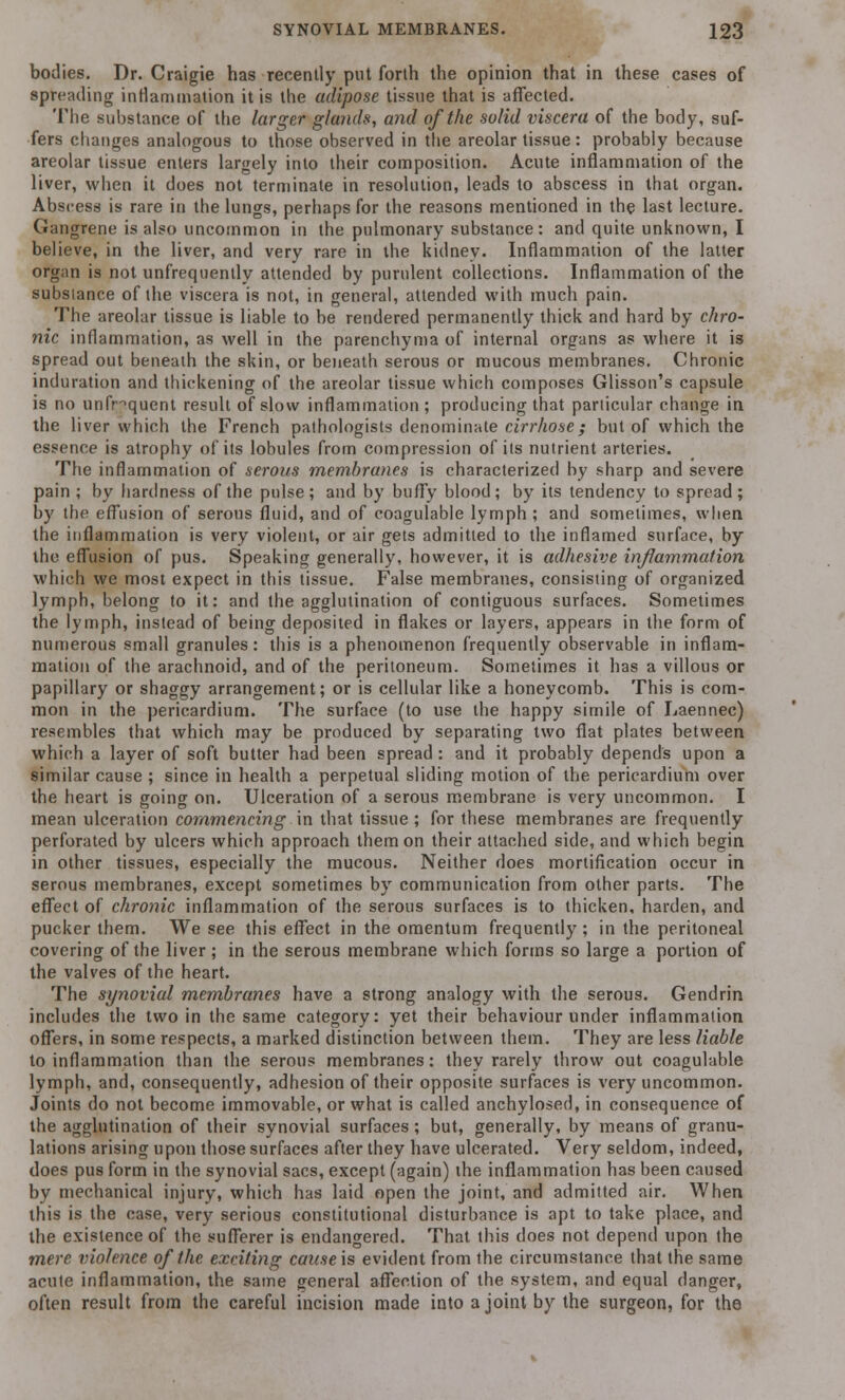 bodies. Dr. Craigie has recently put forth the opinion that in these cases of spreading inflammation it is the adipose tissue that is affected. The substance of the larger glands, and of the solid viscera of the body, suf- fers changes analogous to those observed in the areolar tissue : probably because areolar tissue enters largely into their composition. Acute inflammation of the liver, when it does not terminate in resolution, leads to abscess in that organ. Abscess is rare in the lungs, perhaps for the reasons mentioned in the last lecture. Gangrene is also uncommon in the pulmonary substance: and quite unknown, I believe, in the liver, and very rare in the kidney. Inflammation of the latter organ is not unfrequently attended by purulent collections. Inflammation of the substance of the viscera is not, in general, attended with much pain. The areolar tissue is liable to be rendered permanently thick and hard by chro- nic inflammation, as well in the parenchyma of internal organs as where it is spread out beneath the skin, or beneath serous or mucous membranes. Chronic induration and thickening of the areolar tissue which composes Glisson's capsule is no unfnquent result of slow inflammation; producing that parlicular change in the liver which the French pathologists denominate cirrhose; but of which the essence is atrophy of its lobules from compression of its nutrient arteries. The inflammation of serous membranes is characterized by sharp and severe pain ; by hardness of the pulse; and by buffy blood; by its tendency to spread; by the effusion of serous fluid, and of coagulable lymph ; and sometimes, when the inflammation is very violent, or air gets admitted to the inflamed surface, by the effusion of pus. Speaking generally, however, it is adhesive inflammation which we most expect in this tissue. False membranes, consisting of organized lymph, belong to it: and the agglutination of contiguous surfaces. Sometimes the lymph, instead of being deposited in flakes or layers, appears in the form of numerous small granules: this is a phenomenon frequently observable in inflam- mation of the arachnoid, and of the peritoneum. Sometimes it has a villous or papillary or shaggy arrangement; or is cellular like a honeycomb. This is com- mon in the pericardium. The surface (to use the happy simile of Laennec) resembles that which may be produced by separating two flat plates between which a layer of soft butter had been spread: and it probably depends upon a similar cause ; since in health a perpetual sliding motion of the pericardium over the heart is going on. Ulceration of a serous membrane is very uncommon. I mean ulceration commencing in that tissue ; for these membranes are frequently perforated by ulcers which approach them on their attached side, and which begin in other tissues, especially the mucous. Neither does mortification occur in serous membranes, except sometimes by communication from other parts. The effect of chronic inflammation of the serous surfaces is to thicken, harden, and pucker them. We see this effect in the omentum frequently; in the peritoneal covering of the liver ; in the serous membrane which forms so large a portion of the valves of the heart. The synovial membranes have a strong analogy with the serous. Gendrin includes the two in the same category: yet their behaviour under inflammation offers, in some respects, a marked distinction between them. They are less liable to inflammation than the serous membranes: they rarely throw out coagulable lymph, and, consequently, adhesion of their opposite surfaces is very uncommon. Joints do not become immovable, or what is called anchylosed, in consequence of the agglutination of their synovial surfaces; but, generally, by means of granu- lations arising upon those surfaces after they have ulcerated. Very seldom, indeed, does pus form in the synovial sacs, except (again) the inflammation has been caused by mechanical injury, which has laid open the joint, and admitted air. When this is the case, very serious constitutional disturbance is apt to take place, and the existence of the sufferer is endangered. That this does not depend upon the mere violence of the exciting cause is evident from the circumstance that the same acute inflammation, the same general affection of the system, and equal danger, often result from the careful incision made into a joint by the surgeon, for the