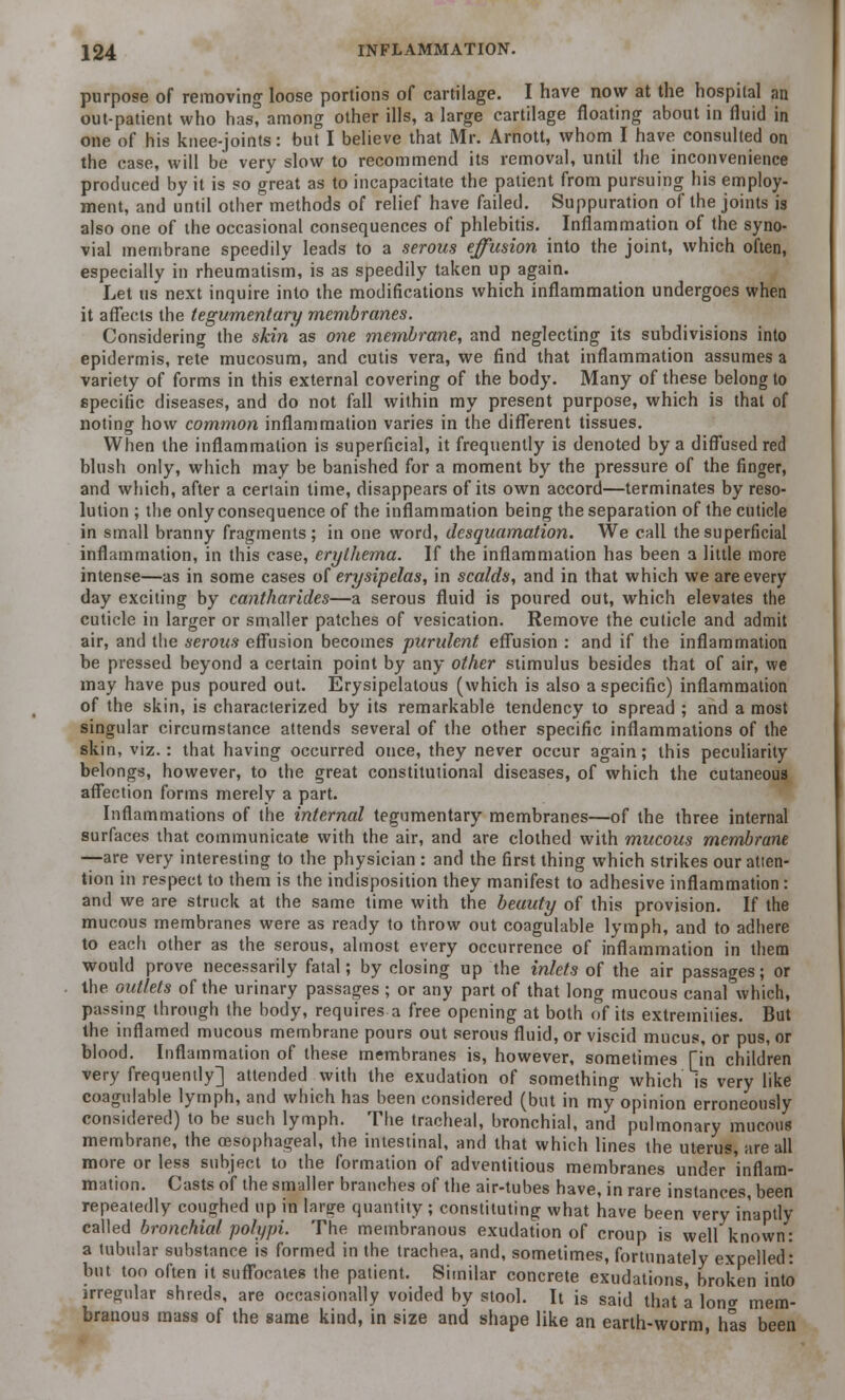 purpose of removing loose portions of cartilage. I have now at the hospital an out-patient who has, among other ills, a large cartilage floating about in fluid in one of his knee-joints: but I believe that Mr. Arnott, whom I have consulted on the case, will be very slow to recommend its removal, until the inconvenience produced by it is so great as to incapacitate the patient from pursuing his employ- ment, and until other methods of relief have failed. Suppuration of the joints is also one of the occasional consequences of phlebitis. Inflammation of the syno- vial membrane speedily leads to a serous effusion into the joint, which often, especially in rheumatism, is as speedily taken up again. Let us next inquire into the modifications which inflammation undergoes when it affects the tegumentary membranes. Considering the skin as one membrane, and neglecting its subdivisions into epidermis, rete mucosum, and cutis vera, we find that inflammation assumes a variety of forms in this external covering of the body. Many of these belong to specific diseases, and do not fall within my present purpose, which is that of noting how common inflammation varies in the different tissues. When the inflammation is superficial, it frequently is denoted by a diffused red blush only, which may be banished for a moment by the pressure of the finger, and which, after a certain time, disappears of its own accord—terminates by reso- lution ; the only consequence of the inflammation being the separation of the cuticle in small branny fragments; in one word, desquamation. We call the superficial inflammation, in this case, erythema. If the inflammation has been a little more intense—as in some cases of erysipelas, in scalds, and in that which we are every day exciting by cantharides—a serous fluid is poured out, which elevates the cuticle in larger or smaller patches of vesication. Remove the cuticle and admit air, and the serous effusion becomes purulent effusion : and if the inflammation be pressed beyond a certain point by any other stimulus besides that of air, we may have pus poured out. Erysipelatous (which is also a specific) inflammation of the skin, is characterized by its remarkable tendency to spread ; and a most singular circumstance attends several of the other specific inflammations of the skin, viz.: that having occurred once, they never occur again; this peculiarity belongs, however, to the great constitutional diseases, of which the cutaneous affection forms merely a part. Inflammations of the internal tegumentary membranes—of the three internal surfaces that communicate with the air, and are clothed with mucous membrane —are very interesting to the physician : and the first thing which strikes our atten- tion in respect to them is the indisposition they manifest to adhesive inflammation : and we are struck at the same time with the beauty of this provision. If the mucous membranes were as ready to throw out coagulable lymph, and to adhere to each other as the serous, almost every occurrence of inflammation in them would prove necessarily fatal; by closing up the inlets of the air passages; or the outlets of the urinary passages ; or any part of that long mucous canal which, passing through the body, requires a free opening at both of its extremities. But the inflamed mucous membrane pours out serous fluid, or viscid mucus, or pus, or blood. Inflammation of these membranes is, however, sometimes [in children very frequently] attended with the exudation of something which is very like coagulable lymph, and which has been considered (but in my opinion erroneously considered) to be such lymph. The tracheal, bronchial, and pulmonary mucous membrane, the oesophageal, the intestinal, and that which lines the uterus are all more or less subject to the formation of adventitious membranes under 'inflam- mation. Casts of the smaller branches of the air-tubes have, in rare instances, been repeatedly coughed up in large quantity ; constituting what have been very inaptly called bronchial polypi. The membranous exudation of croup is well known: a tubular substance is formed in the trachea, and, sometimes, fortunately expelled: but too often it suffocates the patient. Similar concrete exudations, broken into irregular shreds, are occasionally voided by stool. It is said that a lon<r mem- branous mass of the same kind, in size and shape like an earth-worm has been