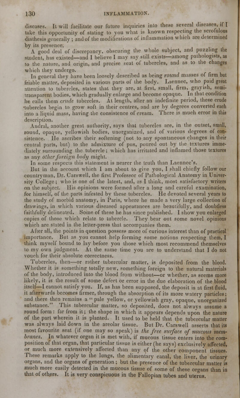 diseases. It will facilitate our future inquiries into these several diseases, if I take this opportunity of stating to you what is known respecting the scrofulous diathesis generally ; and of the modifications of inflammation which are determined by its presence. A good deal of discrepancy, obscuring the whole subject, and puzzling the student, has existed—and I believe I may say still exists—among pathologists, as to the nature, and origin, and precise seat of tubercles, and as to the changes which they undergo. In general they have been loosely described as being round masses of firm but friable matter, deposited in various parts of the body. Laennec, who paid great attention to tubercles, states that they are, at first, small, firm, grayish, semi- transparent bodies, which gradually enlarge and become opaque. In that condition he calls them crude tubercles. At length, after an indefinite period, these crude •tubercles begin to grow soft in their centres, and are by degrees converted each into a liquid mass, having the consistence of cream. There is much error in this description. Andral, another great authority, says that tubercles are, in the outset, small, round, opaque, yellowish bodies, unorganized, and of various degrees of con- sistence. He ascribes their softening (not to any spontaneous changes in their central parts, but) to the admixture of pus, poured out by the textures imme- diately surrounding the tubercle; which has irritated and inflamed those textures as any other foreign body might. In some respects this statement is nearer the truth than Laennec's. But in the account which I am about to give you, I shall chiefly follow our countryman, Dr. Cars well, the first Professor of Pathological Anatomy in Univer- sity College; who is one of the latest, and, as I think, most satisfactory writers on the subject. His opinions were formed after a long and careful examination, for himself, of the parts infested by these tubercles. He devoted several years to the study of morbid anatomy, in Paris, where he made a very large collection of drawings, in which various diseased appearances are beautifully, and doubtless faithfully delineated. Some of these he has since published. I show you enlarged copies of those which relate to tubercle. They bear out some novel opinions which are stated in the letter-press that accompanies them. After all, the points in question possess more of curious interest than of practical importance. But as you cannot help forming some notions respecting them, I think myself bound to lay before you those which most recommend themselves to my own judgment. At the same time you are to understand that I do not vouch for their absolute correctness. Tubercles, then—or rather tubercular matter, is deposited from the blood. Whether it is something totally new, something foreign to the natural materials of the body, introduced into the blood from without—or whether, as seems more likely, it is the result of some defect or error in the due elaboration of the blood itself—I cannot satisfy you. If, as has been supposed, the deposit is at first fluid, it afterwards becomes firmer, through the absorption of its more watery particles; and there then remains a  pale yellow, or yellowish gray, opaque, unorganized substance. This tubercular matter, so deposited, does not always assume a round form: far from it; the shape in which it appears depends upon the nature of the part wherein it is planted. It used to be held that the tubercular matter was always laid down in the areolar tissue. But Dr. Carswell asserts that its most favourite seat (if one may so speak) is the free surface of mucous mem- branes. In whatever organ it is met with, if mucous tissue enters into the com- position of that organ, that particular tissue is either (he says) exclusively affected, or much more extensively affected than any of the other component tissues. These remarks apply to the lungs, the alimentary canal, the liver, the urinary organs, and the organs of generation ; but the presence of the tubercular matter is much more easily detected in the mucous tissue of some of these organs than in that of others. It is very conspicuous in the Fallopian tubes and uterus.