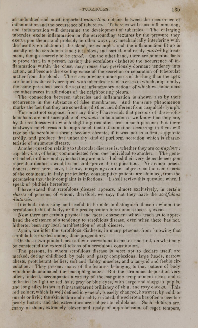 an undoubted and most important connection obtains between the occurrence of inflammation and the occurrence of tubercles. Tubercles will cause inflammation, and inflammation will determine the development of tubercles. The enlarging tubercles excite inflammation in the surrounding textures by the pressure they exert upon them; and probably in other ways; by mechanically interfering with the healthy circulation of the blood, for example: and the inflammation lit up is usually of the scrofulous kind; it is slow, and partial, and easily quieted by treat- ment, though scarcely to be cured. On the other hand, there are numerous facts to prove that, in a person having the scrofulous diathesis, the occurrence of in- flammation within the chest may rouse that previously dormant tendency into action, and become the exciting cause of the secretion or separation of tubercular matter from the blood. The cases in which other parts of the lung than the apex are found exclusively occupied with tubercles, are also cases in which, apparently, the same parts had been the seat of inflammatory action : of which we sometimes see other traces in adhesions of the neighbouring pleura. The connection between tubercles and inflammation is shown also by their occurrence in the substance of false membranes, And the same phenomenon marks the fact that they are something distinct and different from coagulable lymph. You must not suppose, from any thing I have said, that persons of the scrofu- lous habit are not susceptible of common inflammation : we know that they are, by the readiness with which slight injuries often heal in such persons; but there is always much reason to apprehend that inflammation occurring in them will take on the scrofulous form ; become chronic, if it was not so at first, suppurate tardily, and produce that unhealthy kind of puriform secretion which is charac- teristic of strumous disease. Another question relating to tubercular diseases is, whether they are contagious : capable, i. e., of being communicated from one individual to another. The gene- ral belief, in this country, is that they are not. Indeed their very dependence upon a peculiar diathesis would seem to disprove the supposition. Yet some practi- tioners, even here, have, I know, misgivings on the subject: and in some parts of the continent, in Italy particularly, consumptive patients are shunned, 4Yom the persuasion that their complaint is infectious. I shall revive this question when I speak of phthisis hereafter. I have stated that scrofulous disease appears, almost exclusively, in certain classes of persons, of whom, therefore, we say, that they have the scrofulous diathesis. It is both interesting and useful to be able to distinguish those in whom the scrofulous habit of body, or the predisposition to strumous disease, exists. Now there are certain physical and moral characters which teach us to appre- hend the existence of a tendency to scrofulous disease, even when there has not, hitherto, been any local manifestation of such disease. Again, we infer the scrofulous diathesis, in many persons, from knowing that scrofula has existed among their progenitors. On these two points I have a few observations to make: and first, on what may be considered the external tokens of a scrofulous constitution. The persons, in whom scrofulous disease is most apt to declare itself, are marked, during childhood, by pale and pasty complexions, large heads, narrow chests, protuberant bellies, soft and flabby muscles, and a languid and feeble cir- culation. They present many of the features belonging to that pattern of body which is denominated the leucophlegmatic. But the strumous disposition very often, indeed, accompanies a variety of the sanguine temperament also; and is indicated by light or red hair, gray or blue eves, with large and sluggish pupils, and long silky lashes, a fair transparent brilliancy of skin, and rosy cheeks. This red colour, which is well defined in general, is easily changed, however, by cold, to purple or livid; the skin is thin and readily irritated; die sclerotic has often a peculiar pearly lustre; and the extremities are subject to chilblains. Such children are, many of them, extremely clever and ready of apprehension, of eager tempers,