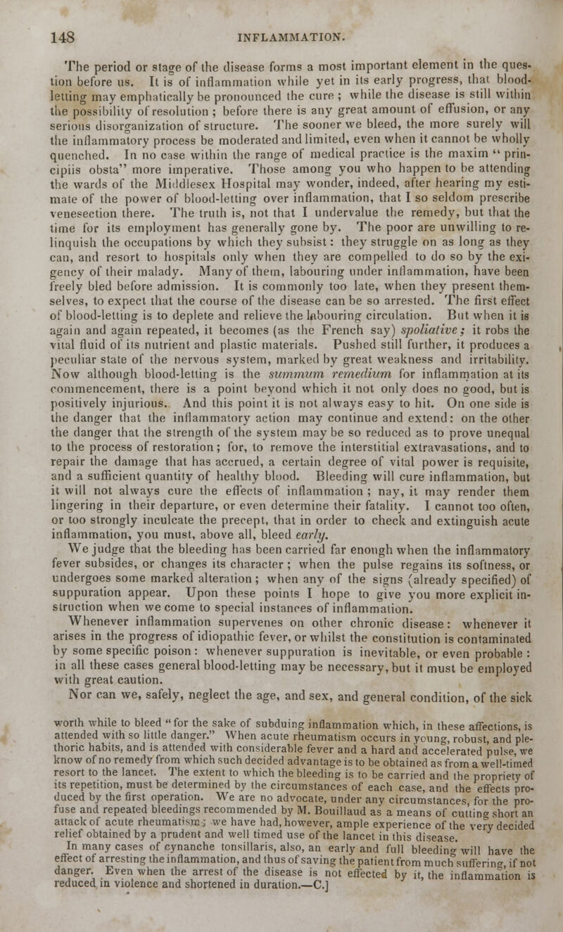 The period or stage of the disease forms a most important element in the ques- tion before us. It is of inflammation while yet in its early progress, that blood- letting may emphatically be pronounced the cure ; while the disease is still within the possibility of resolution ; before there is any great amount of effusion, or any serious disorganization of structure. The sooner we bleed, the more surely will the inflammatory process be moderated and limited, even when it cannot be wholly quenched. In no case within the range of medical practice is the maxim  prin- cipiis obsta more imperative. Those among you who happen to be attending the wards of the Middlesex Hospital may wonder, indeed, after hearing my esti- mate of the power of blood-letting over inflammation, that I so seldom prescribe venesection there. The truth is, not that I undervalue the remedy, but that the time for its employment has generally gone by. The poor are unwilling to re- linquish the occupations by which they subsist: they struggle on as long as they can, and resort to hospitals only when they are compelled to do so by the exi- gency of their malady. Many of them, labouring under inflammation, have been freely bled before admission. It is commonly too late, when they present them- selves, to expect that the course of the disease can be so arrested. The first effect of blood-letting is to deplete and relieve the labouring circulation. But when it is again and again repeated, it becomes (as the French say) spoliative; it robs the vital fluid of its nutrient and plastic materials. Pushed still further, it produces a peculiar state of the nervous system, marked by great weakness and irritability. Now although blood-letting is the summum remedium for inflammation at its commencement, there is a point beyond which it not only does no good, but is positively injurious. And this point it is not always easy to hit. On one side is the danger that the inflammatory action may continue and extend: on the other the danger that the strength of the system may be so reduced as to prove unequal to the process of restoration; for, to remove the interstitial extravasations, and to repair the damage that has accrued, a certain degree of vital power is requisite, and a sufficient quantity of healthy blood. Bleeding will cure inflammation, but it will not always cure the effects of inflammation ; nay, it may render them lingering in their departure, or even determine their fatality. I cannot too often, or too strongly inculcate the precept, that in order to check and extinguish acute inflammation, you must, above all, bleed early. We judge that the bleeding has been carried far enough when the inflammatory fever subsides, or changes its character; when the pulse regains its softness, or undergoes some marked alteration ; when any of the signs (already specified) of suppuration appear. Upon these points I hope to give you more explicit in- struction when we come to special instances of inflammation'. Whenever inflammation supervenes on other chronic disease: whenever it arises in the progress of idiopathic fever, or whilst the constitution is contaminated by some specific poison : whenever suppuration is inevitable, or even probable : in all these cases general blood-letting may be necessary, but it must be employed with great caution. Nor can we, safely, neglect the age, and sex, and general condition, of the sick worth while to bleed for the sake of subduing inflammation which, in these affections, is attended with so little danger. When acute rheumatism occurs in young, robust, and ple- thoric habits, and is attended with considerable fever and a hard and accelerated pulse, we know of no remedy from which such decided advantage is to be obtained as from a well-timed resort to the lancet. The extent to which the bleeding is to be carried and the propriety of its repetition, must be determined by the circumstances of each case, and the effects pro- duced by the first operation. We are no advocate, under any circumstances for the pro- fuse and repeated bleedings recommended by M. Bouillaud as a means of cutting short an attack of acute rheumatism.; we have had, however, ample experience of the very decided relief obtained by a prudent and well timed use of the lancet in this disease. In many cases of cynanche tonsillaris, also, an early and full bleeding will have the effect of arresting the inflammation, and thus of saving the patientfrom much suffering if not danger. Even when the arrest of the disease is not effected by it, the inflammation is reduced m violence and shortened in duration.—C]