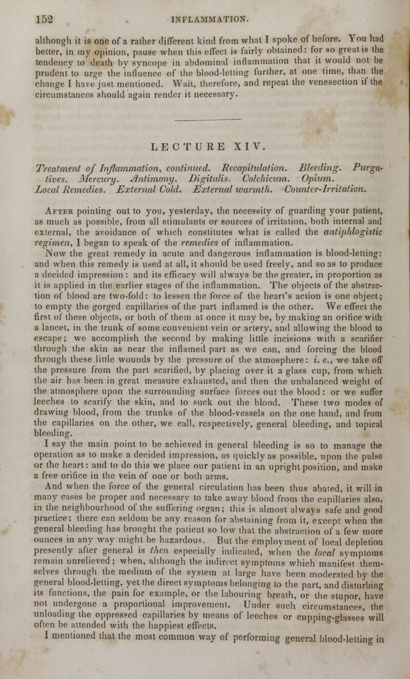 although it is one of a rather different kind from what I spoke of before. You had better, in my opinion, pause when this effect is fairly obtained: for so great is the tendency to death by syncope in abdominal inflammation that it would not be prudent to urge the influence of the blood-letting further, at one time, than the change I have just mentioned. Wait, therefore, and repeat the venesection if the circumstances should again render it necessary. LECTURE XIV. Treatment of Inflammation, continued. Recapitulation. Bleeding. Purga- tives. Mercury. Antimony. Digitalis. Colchicurn. Opium. Local Remedies. External Cold. External warmth. Counter-Irritation. After pointing out to you, yesterday, the necessity of guarding your patient, as much as possible, from all stimulants or sources of irritation, both internal and external, the avoidance of which constitutes what is called the antiphlogistic regimen, I began to speak of the remedies of inflammation. Now the great remedy in acute and dangerous inflammation is blood-letting: and when this remedy is used at all, it should be used freely, and so as to produce a decided impression: and its efficacy will always be the greater, in proportion as it is applied in the earlier stages of the inflammation. The objects of the abstrac- tion of blood are two-fold: to lessen the force of the heart's action is one object; to empty the gorged capillaries of the part inflamed is the other. We effect the first of these objects, or both of them at once it may be, by making an orifice with a lancet, in the trunk of some convenient vein or artery, and allowing the blood to escape; we accomplish the second by making little incisions with a scarifier through the skin as near the inflamed part as we can, and forcing the blood through these little wounds by the pressure of the atmosphere: i. e., we take off the pressure from the part scarified, by placing over it a glass cup, from which the air has been in great measure exhausted, and then the unbalanced weight of the atmosphere upon the surrounding surface forces out the blood: or we suffer leeches to scarify the skin, and to suck out the blood. These two modes of drawing blood, from the trunks of the blood-vessels on the one hand, and from the capillaries on the other, we call, respectively, general bleeding, and topical bleeding. I say the main point to be achieved in general bleeding is so to manage the operation as to make a decided impression, as quickly as possible, upon the pulse or the heart: and to do this we place our patient in an upright position, and make a free orifice in the vein of one or both arms. And when the force of the general circulation has been thus abated, it will in many cases be proper and necessary to take away blood from the capillaries also, in the neighbourhood of the suffering organ; this is almost always safe and good practice; there can seldom be any reason for abstaining from it, except when the general bleeding has brought the patient so low that the abstraction of a few more ounces in any way might be hazardous. But the employment of local depletion presently after general is then especially indicated, when the local symptoms remain unrelieved; when, although the indirect symptoms which manifest them- selves through the medium of the system at large have been moderated by the general blood-letting, yet the direct symptoms belonging to the part, and disturbing its functions, the pain for example, or the labouring breath, or the stupor, have not undergone a proportional improvement. Under such circumstances, the unloading the oppressed capillaries by means of leeches or cupping-glasses' will often be attended with the happiest effects. I mentioned that the most common way of performing general blood-lettin°- in