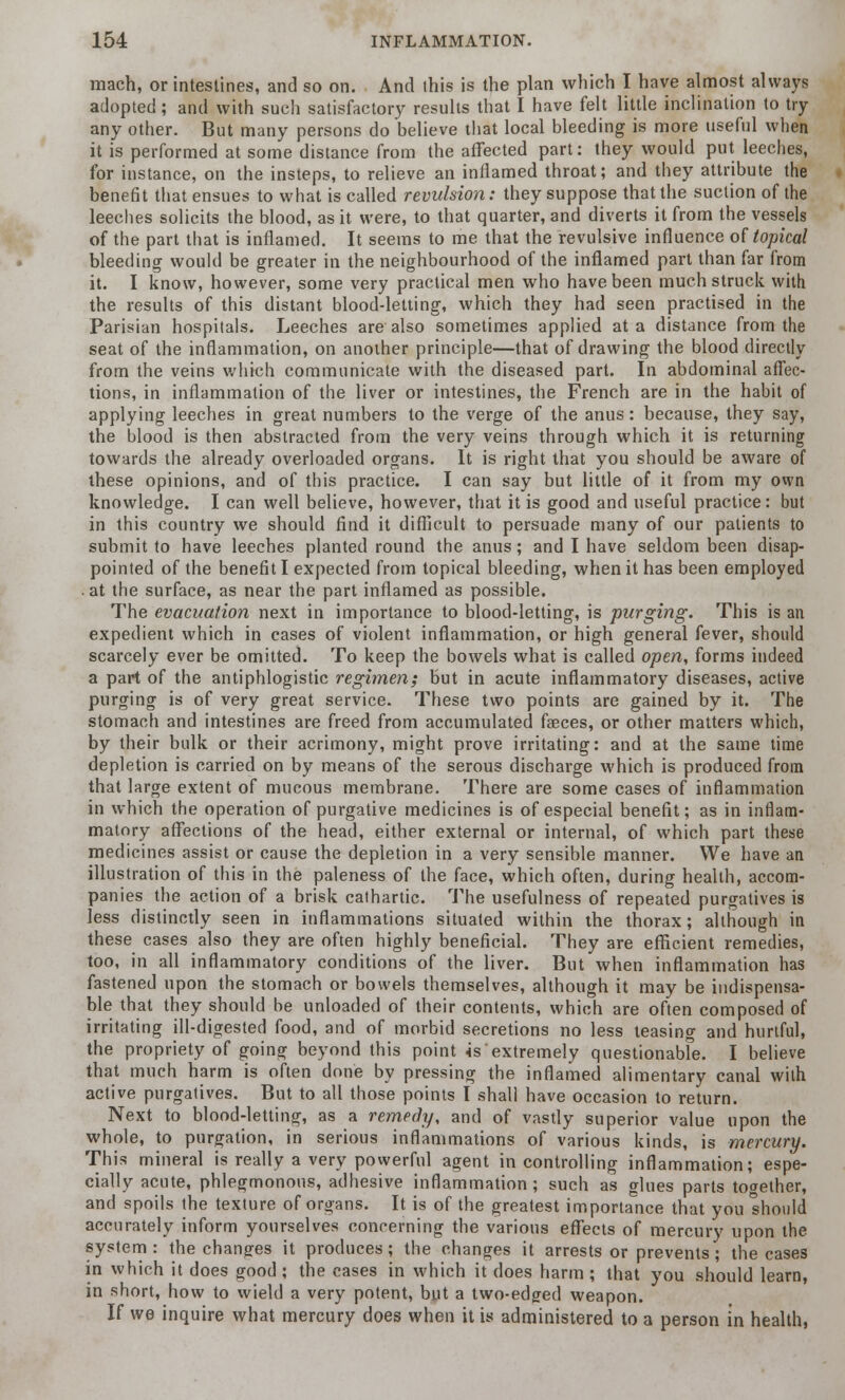 mach, or intestines, and so on. And this is the plan which I have almost always adopted ; and with such satisfactory results that I have felt little inclination to try any other. But many persons do believe that local bleeding is more useful when it is performed at some distance from the affected part: they would put leeches, for instance, on the insteps, to relieve an inflamed throat; and they attribute the benefit that ensues to what is called revulsion: they suppose that the suction of the leeches solicits the blood, as it were, to that quarter, and diverts it from the vessels of the part that is inflamed. It seems to me that the revulsive influence of topical bleeding would be greater in the neighbourhood of the inflamed part than far from it. I know, however, some very practical men who have been much struck with the results of this distant blood-letting, which they had seen practised in the Parisian hospitals. Leeches are also sometimes applied at a distance from the seat of the inflammation, on another principle—that of drawing the blood directly from the veins which communicate with the diseased part. In abdominal affec- tions, in inflammation of the liver or intestines, the French are in the habit of applying leeches in great numbers to the verge of the anus: because, they say, the blood is then abstracted from the very veins through which it is returning towards the already overloaded organs. It is right that you should be aware of these opinions, and of this practice. I can say but little of it from my own knowledge. I can well believe, however, that it is good and useful practice: but in this country we should find it difficult to persuade many of our patients to submit to have leeches planted round the anus; and I have seldom been disap- pointed of the benefit I expected from topical bleeding, when it has been employed . at the surface, as near the part inflamed as possible. The evacuation next in importance to blood-letting, is purging. This is an expedient which in cases of violent inflammation, or high general fever, should scarcely ever be omitted. To keep the bowels what is called open, forms indeed a part of the antiphlogistic regimen; but in acute inflammatory diseases, active purging is of very great service. These two points are gained by it. The stomach and intestines are freed from accumulated fasces, or other matters which, by their bulk or their acrimony, might prove irritating: and at the same time depletion is carried on by means of the serous discharge which is produced from that large extent of mucous membrane. There are some cases of inflammation in which the operation of purgative medicines is of especial benefit; as in inflam- matory affections of the head, either external or internal, of which part these medicines assist or cause the depletion in a very sensible manner. We have an illustration of this in the paleness of the face, which often, during health, accom- panies the action of a brisk cathartic. The usefulness of repeated purgatives is less distinctly seen in inflammations situated within the thorax; although in these cases also they are often highly beneficial. They are efficient remedies, too, in all inflammatory conditions of the liver. But when inflammation has fastened upon the stomach or bowels themselves, although it may be indispensa- ble that they should be unloaded of their contents, which are often composed of irritating ill-digested food, and of morbid secretions no less teasing and hurtful, the propriety of going beyond this point is'extremely questionabfe. I believe that much harm is often done by pressing the inflamed alimentary canal with active purgatives. But to all those points I shall have occasion to return. Next to blood-letting, as a remedy, and of vastly superior value upon the whole, to purgation, in serious inflammations of various kinds, is mercury. This mineral is really a very powerful agent in controlling inflammation; espe- cially acute, phlegmonous, adhesive inflammation; such as glues parts together, and spoils the texture of organs. It is of the greatest importance that you should accurately inform yourselves concerning the various effects of mercury upon the system: the changes it produces; the changes it arrests or prevents; the cases in which it does good ; the cases in which it does harm ; that you should learn, in short, how to wield a very potent, but a two-edged weapon. If we inquire what mercury does when it is administered to a person in health,