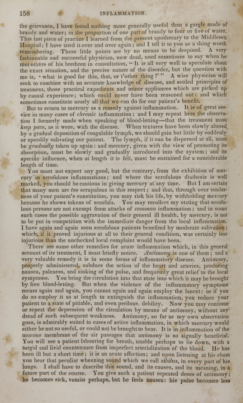 the grievance, I have found nothing more generally useful than a gargle made of brandy and water; in the proportion of one part of brandy to four or five of water. This last piece of practice I learned from the present apothecary to the Middlesex Hospital; I have tried it over and over again; and I tell it to you as a thing worth remembering. These little points are by no means to be despised. A very fashionable and successful physician, now dead, used sometimes to say when he metotliers of his brethren in consultation,  It is all very well to speculate about the exact situation, and the precise nature of the disorder, but the question with me is, ' what is good for this, that, or t'other thing ?'  A wise physician will seek to combine with an accurate knowledge of disease, and settled principles of treatment, those practical expedients and minor appliances which are picked up by casual experience; which could never have been reasoned out: and which sometimes constitute nearly all that we can do for our patient's benefit. But to return to mercury as a remedy against inflammation. It is of great ser- vice in many cases of chronic inflammation; and I may repeat here the observa- tion I formerly made when speaking of blood-letting—that the treatment must keep pace, as it were, with the disease. When textures have been slowly altered by a gradual deposition of coagulable lymph, we should gain but little by suddenly or speedily salivating our patient. The lymph, if it can be dispersed at all, must be gradually taken up again: and mercury, given with the view of promoting its absorption, must be slowly and gradually introduced into the system ; and its specific influence, when at length it is felt, must be sustained for a considerable length of time. You must not expect any good, but the contrary, from the exhibition of mer- cury in scrofulous inflammations; and where the scrofulous diathesis is well marked, you should be cautious in giving mercury at any time. But I am certain that many men are too scrupulous in this respect; and that, through over tender- ness of your patient's constitution, you may risk his life, by withholding mercury because he shows tokens of scrofula. You may recollect my stating that scrofu- lous persons are not exempt from attacks of common inflammation ; and in some such cases the possible aggravation of their general ill health, by mercury, is not to be put in competition with the immediate danger from the local inflammation. I have again and again seen scrofulous patients benefited by moderate salivation; which, if it proved injurious at all to their general condition, was certainly less injurious than the unchecked local complaint would have been. There are some other remedies for acute inflammation which, in this general account of its treatment, I must briefly notice. Antimony is one of them ; and a very valuable remedy it is in some forms of inflammatory disease. Antimony, properly administered, subdues the action of the heart and arteries, producing nausea, paleness, and sinking of the pulse, and frequently great relief to the local symptoms. You bring the circulation into that state into which it may be brought by free blood-letting. But when the violence of the inflammatory symptoms recurs again and again, you cannot again and again employ the lancet: or if you do so employ it as at length to extinguish the inflammation, you reduce your patient to a state of pitiable, and even perilous, debility. Now you may continue or repeat the depression of the circulation by means of antimony, without any dread of such subsequent weakness. Antimony, so far as my own observation goes, is admirably suited to cases of active inflammation, in which mercury would either be not so useful, or could not be brought to bear. It is in inflammation of the mucous membrane of the air passages that antimony is so signallv beneficial. You will see a patient labouring for breath, unable perhaps to lie down, with a turgid and livid countenance from imperfect arterialization of the blood. He has been ill but a short time; it is an acute affection; and upon listening at his chest you hear that peculiar wheezing sound which we call sibilus, in every part of his lungs. I shall have to describe this sound, and its causes, and its meaning, in a future part of the course. You give such a patient repeated doses of antimony; he becomes sick, vomits perhaps, but he feels nausea: his pulse becomes less