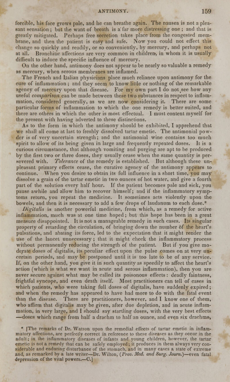 forcible, his face grows pale, and he can breathe again. The nausea is not a plea- sant sensation; but the want of breath is a' far more distressing one ; and that is greatly mitigated. Perhaps free secretion takes place from the congested mem- brane, and then the patient is easy and safe. Now you could not effect this change so quickly and readily, or so conveniently, by mercury, and perhaps not at all. Bronchitic affections are very common in children*, in whom it is usually difficult to induce the specific influence of mercury. On the other hand, antimony does not appear to be nearly so valuable a remedy as mercury, when serous membranes are inflamed. The French and Italian physicians place much reliance upon antimony for the cure of inflammation ; and they seem to know little or nothing of the remarkable agency of mercury upon that disease. For my own part I do notksee how any useful comparison can be made between these two substances in respect to inflam- mation, considered generally, as we are now considering it. There are some particular forms of inflammation to which the one remedy is better suited, and there are others in which the other is most effectual. I must content myself for the present with having adverted to these distinctions. As to the form in which the antimony should be exhibited, I apprehend that we shall all come at last to freshly dissolved tartar emetic. The antimonial pow- der is of very uncertain strength; and the antimonial wine contains too much spirit to allow of its being given in large and frequently repeated doses. It is a curious circumstance, that although vomiting and purging are apt to be produced by the first two or three doses, they usually cease when the same quantity is per- severed with. Tolerance of the remedy is established. But although these un- pleasant primary effects cease, the curative agency of the antimony appears to continue. When you desire to obtain its full influence in a short time, you may dissolve a grain of the tartar emetic in two ounces of hot water, and give a fourth part of the solution every half hour. If the patient becomes pale and sick, you pause awhile and allow him to recover himself; and if the inflammatory symp- toms return, you repeat the medicine. It sometimes acts violently upon the bowels, and then it is necessary to add a few drops of laudanum to each dose.* Digitalis is another powerful medicine, from which, as a remedy for active inflammation, much was at one time hoped; but this hope has been in a great measure disappointed. It is not a manageable remedy in such cases. Its singular property of retarding the circulation, of bringing down the number of the heart's pulsations, and abating its force, led to the expectation that it might render the use of the lancet unnecessary ; that it might check the inflammatory process without permanently reducing the strength of the patient. But if you give mo- derate doses of digitalis, its peculiar effect upon the pulse comes on at very un- certain periods, and may be postponed until it is too late to be of any service. If, on the other hand, you give it in such quantity as speedily to affect the heart's action (which is what we want in acute and serous inflammation), then you are never secure against what may be called its poisonous effects : deadly faintness, frightful syncope, and even death itself. Most practitioners can tell of cases in which patients, who were taking full doses of digitalis, have suddenly expired; and when the remedy has appeared to have had more to do with the fatal event than the disease. There are practitioners, however, and I know one of them, who affirm that digitalis may be given, after due depletion, and in acute inflam- mation, in very large, and I should say startling- doses, with the very best effects —doses which range from half a drachm to half an ounce, and even six drachms> * [The remarks of Dr. Watson upon the remedial effects of tartar emetic in inflam- matory affections, are perfectly correct in reference to these diseases as they occur in the adult; in the inflammatory diseases of infants and young children, however, the tartar emetic is not a remedy that can be safely employed; it produces in them always very con- siderable and enduring disturbance of the stomach, and in many cases a state of extreme and, as remarked by a late writer—Dr. Wilton, (Prov. Med. and Surg. Journ.)—even fatal depression of the vital powers.—C]