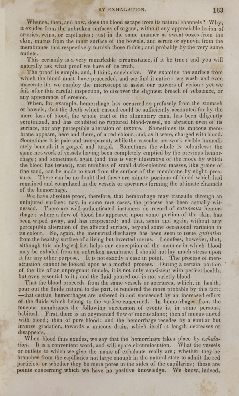 Whence, then, and how, does the blood escape from its natural channels ? Why, it exudes from the unbroken surfaces of organs, without any appreciable lesion of arteries, veins, or capillaries; just in the same manner as sweat oozes from the skin, mucus from the inner surface of the bowels, and serum or synovia from the membranes that respectively furnish those fluids; and probably by the very same outlets. This certainly is a very remarkable circumstance, if it be true; and you will naturally ask what proof we have of its truth. The proof is simple, and, I think, conclusive. We examine the surface from which the blood must have proceeded, and we find it entire : we wash and even macerate it: we employ the microscope to assist our powers of vision : yet we fail, after this careful inspection, to discover the slightest breach of substance, or any appearance of erosion. When, for example, hemorrhage has occurred so profusely from the stomach or bowels, that the death which ensued could be sufficiently accounted for by the mere loss of blood, the whole tract of the alimentary canal has been diligently scrutinized, and has exhibited no ruptured blood-vessel, no abrasion even of its surface, nor any perceptible alteration of texture. Sometimes its mucous mem- brane appears, here and there, of a red colour, and, as it were, charged with blood. Sometimes it is pale and transparent, while the vascular net-work visible immedi- ately beneath it is gorged and turgid. Sometimes the whole is colourless; the same net-work of vessels having been completely emptied by the previous hemor- rhage; and sometimes, again (and this is very illustrative of the mode by which the blood has issued), vast numbers of small dark-coloured masses, like grains of fine sand, can be made to start from the surface of the membrane by slight pres- sure. There can be no doubt that these are minute portions of blood which had remained and coagulated in the vessels or apertures forming the ultimate channels of the hemorrhage. We have absolute proof, therefore, that hemorrhage may transude through an uninjured surface: nay, in some rare cases, the process has been actually wit- nessed. There are well-authenticated instances on record of cutaneous hemor- rhage ; where a dew of blood has appeared upon some portion of the skin, has been wiped away, and has reappeared; and that, again and again, without any perceptible alteration of the affected surface, beyond some occasional variation in its colour. So, again, the menstrual discharge has been seen to issue guttatim from the healthy surface of a living but inverted uterus. I confess, however, that, although this analogical fact helps our conception of the manner in which blood may be exhaled from an unbroken membrane, I should not lay much stress upon it for any other purpose. It is not exactly a case in point. The process of men- struation cannot be looked upon as a morbid process. During a certain portion of the life of an unpregnant female, it is not only consistent with perfect health, but even essential to it; and the fluid poured out is not strictly blood. That the blood proceeds from the same vessels or apertures, which, in health, pour out the fluids natural to the part, is rendered the more probable by this fact: —that certain hemorrhages are ushered in and succeeded by an increased efflux of the fluids which belong to the surface concerned. In hemorrhages from the mucous membranes the following succession of events is, in some persons, habitual. First, there is an augmented flow of mucus alone; then of mucus tinged with blood; then of pure blood: and the hemorrhage recedes by a similar but inverse gradation, towards a mucous drain, which itself at length decreases or disappears. When blood thus exudes, we say that the hemorrhage takes place by exhala- tion. It is a convenient word, and will spare circumlocution. What the vessels or outlets to which we give the name of exhalants really are; whether they be branches from the capillaries not large enough in the natural state to admit the red particles, or whether they be mere pores in the sides of the capillaries; these are points concerning which we have no positive knowledge. We know, indeed,