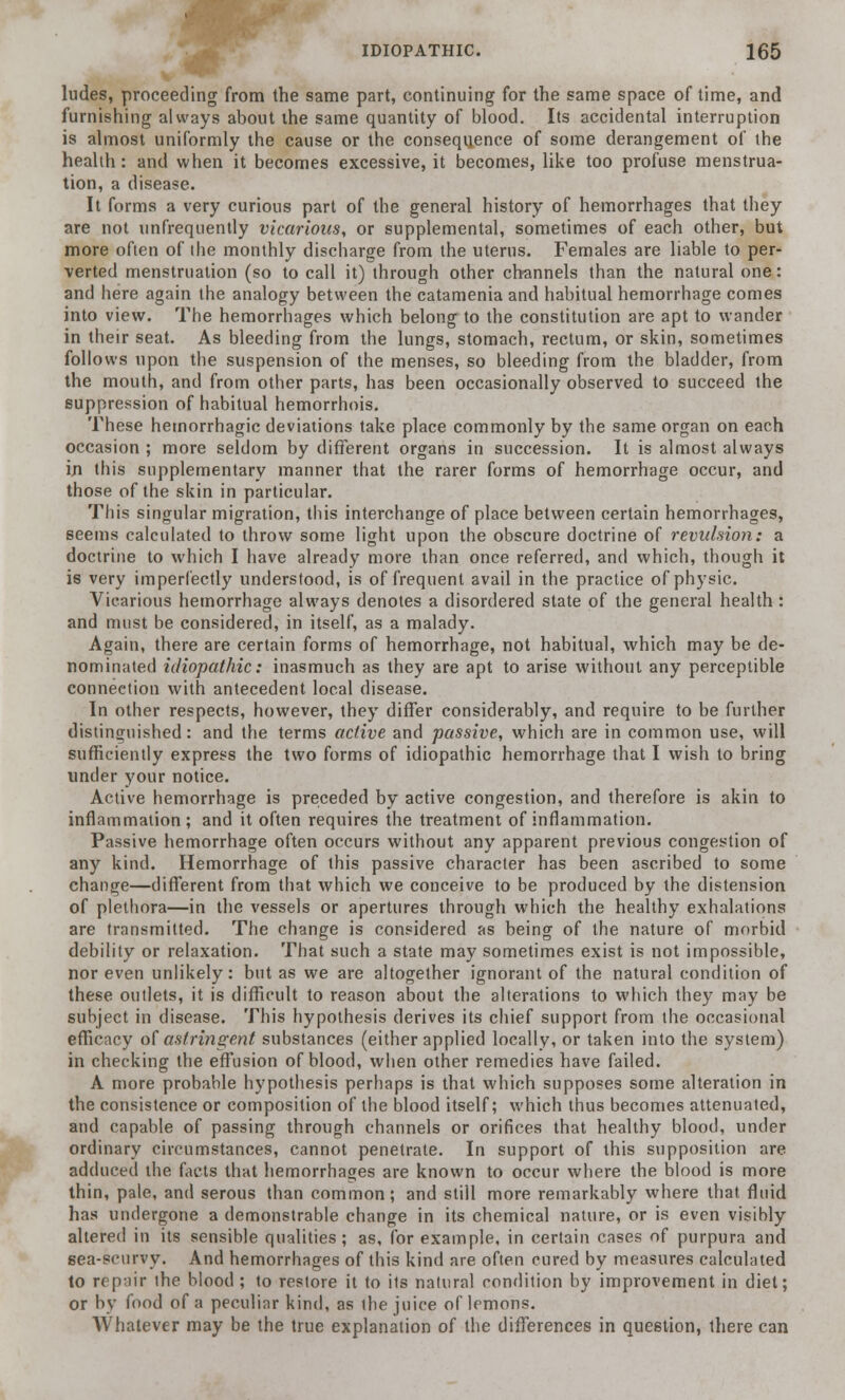 hides, proceeding from the same part, continuing for the same space of time, and furnishing always about the same quantity of blood. Its accidental interruption is almost uniformly the cause or the consequence of some derangement of the health: and when it becomes excessive, it becomes, like too profuse menstrua- tion, a disease. It forms a very curious part of the general history of hemorrhages that they are not unfrequently vicarious, or supplemental, sometimes of each other, but more often of ihe monthly discharge from the uterus. Females are liable to per- verted menstruation (so to call it) through other channels than the natural one: and here again the analogy between the catamenia and habitual hemorrhage comes into view. The hemorrhages which belong to the constitution are apt to wander in their seat. As bleeding from the lungs, stomach, rectum, or skin, sometimes follows upon the suspension of the menses, so bleeding from the bladder, from the mouth, and from other parts, has been occasionally observed to succeed the suppression of habitual hemorrhois. These hemorrhagic deviations take place commonly by the same organ on each occasion ; more seldom by different organs in succession. It is almost always in this supplementary manner that the rarer forms of hemorrhage occur, and those of the skin in particular. This singular migration, this interchange of place between certain hemorrhages, seems calculated to throw some light upon the obscure doctrine of revulsion: a doctrine to which I have already more than once referred, and which, though it is very imperfectly understood, is of frequent avail in the practice of physic. Vicarious hemorrhage always denotes a disordered state of the general health: and must be considered, in itself, as a malady. Again, there are certain forms of hemorrhage, not habitual, which may be de- nominated idiopathic: inasmuch as they are apt to arise without any perceptible connection with antecedent local disease. In other respects, however, they differ considerably, and require to be further distinguished: and the terms active and passive, which are in common use, will sufficiently express the two forms of idiopathic hemorrhage that I wish to bring under your notice. Active hemorrhage is preceded by active congestion, and therefore is akin to inflammation; and it often requires the treatment of inflammation. Passive hemorrhage often occurs without any apparent previous congestion of any kind. Hemorrhage of this passive character has been ascribed to some change—different from that which we conceive to be produced by the distension of plethora—in the vessels or apertures through which the healthy exhalations are transmitted. The change is considered as being of the nature of morbid debility or relaxation. That such a state may sometimes exist is not impossible, nor even unlikely: but as we are altogether ignorant of the natural condition of these outlets, it is difficult to reason about the alterations to which they may be subject in disease. This hypothesis derives its chief support from the occasional efficacy of astringent substances (either applied locally, or taken into the system) in checking the effusion of blood, when other remedies have failed. A more probable hypothesis perhaps is that which supposes some alteration in the consistence or composition of the blood itself; which thus becomes attenuated, and capable of passing through channels or orifices that healthy blood, under ordinary circumstances, cannot penetrate. In support of this supposition are adduced the facts that hemorrhages are known to occur where the blood is more thin, pale, and serous than common; and still more remarkably where that fluid has undergone a demonstrable change in its chemical nature, or is even visibly altered in its sensible qualities; as, for example, in certain cases of purpura and sea-scurvy. And hemorrhages of this kind are often cured by measures calculated to repair the blood ; to restore it to its natural condition by improvement in diet; or by food of a peculiar kind, as the juice of lemons. Whatever may be the true explanation of the differences in question, there can