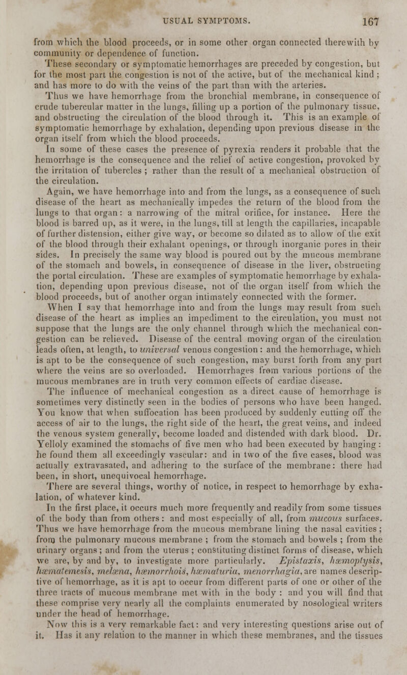 from which the blood proceeds, or in some other organ connected therewith bv community or dependence of function. These secondary or symptomatic hemorrhages are preceded by congestion, but for the most part the congestion is not of the active, but of the mechanical kind ; and has more to do with the veins of the part than with the arteries. Thus we have hemorrhnge from the bronchial membrane, in consequence of crude tubercular matter in the lungs, filling up a portion of the pulmonary tissue, and obstructing the circulation of the blood through it. This is an example of symptomatic hemorrhage by exhalation, depending upon previous disease in the organ itself from which the blood proceeds. In some of these cases the presence of pyrexia renders it probable that the hemorrhage is the consequence and the relief of active congestion, provoked by the irritation of tubercles ; rather than the result of a mechanical obstruction of the circulation. Again, we have hemorrhage into and from the lungs, as a consequence of such disease of the heart as mechanically impedes the return of the blood from the lungs to that organ: a narrowing of the mitral orifice, for instance. Here the blood is barred up, as it were, in the lungs, till at length the capillaries, incapable of further distension, either give way, or become so dilated as to allow of the exit of the blood through their exhalant openings, or through inorganic pores in their sides. In precisely the same way blood is poured out by the mucous membrane of the stomach and bowels, in consequence of disease in the liver, obstructing the portal circulation. These are examples of symptomatic hemorrhage by exhala- tion, depending upon previous disease, not of the organ itself from which the blood proceeds, but of another organ intimately connected with the former. When I say that hemorrhage into and from the lungs may result from such disease of the heart as implies an impediment to the circulation, you must not suppose that the lungs are the only channel through which the mechanical con- gestion can be relieved. Disease of the central moving organ of the circulation leads often, at length, to universal venous congestion : and the hemorrhage, which is apt to be the consequence of such congestion, may burst forth from any part where the veins are so overloaded. Hemorrhages from various portions of the mucous membranes are in truth very common effects of cardiac disease. The influence of mechanical congestion as a direct cause of hemorrhage is sometimes very distinctly seen in the bodies of persons who have been hanged. You know that when suffocation has been produced by suddenly cutting off the access of air to the lungs, the right side of the heart, the great veins, and indeed the venous system generally, become loaded and distended with dark blood. Dr. Yelloly examined the stomachs of five men who had been executed by hanging: he found them all exceedingly vascular: and in two of the five cases, blood was actually extravasated, and adhering to the surface of the membrane: there had been, in short, unequivocal hemorrhage. There are several things, worthy of notice, in respect to hemorrhage by exha- lation, of whatever kind. In the first place, it occurs much more frequently and readily from some tissues of the body than from others: and most especially of all, from mucous surfaces. Thus we have hemorrhage from the mucous membrane lining the nasal cavities; from the pulmonary mucous membrane ; from the stomach and bowels ; from the urinary organs; and from the uterus ; constituting distinct forms of disease, which we are, by and by, to investigate more particularly. Epistaxis, haemoptysis, haematemesis, melsena, hsemorrhois, hsematuria, Menorrhagia, are names descrip- tive of hemorrhage, as it is apt to occur from different parts of one or other of the three tracts of mucous membrane met with in the body : and you will find that these comprise very nearly all the complaints enumerated by nosological writers under the head of hemorrhage. Now this is a very remarkable fact: and very interesting questions arise out of it. Has it any relation to the manner in which these membranes, and the tissues