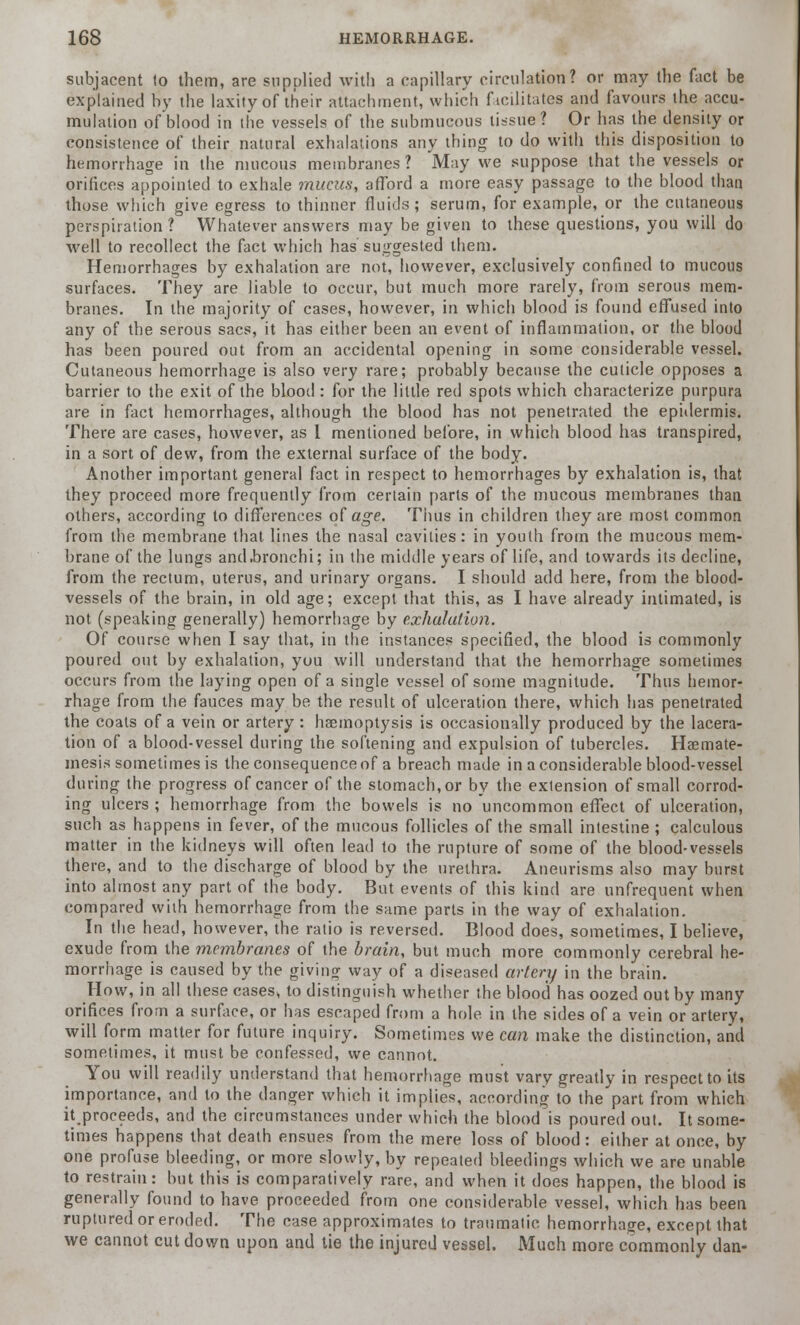 subjacent to them, are supplied with a capillary circulation? or may the fact be explained by the laxity of their attachment, which facilitates and favours the accu- mulation of blood in the vessels of the submucous tissue? Or has the density or consistence of their natural exhalations any thing to do with this disposition to hemorrhage in the mucous membranes? May we suppose that the vessels or orifices appointed to exhale mucus, afford a more easy passage to the blood than those which give egress to thinner fluids; serum, for example, or the cutaneous perspiration ? Whatever answers may be given to these questions, you will do well to recollect the fact which has suggested them. Hemorrhages by exhalation are not, however, exclusively confined to mucous surfaces. They are liable to occur, but much more rarely, from serous mem- branes. In the majority of cases, however, in which blood is found effused into any of the serous sacs, it has either been an event of inflammation, or the blood has been poured out from an accidental opening in some considerable vessel. Cutaneous hemorrhage is also very rare; probably because the cuticle opposes a barrier to the exit of the blood : for the little red spots which characterize purpura are in fact hemorrhages, although the blood has not penetrated the epidermis. There are cases, however, as I mentioned before, in which blood has transpired, in a sort of dew, from the external surface of the body. Another important general fact in respect to hemorrhages by exhalation is, that they proceed more frequently from certain parts of the mucous membranes than others, according to differences of age. Thus in children they are most common from the membrane that lines the nasal cavities: in youth from the mucous mem- brane of the lungs and.bronchi; in the middle years of life, and towards its decline, from the rectum, uterus, and urinary organs. I should add here, from the blood- vessels of the brain, in old age; except that this, as I have already intimated, is not (speaking generally) hemorrhage by exhalation. Of course when I say that, in the instances specified, the blood is commonly poured out by exhalation, you will understand that the hemorrhage sometimes occurs from the laying open of a single vessel of some magnitude. Thus hemor- rhage from the fauces may be the result of ulceration there, which has penetrated the coats of a vein or artery: haemoptysis is occasionally produced by the lacera- tion of a blood-vessel during the softening and expulsion of tubercles. Haemate- mesis sometimes is the consequence of a breach made in a considerable blood-vessel during the progress of cancer of the stomach, or by the extension of small corrod- ing ulcers ; hemorrhage from the bowels is no uncommon effect of ulceration, such as happens in fever, of the mucous follicles of the small intestine ; calculous matter in the kidneys will often lead to the rupture of some of the blood-vessels there, and to the discharge of blood by the urethra. Aneurisms also may burst into almost any part of the body. But events of this kind are unfrequent when compared with hemorrhage from the same parts in the way of exhalation. In the head, however, the ratio is reversed. Blood does, sometimes, I believe, exude from the membranes of the brain, but much more commonly cerebral he- morrhage is caused by the giving way of a diseased artery in the brain. How, in all these cases, to distinguish whether the blood has oozed out by many orifices from a surface, or has escaped from a hole in the sides of a vein or artery, will form matter for future inquiry. Sometimes we can make the distinction, and sometimes, it must be confessed, we cannot. You will readily understand that hemorrhage must vary greatly in respect to its importance, and to the danger which it implies, according to the part from which itproceeds, and the circumstances under which the blood is poured out. It some- times happens that death ensues from the mere loss of blood : either at once, by one profuse bleeding, or more slowly, by repeated bleedings which we are unable to restrain: but this is comparatively rare, and when it does happen, the blood is generally found to have proceeded from one considerable vessel, which has been ruptured or eroded. The case approximates to traumatic hemorrhage, except that we cannot cut down upon and tie the injured vessel. Much more commonly dan-