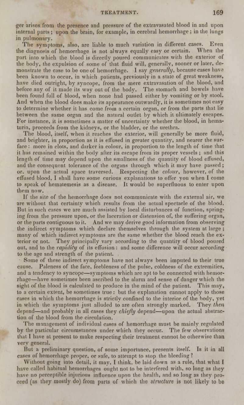 ger arises from the presence and pressure of the extravasated Wood in and upon internal parts ; upon the brain, for example, in cerebral hemorrhage; in the lungs in pulmonary. The symptoms, also, are liable to much variation in different cases. Even the diagnosis of hemorrhage is not always equally easy or certain. When the part into which the blood is directly poured communicates with the exterior of the body, the expulsion of some of that fluid will, generally, sooner or later, de- monstrate the case to be one of hemorrhage. I say generally, because cases hava been known to occur, in which patients, previously in a state of great weakness, have died outright, by syncope, from the mere extravasation of the blood, and before any of it made its way out of the body. The stomach and bowels have been found full of blood, when none had passed either by vomiting or by stool. And when the blood does make its appearance outwardly, it is sometimes not easy to determine whether it has come from a certain organ, or from the parts that lie between the same organ and the natural outlet by which it ultimately escapes. For instance, it is sometimes a matter of uncertainty whether the blood, in hema- turia, proceeds from the kidneys, or the bladder, or the urethra. The blood, itself, when it reaches the exterior, will generally be more fluid, and brighter, in proportion as it is effused in greater quantity, and nearer the sur- face: more in clots, and darker in colour, in proportion to the length of time that it has remained within the body after its escape from its proper vessels ; and this length of time may depend upon the smallness of the quantity of blood effused, and the consequent tolerance of the organs through which it may have passed; or, upon the actual space traversed. Respecting the colour, however, of the effused blood, I shall have some curious explanations to offer you when I come to speak of hematemesis as a disease. It would be superfluous to enter upon them now. If the site of the hemorrhage does not communicate with the external air, we are without that certainly which results from the actual spectacle of the blood. But in such cases we are much assisted by local disturbances of function, spring- ing from the pressure upon, or the laceration or distension of, the suffering organ, or the parts contiguous to it. And we may derive good information from observing the indirect symptoms which declare themselves through the system at large ; many of which indirect symptoms are the same whether the blood reach the ex- terior or not. They principally vary according to the quantity of blood poured out, and to the rapidity of its effusion: and some difference will occur according to the age and strength of the patient. Some of these indirect symptoms have not always been imputed to their true cause. Paleness of the face, feebleness of the pulse, coldness of the extremities, and a tendency to syncope—symptoms which are apt to be connected with hemor- rhage—have sometimes been ascribed to the alarm and sense of danger which the sight of the blood is calculated to produce in the mind of the patient. This may, to a certain extent, be sometimes true: but the explanation cannot apply to those cases in whicli the hemorrhage is strictly confined to the interior of the body, yet in which the symptoms just alluded to are often strongly marked. They then depend—and probably in all cases they chiefly depend—upon the actual abstrac- tion of the blood from the circulation. The management of individual cases of hemorrhage must be mainly regulated by the particular circumstances under which they occur. The few observations that I have at present to make respecting their treatment cannot be otherwise than very general. Hnt a preliminary question, of some importance, presents itself. Is it in all cases of hemorrhage proper, or safe, to attempt to stop the bleeding? Without going into detail, it may, I think, be laid down as a rule, that what I have called habitual hemorrhages ought not to be interfered with, so long as they have no perceptible injurious influence upon the health, and so long as they pro- ceed (as they mostly do) from parts of which the structure is not likely to be