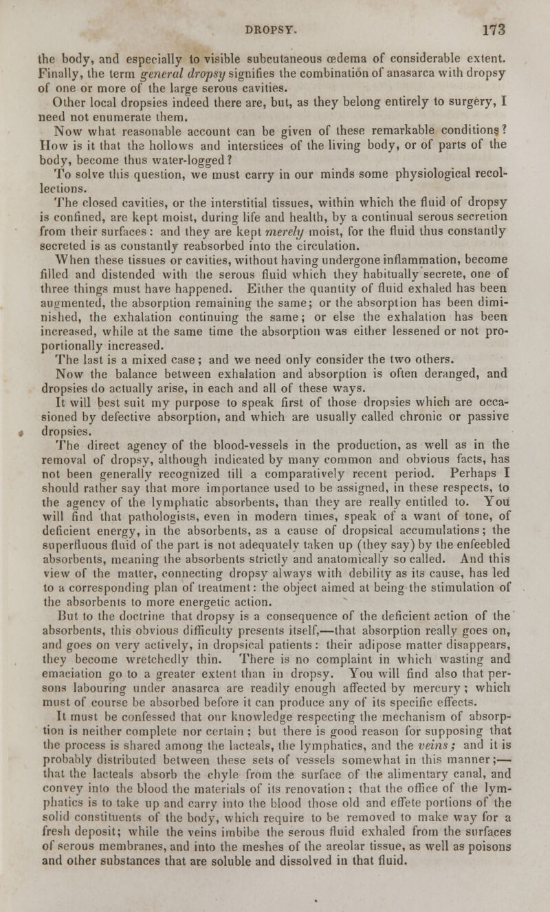 the body, and especially to visible subcutaneous oedema of considerable extent. Finally, the term general dropsy signifies the combination of anasarca with dropsy of one or more of the large serous cavities. Other local dropsies indeed there are, but, as they belong entirely to surgery, I need not enumerate them. Now what reasonable account can be given of these remarkable conditions ? How is it that the hollows and interstices of the living body, or of parts of the body, become thus water-logged? To solve this question, we must carry in our minds some physiological recol- lections. The closed cavities, or the interstitial tissues, within which the fluid of dropsy is confined, are kept moist, during life and health, by a continual serous secretion from their surfaces: and they are kept merely moist, for the fluid thus constantly secreted is as constantly reabsorbed into the circulation. When these tissues or cavities, without having undergone inflammation, become filled and distended with the serous fluid which they habitually secrete, one of three things must have happened. Either the quantity of fluid exhaled has been augmented, the absorption remaining the same; or the absorption has been dimi- nished, the exhalation continuing the same; or else the exhalation has been increased, while at the same time the absorption was either lessened or not pro- portionally increased. The last is a mixed case; and we need only consider the two others. Now the balance between exhalation and absorption is often deranged, and dropsies do actually arise, in each and all of these ways. It will best suit my purpose to speak first of those dropsies which are occa- sioned by defective absorption, and which are usually called chronic or passive dropsies. The direct agency of the blood-vessels in the production, as well as in the removal of dropsy, although indicated by many common and obvious facts, has not been generally recognized till a comparatively recent period. Perhaps I should rather say that more importance used to be assigned, in these respects, to the agencv of the lymphatic absorbents, than they are really entitled to. You will find that pathologists, even in modern times, speak of a want of tone, of deficient energy, in the absorbents, as a cause of dropsical accumulations; the superfluous fluid of the part is not adequately taken up (they say) by the enfeebled absorbents, meaning the absorbents strictly and anatomically so called. And this view of the matter, connecting dropsy always with debility as its cause, has led to a corresponding plan of treatment: the object aimed at being the stimulation of the absorbents to more energetic action. But to the doctrine that dropsy is a consequence of the deficient action of the absorbents, this obvious difficulty presents itself,—that absorption really goes on, and goes on very actively, in dropsical patients: their adipose matter disappears, they become wretchedly thin. There is no complaint in which wasting and emaciation go to a greater extent than in dropsy. You will find also that per- sons labouring under anasarca are readily enough affected by mercury ; which must of course be absorbed before it can produce any of its specific effects. It must be confessed that our knowledge respecting the mechanism of absorp- tion is neither complete nor certain ; but there is good reason for supposing that the process is shared among the lacteals, the lymphatics, and the veins; and it is probably distributed between these sets of vessels somewhat in this manner;— that the lacteals absorb the chyle from the surface of the alimentary canal, and convey into the blood the materials of its renovation ; that the office of the lym- phatics is to take up and carry into the blood those old and effete portions of the solid constituents of the body, which require to be removed to make way for a fresh deposit; while the veins imbibe the serous fluid exhaled from the surfaces of serous membranes, and into the meshes of the areolar tissue, as well as poisons and other substances that are soluble and dissolved in that fluid.