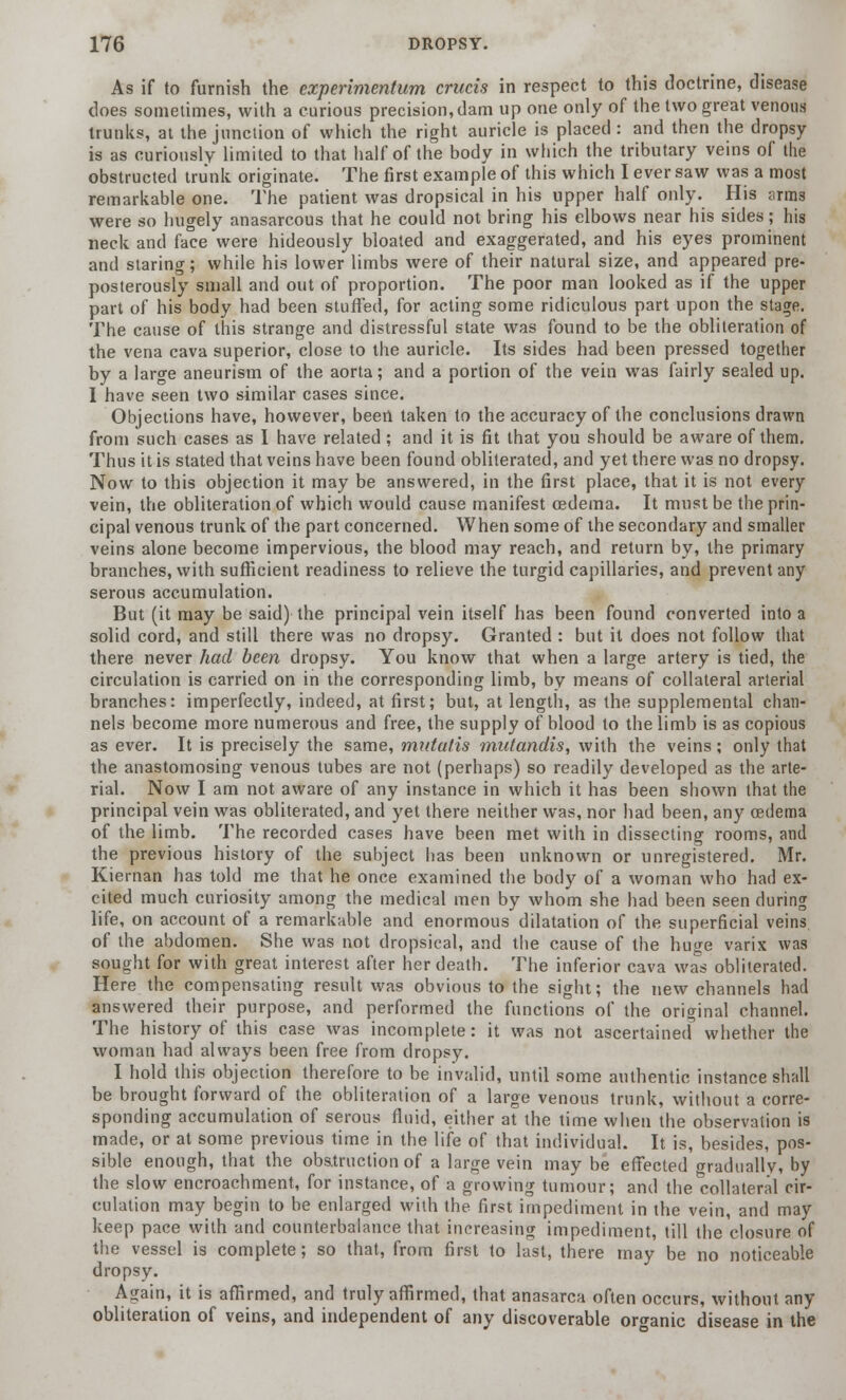 As if to furnish the experiment urn cruris in respect to this doctrine, disease does sometimes, with a curious precision, dam up one only of the two great venous trunks, at the junction of which the right auricle is placed: and then the dropsy is as curiously limited to that half of the body in which the tributary veins of the obstructed trunk originate. The first example of this which I ever saw was a most remarkable one. The patient was dropsical in his upper half only. His ;irms were so hugely anasarcous that he could not bring his elbows near his sides; his neck and face were hideously bloated and exaggerated, and his eyes prominent and staring; while his lower limbs were of their natural size, and appeared pre- posterously small and out of proportion. The poor man looked as if the upper part of his body had been stuffed, for acting some ridiculous part upon the stage. The cause of this strange and distressful state was found to be the obliteration of the vena cava superior, close to the auricle. Its sides had been pressed together by a large aneurism of the aorta; and a portion of the vein was fairly sealed up. I have seen two similar cases since. Objections have, however, been taken to the accuracy of the conclusions drawn from such cases as I have related ; and it is fit that you should be aware of them. Thus it is stated that veins have been found obliterated, and yet there was no dropsy. Now to this objection it may be answered, in the first place, that it is not every vein, the obliteration of which would cause manifest oedema. It must be the prin- cipal venous trunk of the part concerned. When some of the secondary and smaller veins alone become impervious, the blood may reach, and return by, the primary branches, with sufficient readiness to relieve the turgid capillaries, and prevent any serous accumulation. But (it may be said) the principal vein itself has been found converted into a solid cord, and still there was no dropsy. Granted : but it does not follow that there never had been dropsy. You know that when a large artery is tied, the circulation is carried on in the corresponding limb, by means of collateral arterial branches: imperfectly, indeed, at first; but, at length, as the supplemental chan- nels become more numerous and free, the supply of blood to the limb is as copious as ever. It is precisely the same, mutatis mutandis, with the veins; only that the anastomosing venous tubes are not (perhaps) so readily developed as the arte- rial. Now I am not aware of any instance in which it has been shown that the principal vein was obliterated, and yet there neither was, nor had been, any oedema of the limb. The recorded cases have been met with in dissecting rooms, and the previous history of the subject has been unknown or unregistered. Mr. Kiernan has told me that he once examined the body of a woman who had ex- cited much curiosity among the medical men by whom she had been seen during life, on account of a remarkable and enormous dilatation of the superficial veins of the abdomen. She was not dropsical, and the cause of the huge varix was sought for with great interest after her death. The inferior cava was obliterated. Here the compensating result was obvious to the sight; the new channels had answered their purpose, and performed the functions of the original channel. The history of this case was incomplete: it was not ascertained whether the woman had always been free from dropsy. I hold this objection therefore to be invalid, until some authentic instance shall be brought forward of the obliteration of a large venous trunk, without a corre- sponding accumulation of serous fluid, either at the time when the observation is made, or at some previous time in the life of that individual. It is, besides, pos- sible enough, that the obstruction of a large vein may be effected gradually, by the slow encroachment, for instance, of a growing tumour; and the Collateral cir- culation may begin to be enlarged with the first impediment in the vein, and may keep pace with and counterbalance that increasing impediment, till the closure of the vessel is complete; so that, from first to last, there may be no noticeable dropsy. Again, it is affirmed, and truly affirmed, that anasarca often occurs, without any obliteration of veins, and independent of any discoverable organic disease in the