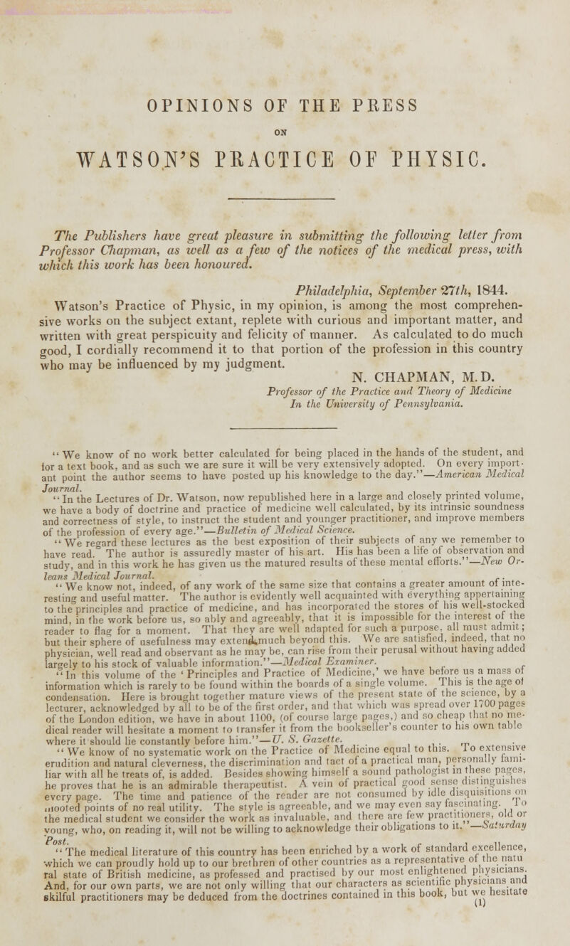 OPINIONS OF THE PRESS ON WATSON'S PRACTICE OF PHYSIC. The Publishers have great pleasure in submitting the following letter from Professor Cliapman, as well as a few of the notices of the medical press, with which this work has been honoured. Philadelphia, September 27th, 1844. Watson's Practice of Physic, in my opinion, is among the most comprehen- sive works on the subject extant, replete with curious and important matter, and written with great perspicuity and felicity of manner. As calculated to do much good, I cordially recommend it to that portion of the profession in this country who may be influenced by my judgment. N. CHAPMAN, M.D. Professor of the Practice and Theory of Medicine In the University of Pennsylvania.  We know of no work better calculated for being placed in the hands of the student, and for a text book, and as such we are sure it will be very extensively adopted. On every import- ant point the author seems to have posted up his knowledge to the day.— American Medical Journal. . . , .  In the Lectures of Dr. Watson, now republished here in a large and closely printed volume, we have a body of doctrine and practice of medicine well calculated, by its intrinsic soundness and correctness of style, to instruct the student and younger practitioner, and improve members of the profession of every age.—Bulletin of Medical Science. We regard these lectures as the best exposition of their subjects of any we remember to have read. The author is assuredly master of his art. His has been a life of observation and study, and in this work he has given us the matured results of these mental efforts.— New Or- leans Medical Journal. . ..  We know not, indeed, of any work of the same size that contains a greater amount ot inte- resting and useful matter. The author is evidently well acquainted with everything appertaining to theVinciples and practice of medicine, and has incorporated the stores of his well-stocked mind, in the work before us, so ably and agreeably, that it is impossible for the interest of the reader to flac for a moment. That thev are well adapted for such a purpose all must admit; but their sphere of usefulness may extewkmuch beyond this. We are satisfied, indeed, that no physician, well read and observant as he may be, can rise from their perusal without having added largely to his stock of valuable information.—Medical Examiner. In this volume of the ' Principles and Practice of Medicine,' we have before us a mass of information which is rarely to be found within the boards of a single volume. 1 his is the age ot condensation. Here is brought together mature views of the present state of the science, by a lecturer, acknowledged by all to be of the first order, and that which was spread over 1,00 pages of the London edition, we have in about 1100, (of course large pages,) and so cheap that no me- dical reader will hesitate a moment to transfer it from the bookseller s counter to his own table where it should lie constantly before him.—U. S. Gazette. ■  We know of no systematic work on the Practice of Medicine equal to this. 1 o extensive erudition and natural cleverness, the discrimination and tact of a practica man, personally fami- liar with all he treats of, is added. Besides showing himself a sound pathologist in these pages, he proves that he is an admirable therapeutist. A vein of practical good sen e distingui tit every page. The time and patience of the reader are not consumed by idle disquisitions on mooted points of no real utility. The style is agTeeable, and we may even say fascinating, lo the medical student we consider the work as invaluable, and there are few practitioners old or young, who, on reading it, will not be willing to acknowledge their obligations to it. —Saturday The medical literature of this country has been enriched by a work of standard excellence, which we can proudly hold up to our brethren of other countries as a representative ot the natu ral state of British medicine, as professed and practised by our most enlightened physicians. And, for our own parts, we are not only willing that our characters as scientific physicians and skilful practitioners may be deduced from the doctrines contained in this book, but we hesitate