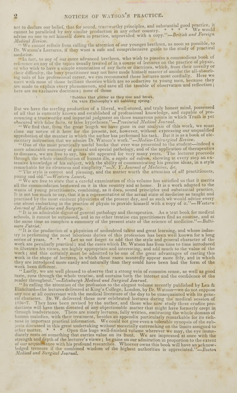 not to declare our belief, that for sound, trustworthy principles, and substantial^good practice, it cannot be paralleled by any similar production in any other country. je« advise no one lo set himself down in practice, unprovided With a copy. —British ami foreign Medical Ki du w. • , ■, > . ,1 refrain from calling the attention of our younger brethren, as soon as possible, to Dr. Watson's Lectures, if they want a safe and comprehensive guide to the study ot piuctical cine. j. , . ,- In lad, to any of our more advanced brethren, who wish to possess a commodious book oi reference on any of the topics usually treated of in a course oi lectun - on the practice oi physic, cr who wish to have a simple enunciation of any facts or doctrines, which, from their novelty or difficulty, the busy practitioner may not have made liimsel! master oi amidst the all-absorb- oils oi his professional career, we. can recommend these lectures most cordially. Here we with none oi those brilliant theories which are so seductive to young men, because they an made to explain every phenomenon, and save all the trouble of observation and reflection; here are no exclusive doctrines; none of those •Bubbles that glitter as they rise anil break, On vain philosophy's all bubbling spring.' But we have the sterling production of a liberal, well-stored, and truly honest mind, possessed of all that is currently known and established of professional knowledge, and capable of pro- nouncing a trustworthy and impartial judgment on those numerous points in which Truth is yet obscured with false facts, or false hypotheses.—Provincial Medical Journal. _ •' We find that, from the great length we have gone in our analysis of this work, we must close our notice of it here for the present, not, however, without expressing our unqualified approbation of the manner in which the author has performed his task. But it is as a book of ele- mentary instruction that we admire Dr. Watson's work.—Medico-Ckirurgical Review. _ I practically useful books that ever was presented to tlie student—indeed a more admirable summary of general and special pathology, and of the application of therapeutics to diseases, we are free to say, has not appeared lor very many years. The lecturer proceeds through the whol ion of human ills, a capita ad calcem, showing at every step an ex- tensive knowledge of his subject, with the ability of communicating his precise ideas, in a style remarkable for its clearness and simplicity.—N. Y. Journal of Medicine, 4'c-  The style is correct and pleasing, and the matter worth the attention of all practitioners, and old.—Western Lancet,  We are Tree io stale that a careful examination of this volume has satisfied us that it. merits all the commendation bestowed on it in this country and at home. It is a work adapted to the wants oi young practitioners, combining, as it does, sound principles and substantial practice. It is not too much to say. that it is a representative of the actual state of medicine as taught and practised by the most eminent physicians of the present day, and as such we would advise every '■lie about embarking in the practice of physic to provide himself with a copy of it.—Wester?i Journal oj Medicine ami Surgery. It is an admirable digesl of general pathology and therapeutics. As a text book for medical schools, it cannot be surpassed, and in no other treatise can practitioners find so concise, and at the same time so complete a summary of the present state of the science of medicine.—Balti- more Patriot.' It is the production of a physician of undoubted talent and great learning, and whose indus- try in performing the most laborious duties of this profession has been well known for a long series of years. * * * Let us not forget to add that the style and general character of the work are peculiarly practical; and the cases which Dr. Watson has from time to time introduced to illustrate his views, are highly appropriate and interesting, and add much to the value of the work; and this certainly must be admitted to be one of the great advantages of casting this work in the shape of lectures, in which these cases assuredly appear more fitly, and in which they are introduced more easily and naturally than they could have been had the form of the work been different.  Lastly, we are well pleased to observe that a strong vein of common sense, as well as good taste, runs through the whole treatise, and sustains both the interest and the confidence of the reader throughout.—Edinburgh Medical and Surgical Journal.  In calling the attention of the profession to the elegant, volume recently published by Lea & Blanchard—the lectures delivered at King's College, London, by Dr. Watson—we do not suppose any one at all conversant with the medical literature of the day to be unacquainted with its gene- ral character. Dr. W. delivered these now celebrated lectures during the medical session of -7. They have been revised by the author, and those who now study these erudite pro- auctions will have them divested of any objectionable matter that might have formerly crept in through inadvertence. There are ninety lectures, fully written, embracing the whole domain of human maladies, with their treatment, besides an appendix particularly remarkable for its rich- in important practical information. We could not give even a tolerable synopsis of the sub- i discussed in this great undertaking without materially entrenching on the limits assigned to r matter. * * * Open this huge well-finished volume wherever we may, the eye imme- diately rests on something that carries value on its front. We arc impressed at once with the strength anddepth of the lecturer's views ; he gains on our admiration in proportion to the extent of our acquarmance with his profound researches. Whoever owns this book will have an acknow- ledged treasure if the combined wisdom of the highest authorities is appreciated.— Boston Medical and Surgical Journal.