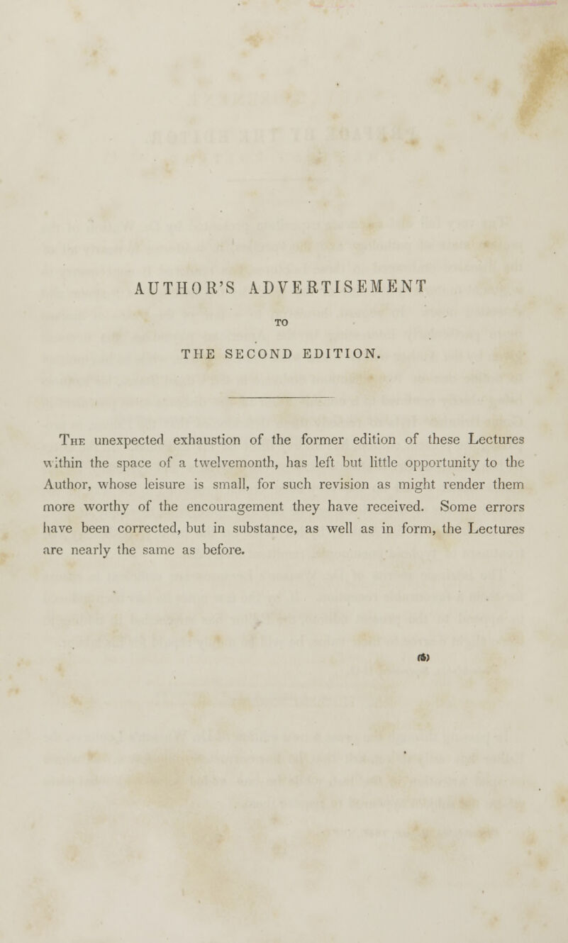 AUTHOR'S ADVERTISEMENT TO THE SECOND EDITION. The unexpected exhaustion of the former edition of these Lectures \\ ithin the space of a twelvemonth, has left but little opportunity to the Author, whose leisure is small, for such revision as might render them more worthy of the encouragement, they have received. Some errors have been corrected, but in substance, as well as in form, the Lectures are nearly the same as before. (ft)