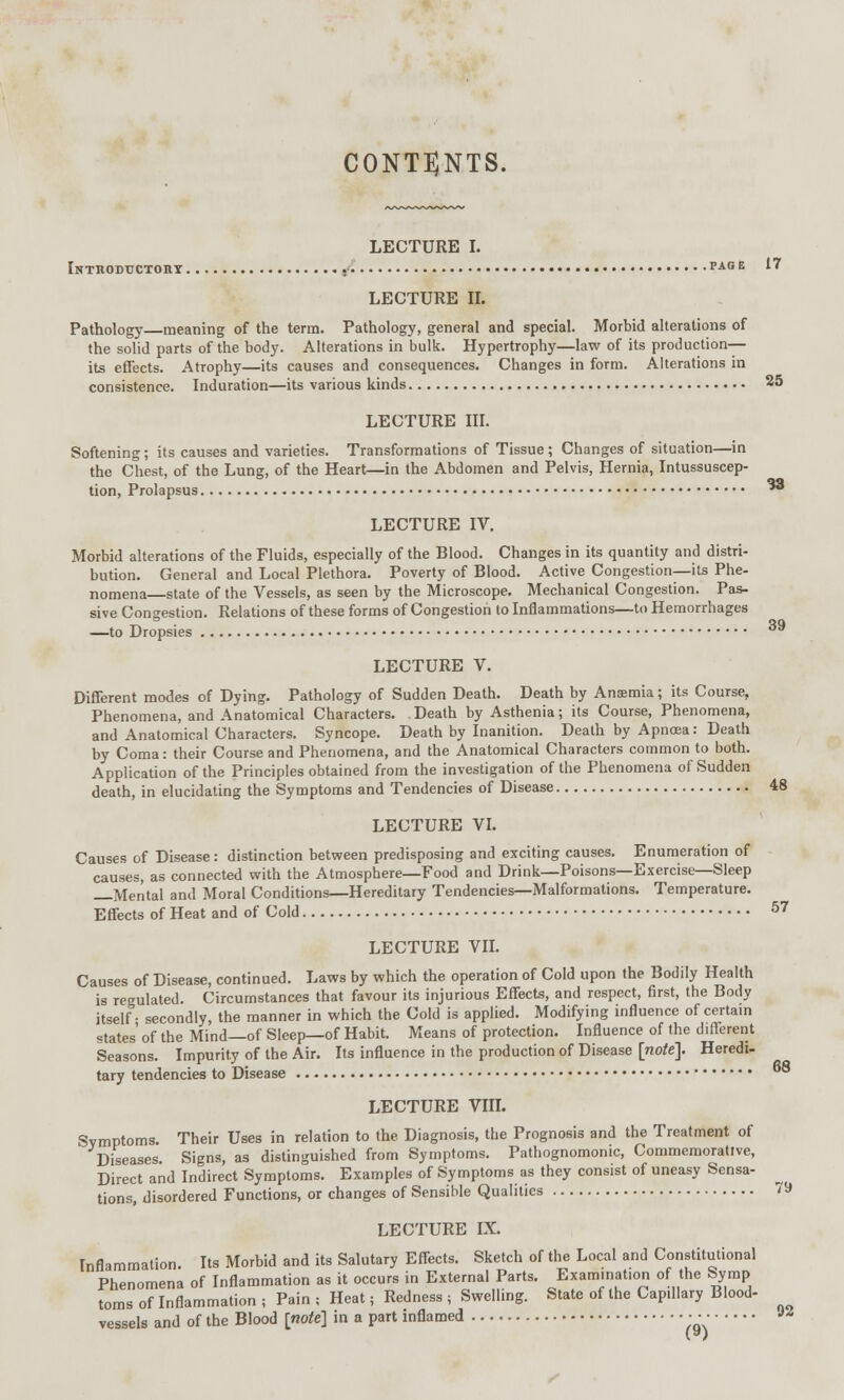 39 CONTENTS. LECTURE I. Introductory •• page 17 LECTURE II. Pathology—meaning of the term. Pathology, general and special. Morbid alterations of the solid parts of the body. Alterations in bulk. Hypertrophy—law of its production- its effects. Atrophy—its causes and consequences. Changes in form. Alterations in consistence. Induration—its various kinds 25 LECTURE III. Softening; its causes and varieties. Transformations of Tissue; Changes of situation—in the Chest, of the Luns?, of the Heart—in the Abdomen and Pelvis, Hernia, Intussuscep- tion, Prolapsus *° LECTURE IV. Morbid alterations of the Fluids, especially of the Blood. Changes in its quantity and distri- bution. General and Local Plethora. Poverty of Blood. Active Congestion—its Phe- nomena—state of the Vessels, as seen by the Microscope. Mechanical Congestion. Pas- sive Congestion. Relations of these forms of Congestion to Inflammations—to Hemorrhages —to Dropsies LECTURE V. Different modes of Dying. Pathology of Sudden Death. Death by Anaemia; its Course, Phenomena, and Anatomical Characters. Death by Asthenia; its Course, Phenomena, and Anatomical Characters. Syncope. Death by Inanition. Death by Apnoea: Death by Coma: their Course and Phenomena, and the Anatomical Characters common to both. Application of the Principles obtained from the investigation of the Phenomena of Sudden death, in elucidating the Symptoms and Tendencies of Disease 48 LECTURE VI. Causes of Disease: distinction between predisposing and exciting causes. Enumeration of causes, as connected with the Atmosphere—Food and Drink—Poisons—Exercise—Sleep Mental and Moral Conditions—Hereditary Tendencies;—Malformations. Temperature. Effects of Heat and of Cold 57 LECTURE VII. Causes of Disease, continued. Laws by which the operation of Cold upon the Bodily Health is regulated. Circumstances that favour its injurious Effects, and respect, first, the Body itself- secondly, the manner in which the Cold is applied. Modifying influence of certain states' of the Mind—of Sleep—of Habit. Means of protection. Influence of the different Seasons. Impurity of the Air. Its influence in the production of Disease [note]. Heredi- tary tendencies to Disease LECTURE VIII. Symptoms. Their Uses in relation to the Diagnosis, the Prognosis and the Treatment of Diseases. Signs, as distinguished from Symptoms. Pathognomonic, Commemorative, Direct and Indirect Symptoms. Examples of Symptoms as they consist of uneasy Sensa- tions, disordered Functions, or changes of Sensible Qualities 79 LECTURE IX. Inflammation. Its Morbid and its Salutary Effects. Sketch of the Local and Constitutional Phenomena of Inflammation as it occurs in External Parts. Exammat.on of the Symp toms of Inflammation ; Pain ; Heat; Redness ; Swelling. State of the Capillary Blood- vessels and of the Blood [note] in a part inflamed • • • ™