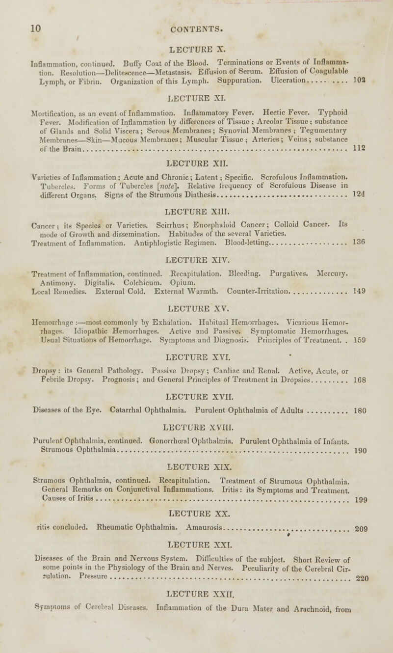 LECTURE X. Inflammation, continued. Buffy Coat of the Blood. Terminations or Events of Inflamma- tion. Resolution—Delitescence—Metastasis. Effusion of Serum. Effusion of Coagulable Lymph, or Fibrin. Organization of this Lymph. Suppuration. Ulceration 102 LECTURE XI. Mortification, as an event of Inflammation. Inflammatory Fever. Hectic Fever. Typhoid Fever. Modification of Inflammation by differences of Tissue ; Areolar Tissue ; substance of Glands and Solid Viscera; Serous Membranes; Synovial Membranes ; Tegumentary Membranes—Skin—Mucous Membranes ; Muscular Tissue ; Arteries; Veins; substance of the Brain 112 LECTURE XII. Varieties of Inflammation: Acute and Chronic; Latent; Specific. Scrofulous Inflammation. Tubercles. Forms of Tubercles [note']. Relative frequency of Scrofulous Disease in different Organs. Signs of the Strumous Diathesis 124 LECTURE XIII. Cancer; its Species or Varieties. Scirrhus; Encephaloid Cancer; Colloid Cancer. Its mode of Growth and dissemination. Habitudes of the several Varieties. Treatment of Inflammation. Antiphlogistic Regimen. Blood-letting 136 LECTURE XIV. Treatment of Inflammation, continued. Recapitulation. Bleeding. Purgatives. Mercury. Antimony. Digitalis. Colchicum. Opium. Local Remedies. External Cold. External Warmth. Counter-Irritation 149 LECTURE XV. Hemorrhage :—most commonly by Exhalation. Habitual Hemorrhages. Vicarious Hemor- rhages. Idiopathic Hemorrhages. Active and Passive. Symptomatic Hemorrhages. Usual Situations of Hemorrhage. Symptoms and Diagnosis. Principles of Treatment. . 159 LECTURE XVI. Dropsy : its General Pathology. Passive Dropsy ; Cardiac and Renal. Active, Acute, or Febrile Dropsy. Prognosis ; and General Principles of Treatment in Dropsies 168 LECTURE XVII. Diseases of the Eye. Catarrhal Ophthalmia. Purulent Ophthalmia of Adults 180 LECTURE XVIII. Purulent Ophthalmia, continued. Gonorrhceal Ophthalmia. Purulent Ophthalmia of Infants. Strumous Ophthalmia 190 LECTURE XIX. Strumous Ophthalmia, continued. Recapitulation. Treatment of Strumous Ophthalmia. General Remarks on Conjunctival Inflammations. Iritis: its Symptoms and Treatment. Causes of Iritis 199 LECTURE XX. ritis concluded. Rheumatic Ophthalmia. Amaurosis 209 t LECTURE XXI. Diseases of the Brain and Nervous System. Difficulties of the subject. Short Review of some points in the Physiology of the Brain and Nerves. Peculiarity of the Cerebral Cir- julation. Pressure 220 LECTURE XXII. Symptoms of Cerebral Diseases. Inflammation of the Dura Mater and Arachnoid, from