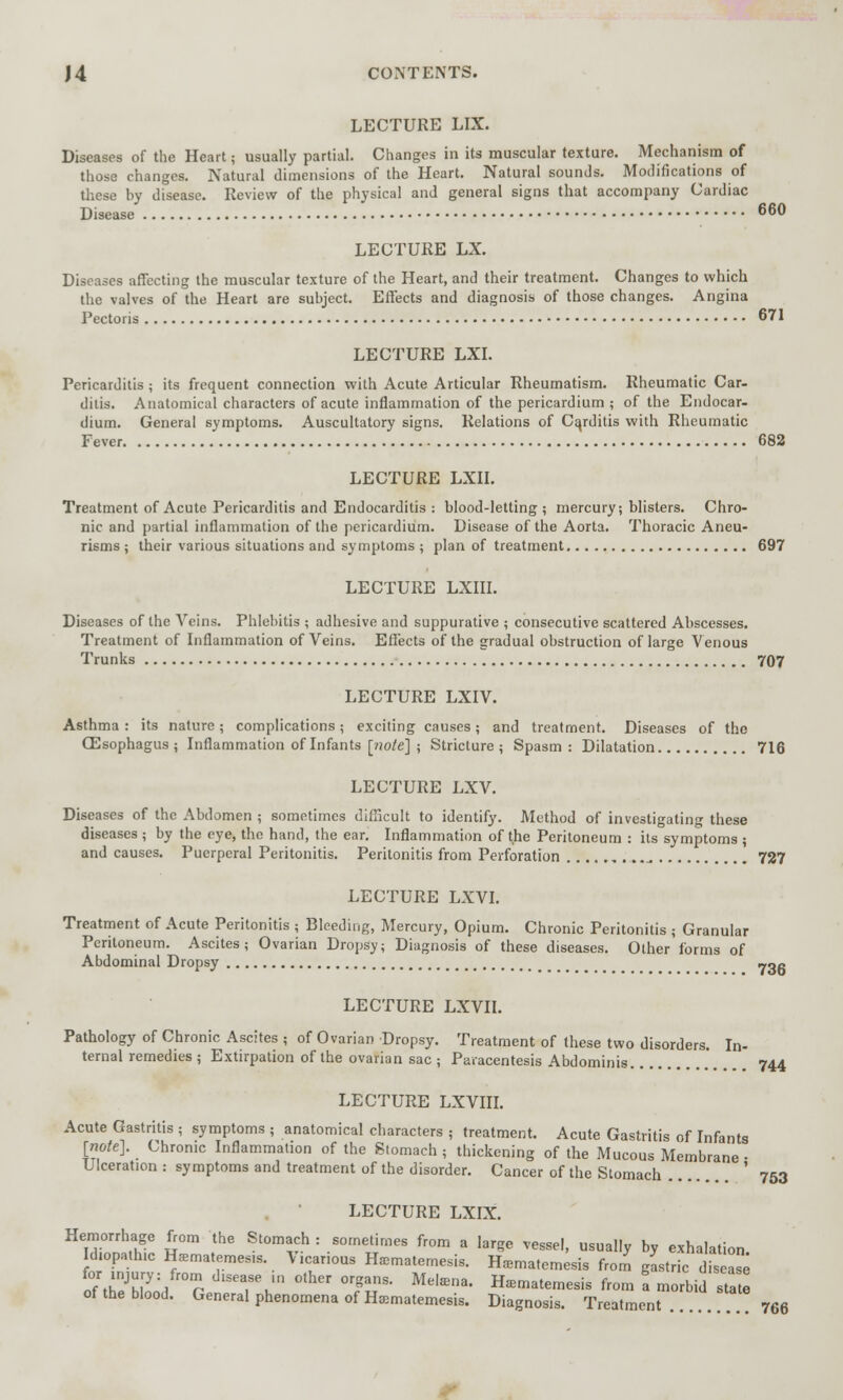 LECTURE LIX. Diseases of the Heart; usually partial. Changes in its muscular texture. Mechanism of those changes. Natural dimensions of the Heart. Natural sounds. Modifications of these by disease. Review of the physical and general signs that accompany Cardiac Disease 66° LECTURE LX. Diseases affecting the muscular texture of the Heart, and their treatment. Changes to which the valves of the Heart are subject. Effects and diagnosis of those changes. Angina Pectoris 671 LECTURE LXI. Pericarditis; its frequent connection with Acute Articular Rheumatism. Rheumatic Car- ditis. Anatomical characters of acute inflammation of the pericardium ; of the Endocar- dium. General symptoms. Auscultatory signs. Relations of Carditis with Rheumatic Fever 682 LECTURE LXII. Treatment of Acute Pericarditis and Endocarditis : blood-letting; mercury; blisters. Chro- nic and partial inflammation of the pericardium. Disease of the Aorta. Thoracic Aneu- risms ; their various situations and symptoms ; plan of treatment 697 LECTURE LXIII. Diseases of the Veins. Phlebitis ; adhesive and suppurative ; consecutive scattered Abscesses. Treatment of Inflammation of Veins. Effects of the gradual obstruction of large Venous Trunks 707 LECTURE LXIV. Asthma: its nature; complications; exciting causes; and treatment. Diseases of the (Esophagus ; Inflammation of Infants [note] ; Stricture; Spasm: Dilatation 716 LECTURE LXV. Diseases of the Abdomen ; sometimes difficult to identify. Method of investigating these diseases ; by the eye, the hand, the ear. Inflammation of the Peritoneum : its symptoms ; and causes. Puerperal Peritonitis. Peritonitis from Perforation _. 727 LECTURE LXVI. Treatment of Acute Peritonitis ; Bleeding, Mercury, Opium. Chronic Peritonitis ; Granular Peritoneum. Ascites; Ovarian Dropsy; Diagnosis of these diseases. Other forms of Abdominal Dropsy ~oc LECTURE LXVII. Pathology of Chronic Ascites ; of Ovarian Dropsy. Treatment of these two disorders. In- ternal remedies ; Extirpation of the ovarian sac ; Paracentesis Abdominis 744 LECTURE LXVIII. Acute Gastritis ; symptoms ; anatomical characters ; treatment. Acute Gastritis of Infants [note]. Chrome Inflammation of the Stomach; thickening of the Mucous Membrane • Ulceration : symptoms and treatment of the disorder. Cancer of the Stomach ' 753 LECTURE LXIX. Hemorrhage from the Stomach : sometimes from a large vessel, usually by exhalation Idiopathic Kfematemes.s. V.carious Hamatemesis. Haema.emesis from gastric disease o7theJb[L C dlSeT\m °ther °TfT Meten8' H«m.teme«. from I mold sta* of the blood. General phenomena of HiEmatemesis. Diagnosis. Treatment 766