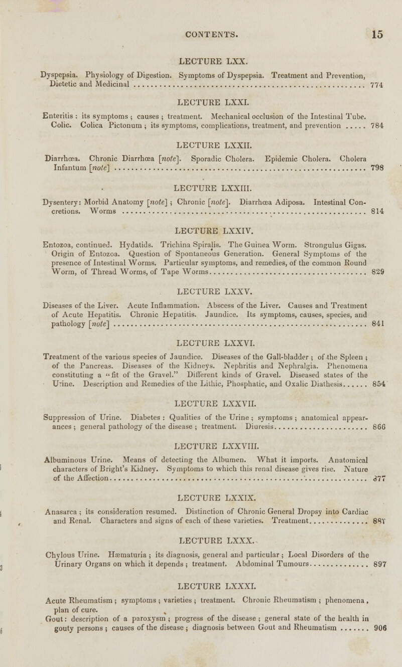 LECTURE LXX. Dyspepsia. Physiology of Digestion. Symptoms of Dyspepsia. Treatment and Prevention, Dietetic and Medicinal 774 LECTURE LXXI. Enteritis : its symptoms ; causes ; treatment. Mechanical occlusion of the Intestinal Tube. Colic. Colica Pictonum ; its symptoms, complications, treatment, and prevention 784 LECTURE LXXII. Diarrhoea. Chronic Diarrhoea [no/e]. Sporadic Cholera. Epidemic Cholera. Cholera Infantum [note] 798 LECTURE LXXIII. Dysentery: Morbid Anatomy [note] ; Chronic [note]. Diarrhoea Adiposa. Intestinal Con- cretions. Worms 814 LECTURE LXXIV. Entozoa, continued. Hydatids. Trichina Spiralis. The Guinea Worm. Strongulus Gigas. Origin of Entozoa. Question of Spontaneous Generation. General Symptoms of the presence of Intestinal Worms. Particular symptoms, and remedies, of the common Round Worm, of Thread Worms, of Tape Worms 829 LECTURE LXXV. Diseases of the Liver. Acute Inflammation. Abscess of the Liver. Causes and Treatment of Acute Hepatitis. Chronic Hepatitis. Jaundice. Its symptoms, causes, species, and pathology [note] 841 LECTURE LXXVI. Treatment of the various species of Jaundice. Diseases of the Gall-bladder ; of the Spleen ; of the Pancreas. Diseases of the Kidneys. Nephritis and Nephralgia. Phenomena constituting a fit of the Gravel. Different kinds of Gravel. Diseased states of the Urine. Description and Remedies of the Lithic, Phosphatic, and Oxalic Diathesis 854 LECTURE LXXVII. Suppression of Urine. Diabetes: Qualities of the Urine; symptoms; anatomical appear- ances ; general pathology of the disease ; treatment. Diuresis 866 LECTURE LXXVIII. Albuminous Urine. Means of detecting the Albumen. What it imports. Anatomical characters of Bright's Kidney. Symptoms to which this renal disease gives rise. Nature of the Affection 377 LECTURE LXXIX. Anasarca ; its consideration resumed. Distinction of Chronic General Dropsy into Cardiac and Renal. Characters and signs of each of these varieties. Treatment 88V LECTURE LXXX. Chylous Urine. Haematuria ; its diagnosis, general and particular ; Local Disorders of the Urinary Organs on which it depends ; treatment. Abdominal Tumours 897 LECTURE LXXXI. Acute Rheumatism ; symptoms ; varieties ; treatment. Chronic Rheumatism ; phenomena , plan of cure. ^ Gout: description of a paroxysm ; progress of the disease ; general state of the health in gouty persons ; causes of the disease ; diagnosis between Gout and Rheumatism 906