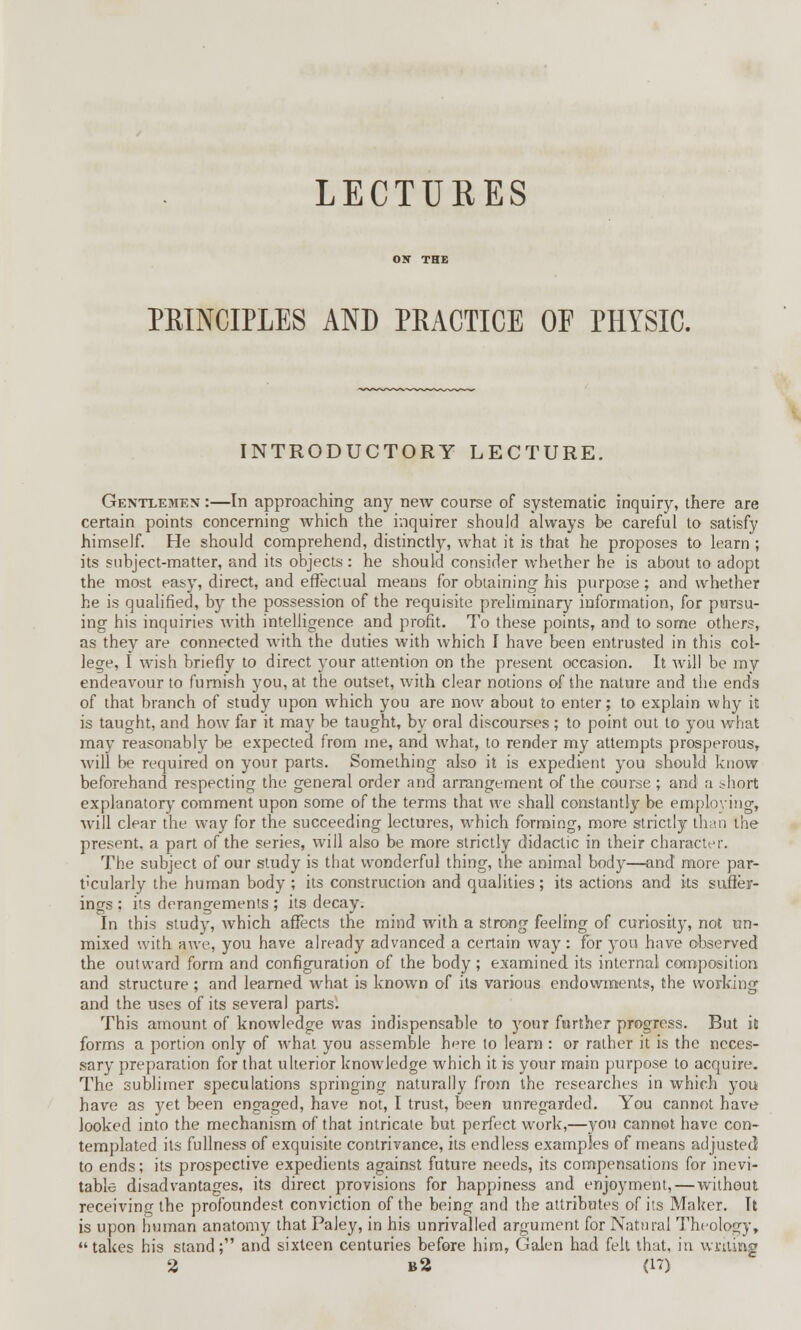 LECTURES PRINCIPLES AND PRACTICE OF PHYSIC. INTRODUCTORY LECTURE. Gentlemen :—In approaching any new course of systematic inquiry, there are certain points concerning which the inquirer should always be careful to satisfy himself. He should comprehend, distinctly, what it is that he proposes to learn ; its subject-matter, and its objects: he should consider whether he is about to adopt the most easy, direct, and effectual means for obtaining his purpose; and whether he is qualified, by the possession of the requisite preliminary information, for pursu- ing his inquiries with intelligence and profit. To these points, and to some others, as thev are connected with the duties with which I have been entrusted in this col- lege, I wish briefly to direct your attention on the present occasion. It will be my endeavour to furnish you, at the outset, with clear notions of the nature and the ends of that branch of study upon which you are now about to enter; to explain why it is taught, and how far it may be taught, by oral discourses ; to point out to you what may reasonably be expected from me, and what, to render my attempts prosperous, will be required on your parts. Something also it is expedient you should know beforehand respecting the general order and arrangement of the course; and a :-hort explanatory comment upon some of the terms that we shall constantly be employing, will clear the way for the succeeding lectures, which forming, more strictly than the present, a part of the series, will also be more strictly didactic in their character. The subject of our study is that wonderful thing, the animal body—and more par- ticularly the human body ; its construction and qualities; its actions and its suffer- ings ; its derangements ; its decay. In this study, which affects the mind with a strong feeling of curiosity, not un- mixed with awe, you have already advanced a certain way: for you have observed the outward form and configuration of the body; examined its internal composition and structure ; and learned what is known of its various endowments, the working and the uses of its several parts. This amount of knowledge was indispensable to your farther progress. But it forms a portion only of what you assemble here to learn : or rather it is the neces- sary preparation for that ulterior knowledge which it is your main purpose to acquire. The sublimer speculations springing naturally from the researches in which you have as yet been engaged, have not, I trust, been unregarded. You cannot have looked into the mechanism of that intricate but perfect work,—you cannot have con- templated its fullness of exquisite contrivance, its endless examples of means adjusted to ends; its prospective expedients against future needs, its compensations for inevi- table disadvantages, its direct provisions for happiness and enjoyment, — without receiving the profoundest conviction of the being and the attributes of its Maker. It is upon human anatomy that Paley, in his unrivalled argument for Natural Theology, takes his stand; and sixteen centuries before him, Galen had felt that, in writing