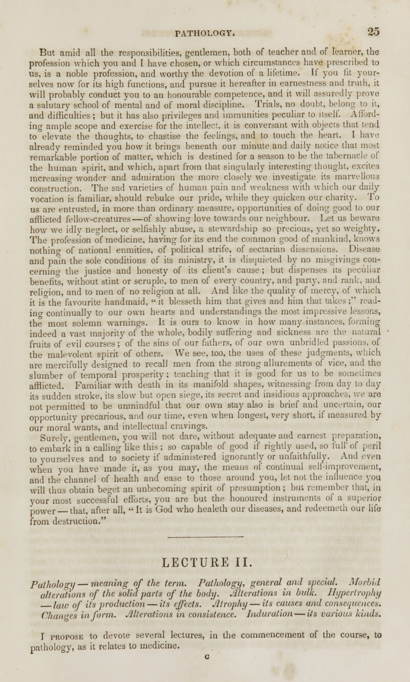 PATHOLOGY. ZO But amid all the responsibilities, gentlemen, both of teacher and of learner, the profession which you and I have chosen, or which circumstances have prescribed to us, is a noble profession, and worthy the devotion of a lifetime. If you fit your- selves now for its high functions, and pursue it hereafter in earnestness and truth, it will probably conduct you to an honourable competence, and it will assuredly prove a salutary school of mental and of moral discipline. Trials, no doubt, belong to it, and difficulties; but it has also privileges and immunities peculiar to itself. Afford- ing ample scope and exercise for the intellect, it is conversant with objects that tend to elevate the thoughts, to chastise the feelings, and to touch the heart. I have already reminded you how it brings beneath our minute and daily notice that most remarkable portion of matter, which is destined for a season to be the tabernacle of the human spirit, and which, apart from that singularly interesting thought, excites increasing wonder and admiration the more closely we investigate its marvellous construction. The sad varieties of human pain and weakness with which our daily vocation is familiar, should rebuke our pride, while they quicken our charity. To us are entrusted, in more than ordinary measure, opportunities of doing good to our afflicted fellow-creatures—of showing love towards our neighbour. Let us beware how we idly neglect, or selfishly abuse, a stewardship so precious, yet so weighty. The profession of medicine, having for its end the common good of mankind, knows nothino- of national enmities, of political strife, of sectarian dissensions. Disease and pain the sole conditions of its ministry, it is disquieted by no misgivings con- cerning the justice and honesty of its client's cause; but dispenses its peculiar benefits, without stint or scruple, to men of every country, and party, and rank, and religion, and to men of no religion at all. And like the quality of mercy, of which it is°the favourite handmaid, it blesseth him that gives and him that takes; read- ing continually to our own hearts and understandings the most impressive lessons, the most solemn warnings. It is ours to know in how many instances, forming indeed a vast majority of the whole, bodily suffering and sickness are the natural fruits of evil courses ; of the sins of our fathers, of our own unbridled passions, of the malevolent spirit of others. We see, too, the uses of these judgments, which are mercifully designed to recall men from the strong allurements of vice, and the slumber of temporal prosperity; teaching that it is good for us to be sometimes afflicted. Familiar with death in its manifold shapes, witnessing from day to day its sudden stroke, its slow but open siege, its secret and insidious approaches, we are not permitted to be unmindful that our own stay also is brief and uncertain, our opportunity precarious, and our time, even when longest, very short, if measured by our moral wants, and intellectual cravings. Surely, gentlemen, you will not dare, without adequate and earnest preparation, to embark in a calling like this ; so capable of good if rightly used, so full' of peril to yourselves and to society if administered ignorantly or unfaithfully. And even when you have made it, as you may, the means of continual self-improvement, and the channel of health and ease to those around you, let not the influence you will thus obtain beget an unbecoming spirit of presumption; but remember that, in your most successful efforts, you are but the honoured instruments of a superior p0wer that, after all, It is God who healeth our diseases, and redeemeth our life from destruction. LECTURE II. Pathology — meaning of the term. Pathology, general and special. Morbid alterations of the solid parts of the body. Alterations in bulk. Hypertrophy law of its production — its effects. Atrophy — its causes and consequences. Changes inform. Alterations in consistence. Induration — its various kinds. I propose to devote several lectures, in the commencement of the course, to pathology, as it relates to medicine.