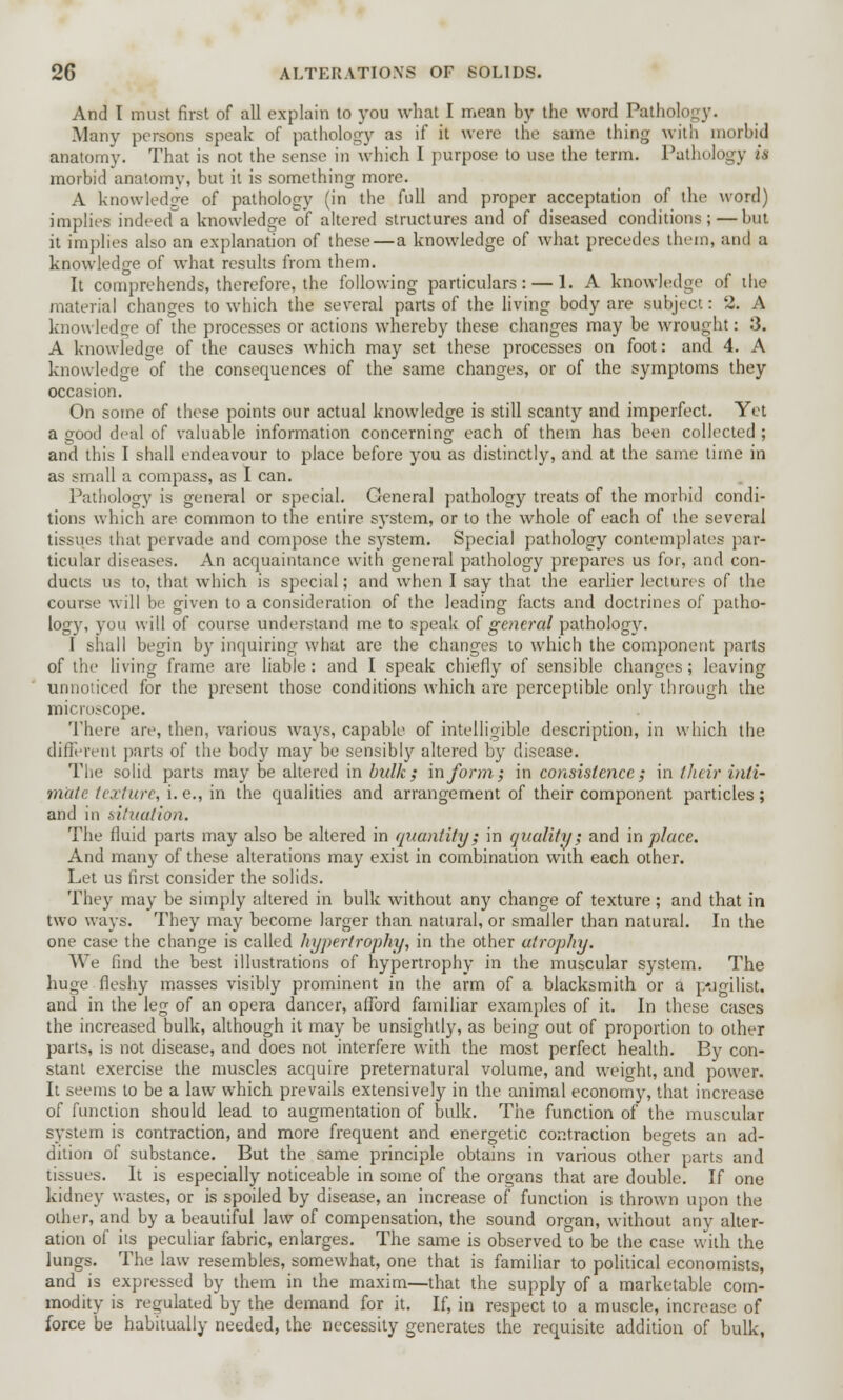 And I must first of all explain to you what I mean by the word Pathol Many persons speak of pathology as if it weir the same thing with morbid anatomy. That is not the sense in which I purpose to use the term. Pathology is morbid anatomy, but it is something more. A knowledge of pathology (in the full and proper acceptation of the word) implies indeed a knowledge of altered structures and of diseased conditions; — but it implies also an explanation of these—a knowledge of what precedes them, and a knowledge of what results from them. It comprehends, therefore, the following particulars: — 1. A knowledge of the material changes to which the several parts of the living body are subject: 2. A knowledge of the processes or actions whereby these changes may be wrought: 3. A knowledge of the causes which may set these processes on foot: and 4. A knowledge of the consequences of the same changes, or of the symptoms they occasion. On some of these points our actual knowledge is still scanty and imperfect. Yet a good deal of valuable information concerning each of them has been collected ; and this I shall endeavour to place before you as distinctly, and at the same time in as small a compass, as I can. Pathology is general or special. General pathology treats of the morbid condi- tions which are common to the entire system, or to the whole of each of the several tissues that pervade and compose the system. Special pathology contemplates par- ticular diseases. An acquaintance with general pathology prepares us for, and con- ducts us to, that which is special; and when I say that the earlier lectures of the course will be given to a consideration of the leading facts and doctrines of patho- logy, you will of course understand me to speak of general pathology. I shall begin by inquiring what are the changes to which the component parts of the living frame are liable : and I speak chiefly of sensible changes ; leaving unnoticed for the present those conditions which are perceptible only through the microscope. There are, then, various ways, capable of intelligible description, in which the different parts of the body may be sensibly altered by disease. The solid parts may be altered in bulk; inform; in consistence; in their inti- mate texture, i. e., in the qualities and arrangement of their component particles; and in situation. The fluid parts may also be altered in quantity; in quality; and in place. And many of these alterations may exist in combination with each other. Let us first consider the solids. They may be simply altered in bulk without any change of texture; and that in two ways. They may become larger than natural, or smaller than natural. In the one case the change is called hypertrophy, in the other atrophy. We find the best illustrations of hypertrophy in the muscular system. The huge fleshy masses visibly prominent in the arm of a blacksmith or a p-jgilist. and in the leg of an opera dancer, afford familiar examples of it. In these cases the increased bulk, although it may be unsightly, as being out of proportion to other parts, is not disease, and does not interfere with the most perfect health. By con- stant exercise the muscles acquire preternatural volume, and weight, and power. It seems to be a law which prevails extensively in the animal economy, that increase of function should lead to augmentation of bulk. The function of the muscular system is contraction, and more frequent and. energetic contraction begets an ad- dition of substance. But the same principle obtains in various other parts and tissues. It is especially noticeable in some of the organs that are double. If one kidney wastes, or is spoiled by disease, an increase of function is thrown upon the other, and by a beautiful law of compensation, the sound organ, without any alter- ation of its peculiar fabric, enlarges. The same is observed to be the case with the lungs. The law resembles, somewhat, one that is familiar to political economists, and is expressed by them in the maxim—that the supply of a marketable com- modity is regulated by the demand for it. If, in respect to a muscle, increase of force be habitually needed, the necessity generates the requisite addition of bulk,