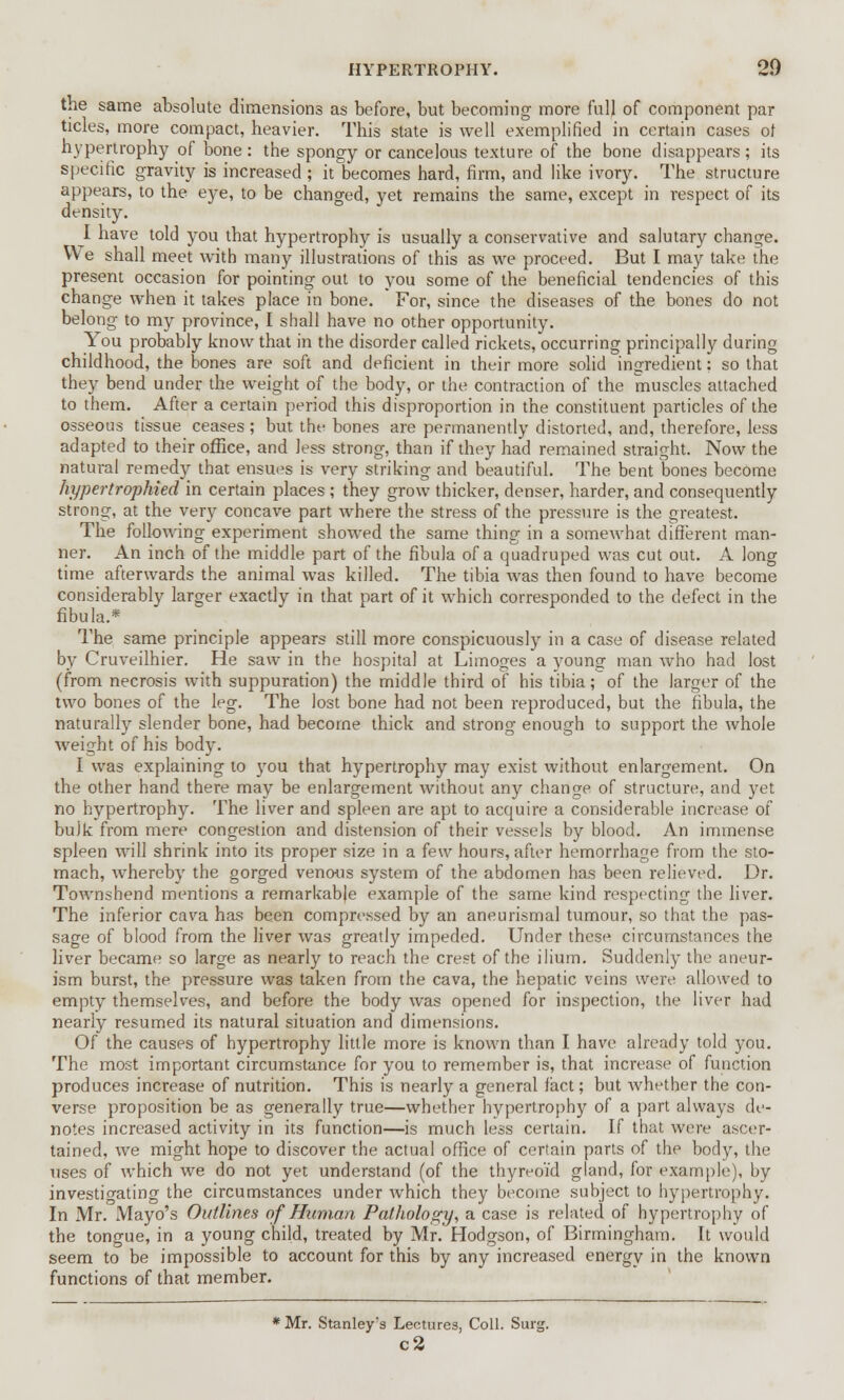 HYPERTROPHY. 2.0 the same absolute dimensions as before, but becoming more full of component par tides, more compact, heavier. This state is well exemplified in certain cases of hypertrophy of bone : the spongy or cancelous texture of the bone disappears; its specific gravity is increased ; it becomes hard, firm, and like ivory. The structure appears, to the eye, to be changed, yet remains the same, except in respect of its density. I have told you that hypertrophy is usually a conservative and salutary change. We shall meet with many illustrations of this as we proceed. But I may take the present occasion for pointing out to you some of the beneficial tendencies of this change when it takes place in bone. For, since the diseases of the bones do not belong to my province, I shall have no other opportunity. You probably know that in the disorder called rickets, occurring principally during childhood, the bones are soft and deficient in their more solid ingredient: so that they bend under the weight of the body, or the contraction of the muscles attached to them. After a certain period this disproportion in the constituent particles of the osseous tissue ceases ; but the bones are permanently distorted, and, therefore, less adapted to their office, and less strong, than if they had remained straight. Now the natural remedy that ensues is very striking and beautiful. The bent bones become hypertrophied in certain places ; they grow thicker, denser, harder, and consequently strong, at the very concave part where the stress of the pressure is the greatest. The following experiment showed the same thing in a somewhat different man- ner. An inch of the middle part of the fibula of a quadruped was cut out. A long time afterwards the animal was killed. The tibia was then found to have become considerably larger exactly in that part of it which corresponded to the defect in the fibula.* The same principle appears still more conspicuously in a case of disease related by Cruveilhier. He saw in the hospital at Limoges a young man who had lost (from necrosis with suppuration) the middle third of his tibia; of the larger of the two bones of the leg. The lost bone had not been reproduced, but the fibula, the naturally slender bone, had become thick and strong enough to support the whole weight of his body. I was explaining to you that hypertrophy may exist without enlargement. On the other hand there may be enlargement without any change of structure, and yet no hypertrophy. The liver and spleen are apt to acquire a considerable increase of bulk from mere congestion and distension of their vessels by blood. An immense spleen will shrink into its proper size in a few hours, after hemorrhage from the sto- mach, whereby the gorged venous system of the abdomen has been relieved. Dr. Townshend mentions a remarkable example of the same kind respecting the liver. The inferior cava has been compressed by an aneurismal tumour, so that the pas- sage of blood from the liver was greatly impeded. Under these circumstances the liver became so large as nearly to reach the crest of the ilium. Suddenly the aneur- ism burst, the pressure was taken from the cava, the hepatic veins were allowed to empty themselves, and before the body was opened for inspection, the liver had nearly resumed its natural situation and dimensions. Of the causes of hypertrophy little more is known than I have already told you. The most important circumstance for you to remember is, that increase of function produces increase of nutrition. This is nearly a general fact; but whether the con- verse proposition be as generally true—whether hypertrophy of a part always de- notes increased activity in its function—is much less certain. If that were ascer- tained, we might hope to discover the actual office of certain parts of the body, the uses of which we do not yet understand (of the thyreoid gland, for example), by investigating the circumstances under which they become subject to hypertrophy. In Mr. Mayo's Outlines of Human Pathology, a case is related of hypertrophy of the tongue, in a young child, treated by Mr. Hodgson, of Birmingham. It would seem to be impossible to account for this by any increased energy in the known functions of that member. * Mr. Stanley's Lectures, Coll. Surg c2