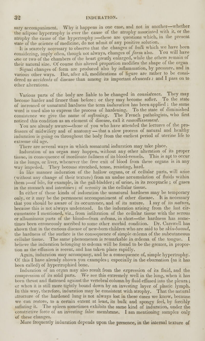 sary accompaniment. Why it happens in one case, and not in another—whether the adipose hypertrophy is ever the cause of the atrophy associated with it, or the atrophy the cause of the hypertrophy:—these are questions which, in the present state of the science of medicine, do not admit of any positive solution. It is scarcely necessary to observe that the changes of bulk which we have been considering, imply often, though not always, changes of form also. You will have one or two of the chambers of the heart greatlj enlarged, while the others remain of their natural size. Of course this altered proportion modifies the shape of the organ Signal changes of form are produced also by inflammation, by pressure, and in various other ways. But, after all, modifications of figure are rather to be consi- dered as accidents of disease than among its important elements: and I pass on to other alterations. Various parts of the body are liable to be changed in consistence. They may become harder and firmer than before: or they may become softer. To the state of increased or unnatural hardness the term induration has been applied : the same word is used also to express the process of hardening. To the state of diminished consistence we give the name of softening. The French pathologists, who first noticed this condition as an element of disease, call it ramollissement. You are already aware—those of you who have attended the lectures of the pro- fessors of midwifery and of anatomy — that a slow process of natural and healthy induration is going on throughout the body from the earliest period of uterine life to extreme old age. There are several ways in which w/matural induration may take place. Induration of an organ may happen, without any other alteration of its proper tissue, in consequence of inordinate fullness of its blood-vessels. This is apt to occur in the lungs, or liver, whenever the free exit of blood from these organs is in any way impeded. They become stretched, tense, resisting, hard. In like manner induration of the hollow organs, or of cellular parts, will arise (without any change of their texture) from an undue accumulation of fluids within them ;—of bile, for example, in the gall-bladder; of urine, in its receptacle ; of gases in the stomach and intestines; of serosity in the cellular tissue. In either of these kinds of induration the unnatural hardness may be temporary only, or it may be the permanent accompaniment of other disease. It is necessary that you should be aware of its occurrence, and of its nature. I say of its nature, because this is not always understood. In the induration arising from the last cir- cumstance I mentioned, viz., from infiltration of the cellular tissue with the serous or albuminous parts of the blood—from oedema, in short—the hardness has some- times been erroneously ascribed to some other morbid condition. Dr. Carswell has shown that in the curious disease of new-born children who are said to be skin-bound, the hardness of the surface is the consequence of simple cedema of the subcutaneous cellular tissue. The same phenomenon is remarkable in cedema of the tongue. I believe the induration belonging to cedema will be found to be the greater, in propor- tion as the effusion is recent, and has taken place rapidly. Afjain, induration may accompany, and be a consequence of, simple hypertrophy. Of this I have already shown you examples; especially in the eburnation (as it has been called) of hypertrophied bone. Induration of an organ may also result from the expression of its fluid, and the co»?pression of its solid parts. We see this extremely well in the lung, when it has been thrust and flattened against the vertebral column by fluid effused into the pleura ; or when it is still more tightly bound down by an investing layer of plastic lymph. In this way, therefore, induration may be consistent with atrophy. That the natural structure of the hardened lung is not always lost in these cases we know, because we can restore, to a certain extent at least, its bulk and spongy feel, by forcibly inflating it. The spleen sometimes exhibits the same kind of induration, under the constrictive force of an investing false membrane. I am mentioning samples only of these changes. More frequently induration depends upon the presence, in the internal texture of